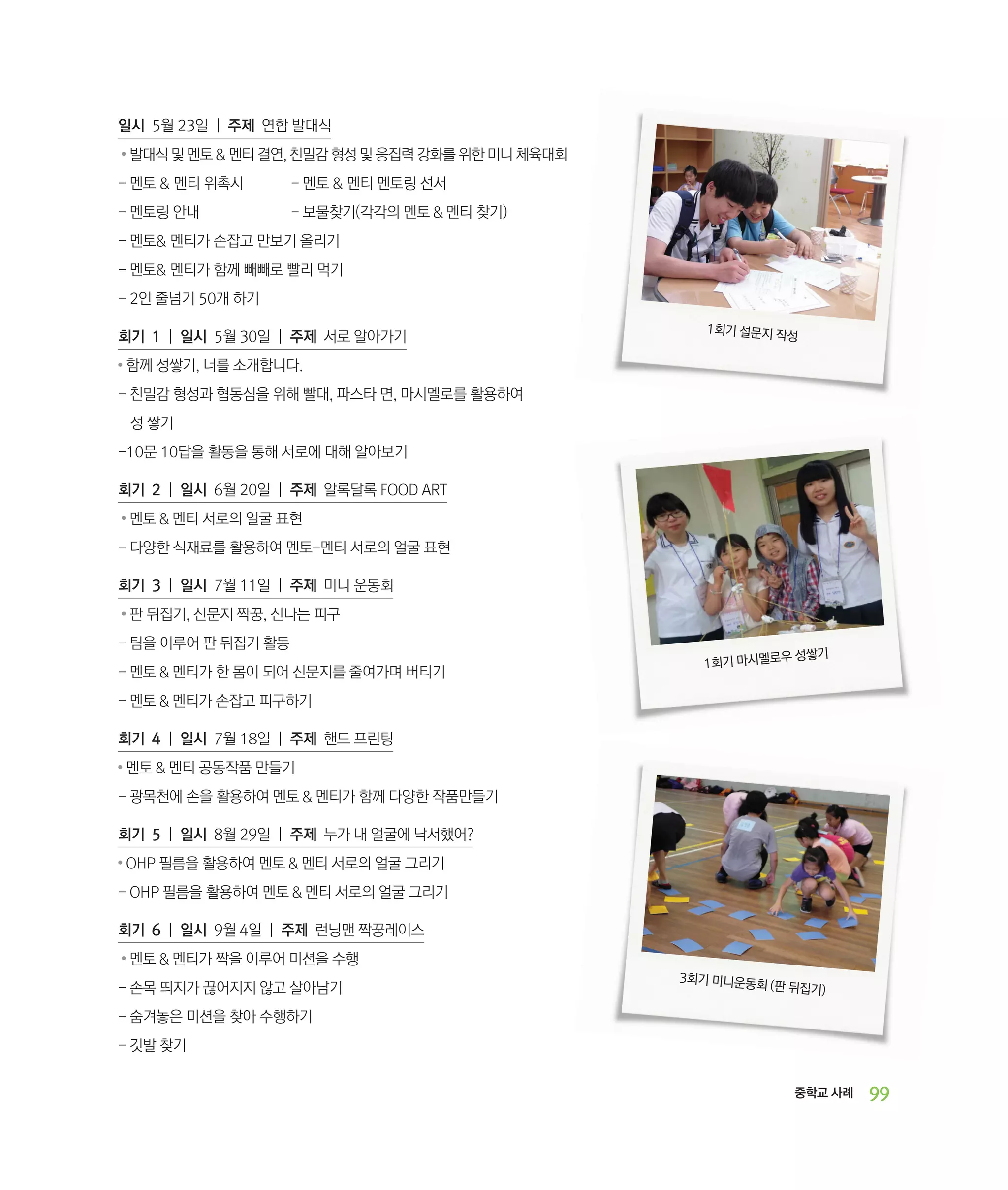 일시 5월 23일 | 주제 연합 발대식
●

발대식 및 멘토  멘티 결연, 친밀감 형성 및 응집력 강화를 위한 미니 체육대회

- 멘토  멘티 위촉시	

- 멘토  멘티 멘토링 선서

- 멘토링 안내		

- 보물찾기(각각의 멘토  멘티 찾기)

- 멘토 멘티가 손잡고 만보기 올리기
- 멘토 멘티가 함께 빼빼로 빨리 먹기	
- 2인 줄넘기 50개 하기
회기 1 | 일시 5월 30일 | 주제 서로 알아가기
●

1회기 설문지 작
성

함께 성쌓기, 너를 소개합니다.

- ‌
친밀감 형성과 협동심을 위해 빨대, 파스타 면, 마시멜로를 활용하여 	
성 쌓기
-10문 10답을 활동을 통해 서로에 대해 알아보기
회기 2 | 일시 6월 20일 | 주제 알록달록 FOOD ART
●

멘토  멘티 서로의 얼굴 표현

- 다양한 식재료를 활용하여 멘토-멘티 서로의 얼굴 표현
회기 3 | 일시 7월 11일 | 주제 미니 운동회
●

판 뒤집기, 신문지 짝꿍, 신나는 피구

- 팀을 이루어 판 뒤집기 활동
- 멘토  멘티가 한 몸이 되어 신문지를 줄여가며 버티기

우 성쌓기
1회기 마시멜로

- 멘토  멘티가 손잡고 피구하기
회기 4 | 일시 7월 18일 | 주제 핸드 프린팅
●

멘토  멘티 공동작품 만들기

- 광목천에 손을 활용하여 멘토  멘티가 함께 다양한 작품만들기
회기 5 | 일시 8월 29일 | 주제 누가 내 얼굴에 낙서했어?
●

OHP 필름을 활용하여 멘토  멘티 서로의 얼굴 그리기

- OHP 필름을 활용하여 멘토  멘티 서로의 얼굴 그리기
회기 6 | 일시 9월 4일 | 주제 런닝맨 짝꿍레이스
●

멘토  멘티가 짝을 이루어 미션을 수행

- 손목 띄지가 끊어지지 않고 살아남기

3회기 미니운동
회 (판

뒤집기)

- 숨겨놓은 미션을 찾아 수행하기
- 깃발 찾기
중학교 사례

99

 