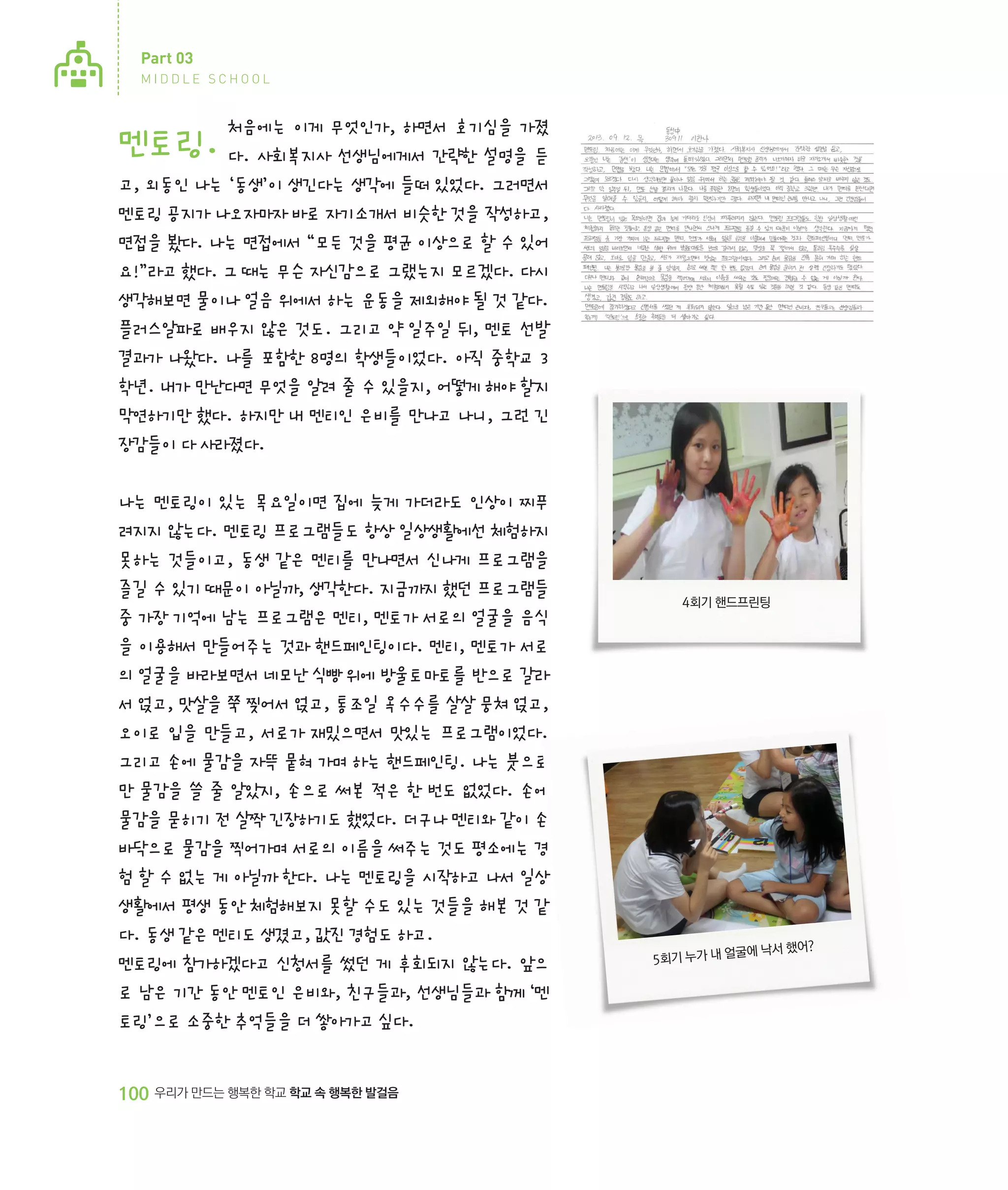 Part 03
MIDDLE SCHOOL

처음에는 이게 무엇인가, 하면서 호기심을 가졌
다. 사회복지사 선생님에게서 간략한 설명을 듣
고, 외동인 나는 ‘동생’이 생긴다는 생각에 들떠 있었다. 그러면서
멘토링 공지가 나오자마자 바로 자기소개서 비슷한 것을 작성하고,
면접을 봤다. 나는 면접에서 “모든 것을 평균 이상으로 할 수 있어
요!”라고 했다. 그 때는 무슨 자신감으로 그랬는지 모르겠다. 다시
생각해보면 물이나 얼음 위에서 하는 운동을 제외해야 될 것 같다.
플러스알파로 배우지 않은 것도. 그리고 약 일주일 뒤, 멘토 선발
결과가 나왔다. 나를 포함한 8명의 학생들이었다. 아직 중학교 3
학년. 내가 만난다면 무엇을 알려 줄 수 있을지, 어떻게 해야 할지
막연하기만 했다. 하지만 내 멘티인 은비를 만나고 나니, 그런 긴
장감들이 다 사라졌다.

멘토링.

나는 멘토링이 있는 목요일이면 집에 늦게 가더라도 인상이 찌푸
려지지 않는다. 멘토링 프로그램들도 항상 일상생활에선 체험하지
못하는 것들이고, 동생 같은 멘티를 만나면서 신나게 프로그램을
즐길 수 있기 때문이 아닐까, 생각한다. 지금까지 했던 프로그램들
중 가장 기억에 남는 프로그램은 멘티, 멘토가 서로의 얼굴을 음식
을 이용해서 만들어주는 것과 핸드페인팅이다. 멘티, 멘토가 서로
의 얼굴을 바라보면서 네모난 식빵 위에 방울토마토를 반으로 갈라
서 얹고, 맛살을 쭉 찢어서 얹고, 통조일 옥수수를 살살 뭉쳐 얹고,
오이로 입을 만들고, 서로가 재밌으면서 맛있는 프로그램이었다.
그리고 손에 물감을 자뜩 뭍혀 가며 하는 핸드페인팅. 나는 붓으로
만 물감을 쓸 줄 알았지, 손으로 써본 적은 한 번도 없었다. 손에
물감을 묻히기 전 살짝 긴장하기도 했었다. 더구나 멘티와 같이 손
바닥으로 물감을 찍어가며 서로의 이름을 써주는 것도 평소에는 경
험 할 수 없는 게 아닐까 한다. 나는 멘토링을 시작하고 나서 일상
생활에서 평생 동안 체험해보지 못할 수도 있는 것들을 해본 것 같
다. 동생 같은 멘티도 생겼고, 값진 경험도 하고.
멘토링에 참가하겠다고 신청서를 썼던 게 후회되지 않는다. 앞으
로 남은 기간 동안 멘토인 은비와, 친구들과, 선생님들과 함께 ‘멘
토링’으로 소중한 추억들을 더 쌓아가고 싶다.

100 우리가 만드는 행복한 학교 학교 속 행복한 발걸음

4회기 핸드프린팅

굴에 낙서 했어?
5회기 누가 내 얼

 