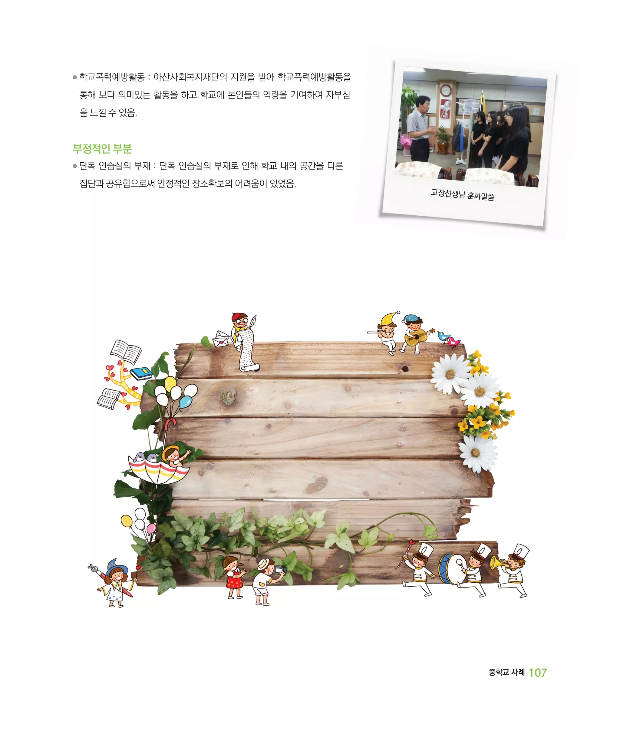 ●

학교폭력예방활동 : 아산사회복지재단의 지원을 받아 학교폭력예방활동을
‌
통해 보다 의미있는 활동을 하고 학교에 본인들의 역량을 기여하여 자부심
을 느낄 수 있음.

부정적인 부분
●

단독 연습실의 부재 : 단독 연습실의 부재로 인해 학교 내의 공간을 다른
‌
집단과 공유함으로써 안정적인 장소확보의 어려움이 있었음.

교장선생님 훈화
말씀

중학교 사례

107

 