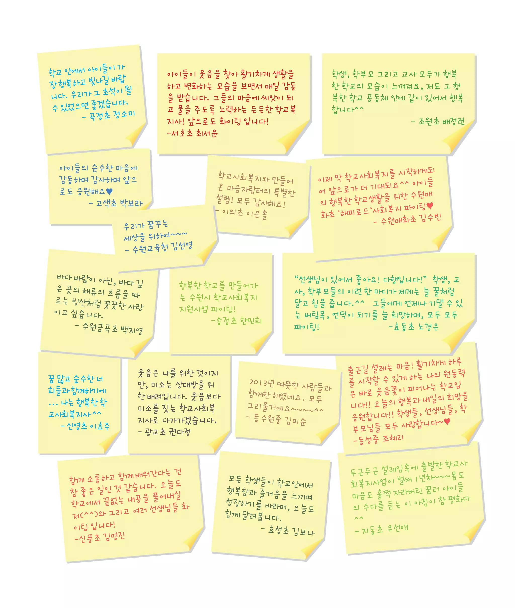 이가
학교 안에서 아이들
바랍
장 행복하고 빛나길
석이 될
니다. 우리가 그 초
니다.
수 있었으면 좋겠습
- 곡정초 정소미

아이들이 웃음을 찾아 활기차게 생활을
하고 변화하는 모습을 보면서 매일 감동
을 받습니다. 그들의 마음에 씨앗이 되
고 물을 주도록 노력하는 든든한 학교복
지사! 앞으로도 화이팅 입니다!
-서호초 최서윤

아이들의 순수한 마음에
감동하며 감사하며 앞으
로도 응원해요♥
- 고색초 박보라
우리가 꿈꾸는
~
세상을 위하여~~
영
- 수원교육청 김선
바다 바람이 아닌
, 바다 깊
은 곳의 해류의 흐
름을 따
르는 빙산처럼 꿋
꿋한 사랑
이고 싶습니다.
- 수원금곡초 백지
영

꿈 많고 순수한 너
희들과 함께하기에
... 나는 행복한 학
교사회복지사 ^^
- 신영초 이효주

학교사회복지와 만
들어
온 마음자람터의
특별한
설렘! 모두 감사해
요!
- 이의초 이은솔

행복한 학교를 만들어가
는 수원시 학교사회복지
지원사업 파이팅!
-송정초 한민희

웃음은 나를 위한 것이지
만, 미소는 상대방을 위
한 배려입니다. 웃음보다
미소를 짓는 학교사회복
지사로 다가가겠습니다.
- 광교초 권다정

께 배워간다는 건
함께 소통하고 함
습니다. 오늘도
참 좋은 일인 것 같
내공을 풀어내실
학교에서 끝없는
여러 선생님들 화
저(^^)와 그리고
이팅 입니다!
-신풍초 김명진

학생, 학부모 그리고 교사 모두가 행복
한 학교의 모습이 느껴져요, 저도 그 행
복한 학교 공동체 안에 같이 있어서 행복
합니다^^
- 조원초 배정련

복지를 시작하게되
이제 막 학교사회
대되요^^ 아이들
어 앞으로가 더 기
활을 위한 수원매
의 행복한 학교생
회복지 파이팅♥
화초 '해피로드‘사
빈
- 수원매화초 김수

“선생님이 있어서 좋아요! 다행입니다!” 학생, 교
사, 학부모들의 이런 한 마디가 제게는 늘 꿀처럼
달고 힘을 줍니다.^^ 그들에게 언제나 기댈 수 있
는 버팀목, 언덕이 되기를 늘 희망하며, 모두 모두
파이팅!
-효동초 노경은

2013년 따뜻한 사
람들과
함께한 해였네요.
모두
그리울거예요~~~
~^^
- 동수원중 김미순

모든 학생들이 학
교안에서
행복함과 즐거움을
느끼며
성장하기를 바라며
, 오늘도
함께 달려봅니다.
- 효성초 김보나

음! 활기차게 하루
출근길 설레는 마
하는 나의 원동력
를 시작할 수 있게
피어나는 학교입
은 바로 웃음꽃이
과 내일의 희망을
니다!! 오늘의 행복
들, 선생님들, 학
응원합니다!! 학생
랑합니다~♥
부모님들 모두 사
-동성중 조혜리
에 출발한 학교사
두근두근 설레임속
1년차~~~몸도
회복지사업이 벌써
버린 꿈터 아이들
마음도 훌쩍 자라
아침이 참 평화다
의 수다를 듣는 이
^^
- 지동초 우선애

 