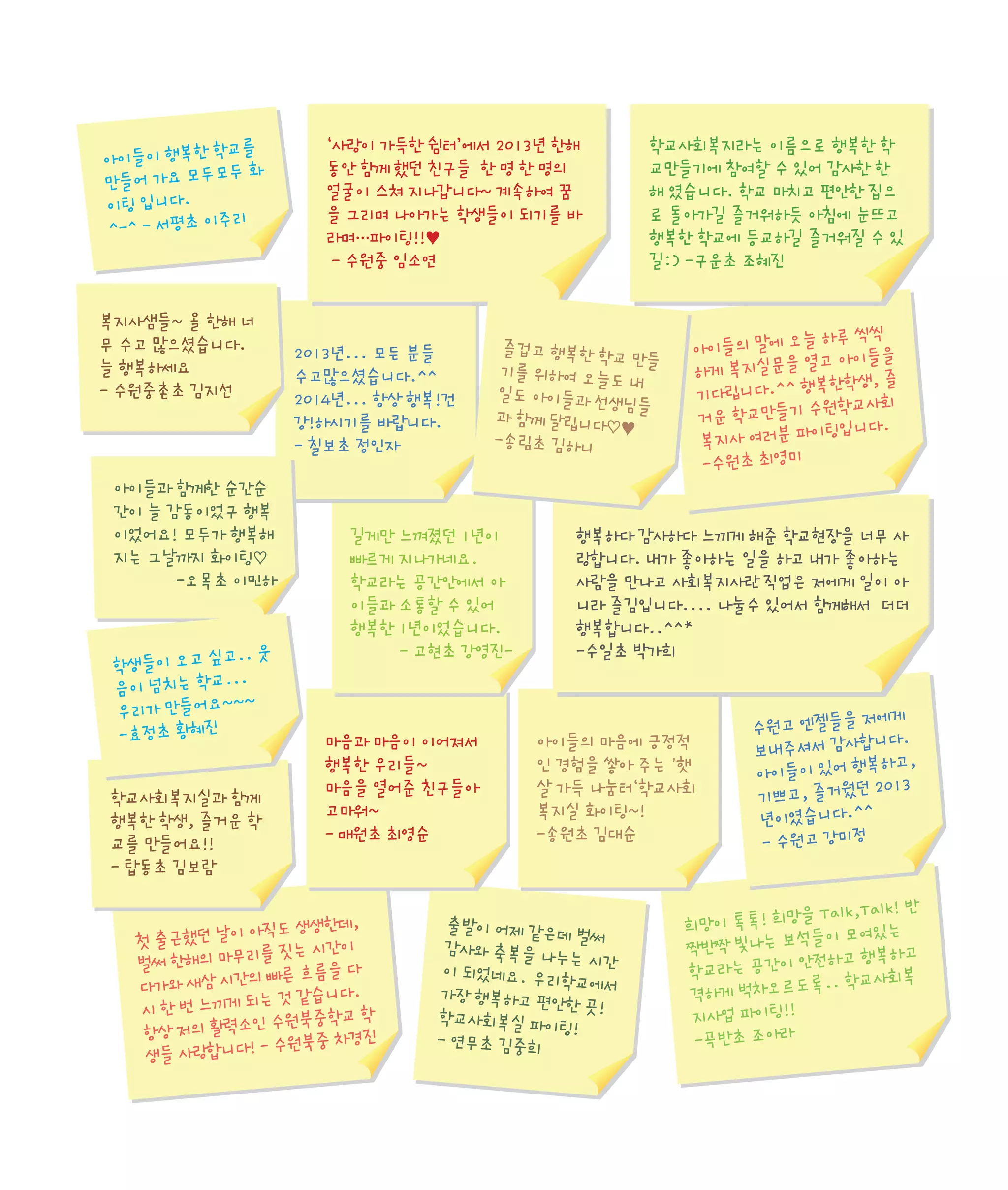 학교를
아이들이 행복한
모두 화
만들어 가요 모두
이팅 입니다.
리
^-^ - 서평초 이주

복지사샘들~ 올 한해 너
무 수고 많으셨습니다.
늘 행복하세요
- 수원중촌초 김지선

아이들과 함께한 순간순
간이 늘 감동이었구 행복
이었어요! 모두가 행복해
지는 그날까지 화이팅♡
-오목초 이민하

고.. 웃
학생들이 오고 싶
...
음이 넘치는 학교
~~
우리가 만들어요~
-효정초 황혜진

학교사회복지실과 함께
행복한 학생, 즐거운 학
교를 만들어요!!
- 탑동초 김보람

‘사랑이 가득한 쉼터’에서 2013년 한해
동안 함께 했던 친구들 한 명 한 명의
얼굴이 스쳐 지나갑니다~ 계속하여 꿈
을 그리며 나아가는 학생들이 되기를 바
라며…파이팅!!♥
- 수원중 임소연

2013년... 모든 분들
수고많으셨습니다.^^
2014년... 항상 행복!건
강!하시기를 바랍니다.
- 칠보초 정인자

즐겁고 행복한 학
교 만들
기를 위하여 오늘
도내
일도 아이들과 선
생님들
과 함께 달립니다
♡♥
-송림초 김하니

길게만 느껴졌던 1년이
빠르게 지나가네요.
학교라는 공간안에서 아
이들과 소통할 수 있어
행복한 1년이었습니다.
- 고현초 강영진-

마음과 마음이 이어져서
행복한 우리들~
마음을 열어준 친구들아
고마워~
- 매원초 최영순

아직도 생생한데,
첫 출근했던 날이
를 짓는 시간이
벌써 한해의 마무리
빠른 흐름을 다
다가와 새삼 시간의
는 것 같습니다.
시 한 번 느끼게 되
수원북중학교 학
항상 저의 활력소인
- 수원북중 차경진
생들 사랑합니다!

학교사회복지라는 이름으로 행복한 학
교만들기에 참여할 수 있어 감사한 한
해 였습니다. 학교 마치고 편안한 집으
로 돌아가길 즐거워하듯 아침에 눈뜨고
행복한 학교에 등교하길 즐거워질 수 있
길:) -구운초 조혜진

늘 하루 씩씩
아이들의 말에 오
열고 아이들을
하게 복지실문을
복한학생, 즐
기다립니다.^^ 행
수원학교사회
거운 학교만들기
이팅입니다.
복지사 여러분 파
-수원초 최영미

행복하다 감사하다 느끼게 해준 학교현장을 너무 사
랑합니다. 내가 좋아하는 일을 하고 내가 좋아하는
사람을 만나고 사회복지사란 직업은 저에게 일이 아
니라 즐김입니다.... 나눌수 있어서 함께해서 더더
행복합니다..^^*
-수일초 박가희

아이들의 마음에 긍정적
인 경험을 쌓아 주는 '햇
살 가득 나눔터‘학교사회
복지실 화이팅~!
-송원초 김대순

출발이 어제 같은
데 벌써
감사와 축복을 나
누는 시간
이 되었네요. 우리
학교에서
가장 행복하고 편
안한 곳!
학교사회복실 파이
팅!
- 연무초 김중희

저에게
수원고 엔젤들을
니다.
보내주셔서 감사합
복하고,
아이들이 있어 행
2013
기쁘고, 즐거웠던
년이였습니다.^^
- 수원고 강미정

을 Talk,Talk! 반
희망이 톡톡! 희망
석들이 모여있는
짝반짝 빛나는 보
안전하고 행복하고
학교라는 공간이
록.. 학교사회복
격하게 벅차오르도
지사업 파이팅!!
-곡반초 조아라

 