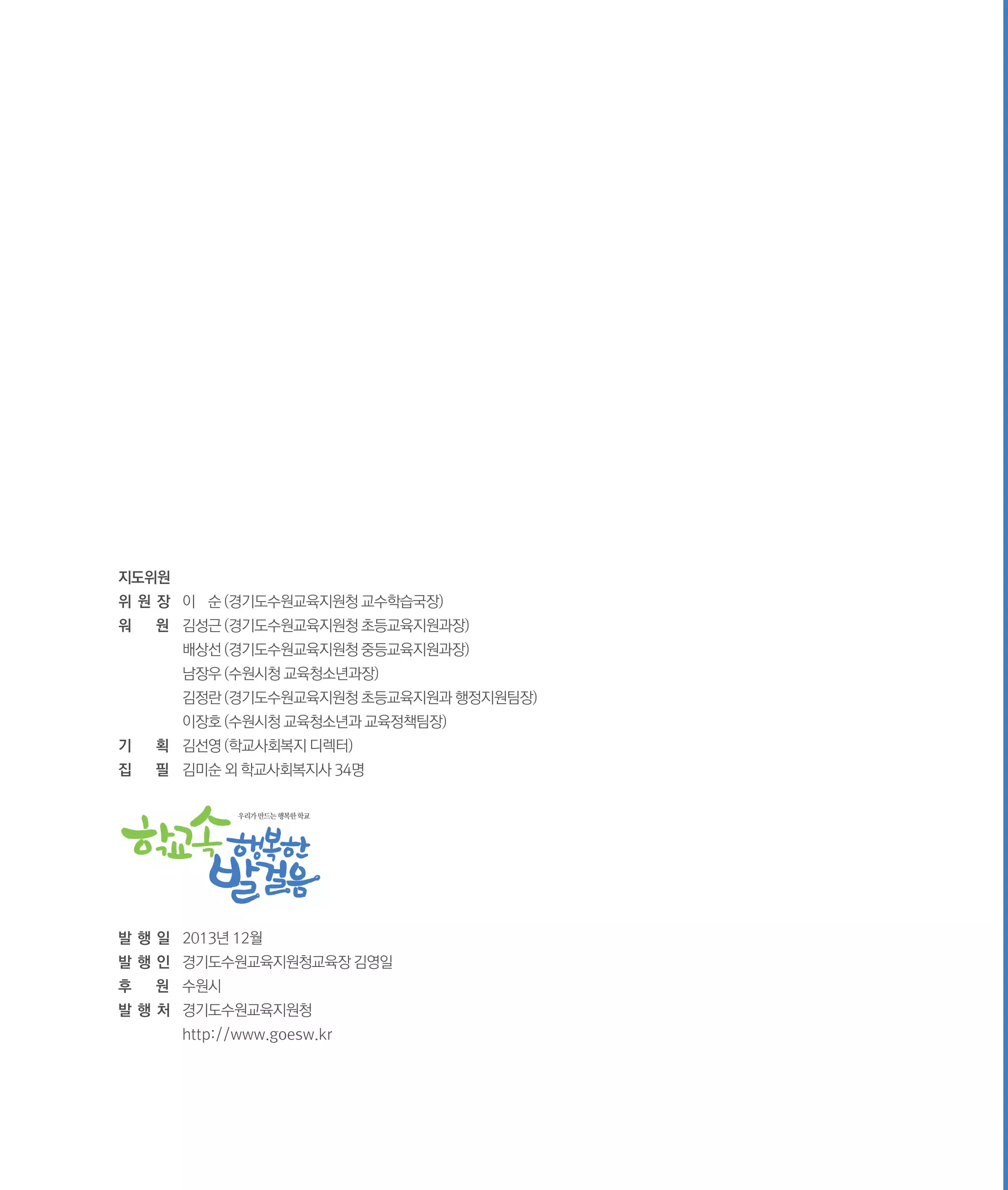 지도위원
위 원 장	 이 순 (경기도수원교육지원청 교수학습국장)
워

원	 김성근 (경기도수원교육지원청 초등교육지원과장)

	

배상선 (경기도수원교육지원청 중등교육지원과장)

	

남장우 (수원시청 교육청소년과장)

	

김정란 (경기도수원교육지원청 초등교육지원과 행정지원팀장)

	

이장호 (수원시청 교육청소년과 교육정책팀장)

기

획	 김선영 (학교사회복지 디렉터)

집

필	 김미순 외 학교사회복지사 34명
우리가 만드는 행복한 학교

발 행 일	 2013년 12월
발 행 인	 경기도수원교육지원청교육장 김영일
후

원	 수원시

발 행 처	 경기도수원교육지원청
	

http://www.goesw.kr

 
