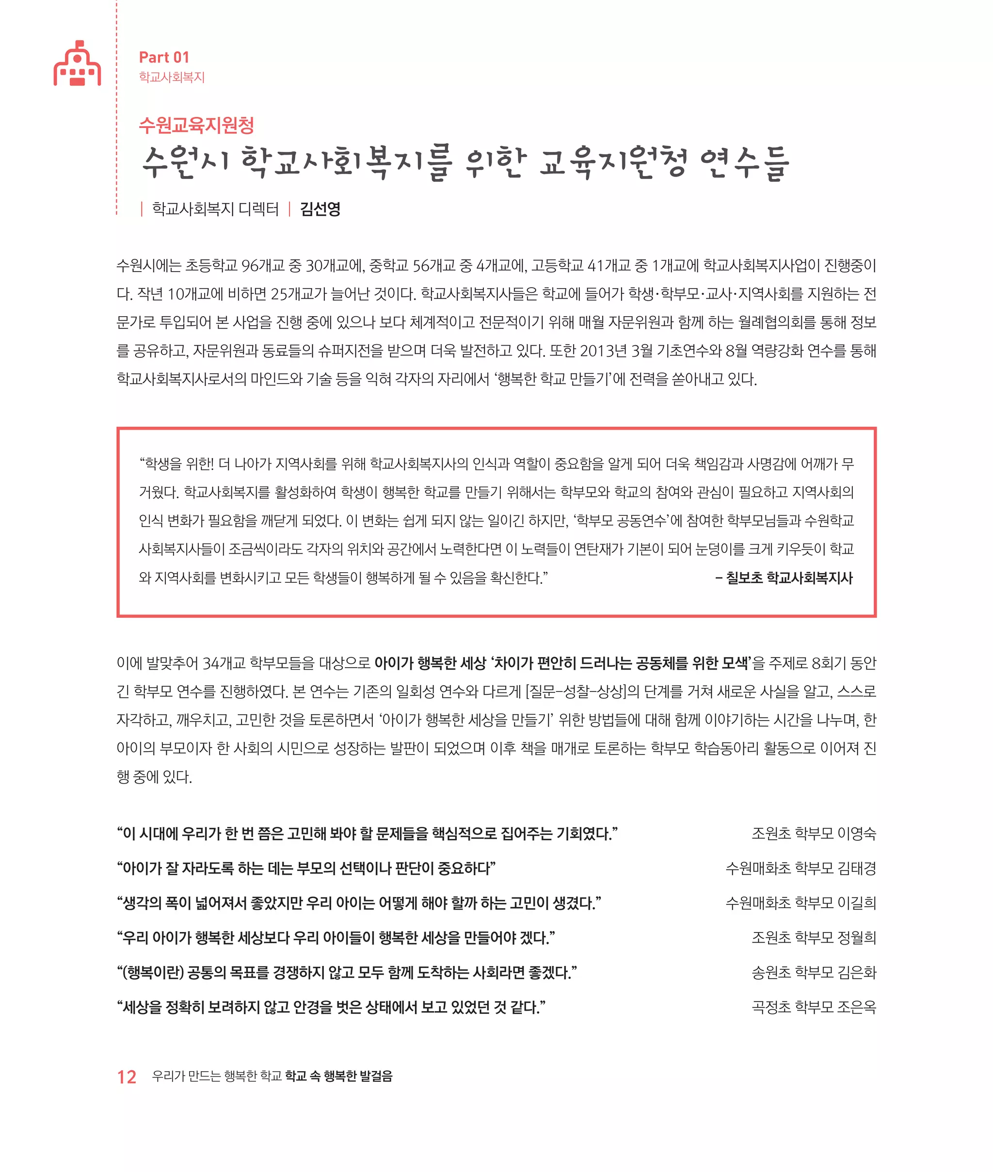 Part 01
학교사회복지

수원교육지원청

수원시 학교사회복지를 위한 교육지원청 연수들
| 학교사회복지 디렉터 | 김선영

수원시에는 초등학교 96개교 중 30개교에, 중학교 56개교 중 4개교에, 고등학교 41개교 중 1개교에 학교사회복지사업이 진행중이
다. 작년 10개교에 비하면 25개교가 늘어난 것이다. 학교사회복지사들은 학교에 들어가 학생·학부모·교사·지역사회를 지원하는 전
문가로 투입되어 본 사업을 진행 중에 있으나 보다 체계적이고 전문적이기 위해 매월 자문위원과 함께 하는 월례협의회를 통해 정보
를 공유하고, 자문위원과 동료들의 슈퍼지전을 받으며 더욱 발전하고 있다. 또한 2013년 3월 기초연수와 8월 역량강화 연수를 통해
학교사회복지사로서의 마인드와 기술 등을 익혀 각자의 자리에서 ‘행복한 학교 만들기’에 전력을 쏟아내고 있다.

“학생을 위한! 더 나아가 지역사회를 위해 학교사회복지사의 인식과 역할이 중요함을 알게 되어 더욱 책임감과 사명감에 어깨가 무
거웠다. 학교사회복지를 활성화하여 학생이 행복한 학교를 만들기 위해서는 학부모와 학교의 참여와 관심이 필요하고 지역사회의
인식 변화가 필요함을 깨닫게 되었다. 이 변화는 쉽게 되지 않는 일이긴 하지만, ‘학부모 공동연수’에 참여한 학부모님들과 수원학교
사회복지사들이 조금씩이라도 각자의 위치와 공간에서 노력한다면 이 노력들이 연탄재가 기본이 되어 눈덩이를 크게 키우듯이 학교
와 지역사회를 변화시키고 모든 학생들이 행복하게 될 수 있음을 확신한다.”	

- 칠보초 학교사회복지사

이에 발맞추어 34개교 학부모들을 대상으로 아이가 행복한 세상 ‘차이가 편안히 드러나는 공동체를 위한 모색’을 주제로 8회기 동안
긴 학부모 연수를 진행하였다. 본 연수는 기존의 일회성 연수와 다르게 [질문-성찰-상상]의 단계를 거쳐 새로운 사실을 알고, 스스로
자각하고, 깨우치고, 고민한 것을 토론하면서 ‘아이가 행복한 세상을 만들기’ 위한 방법들에 대해 함께 이야기하는 시간을 나누며, 한
아이의 부모이자 한 사회의 시민으로 성장하는 발판이 되었으며 이후 책을 매개로 토론하는 학부모 학습동아리 활동으로 이어져 진
행 중에 있다.

“이 시대에 우리가 한 번 쯤은 고민해 봐야 할 문제들을 핵심적으로 집어주는 기회였다.”	

조원초 학부모 이영숙

“아이가 잘 자라도록 하는 데는 부모의 선택이나 판단이 중요하다”	

수원매화초 학부모 김태경

“생각의 폭이 넓어져서 좋았지만 우리 아이는 어떻게 해야 할까 하는 고민이 생겼다.”	

수원매화초 학부모 이길희

“우리 아이가 행복한 세상보다 우리 아이들이 행복한 세상을 만들어야 겠다.”	

조원초 학부모 정월희

“(행복이란) 공통의 목표를 경쟁하지 않고 모두 함께 도착하는 사회라면 좋겠다.”	

송원초 학부모 김은화

“세상을 정확히 보려하지 않고 안경을 벗은 상태에서 보고 있었던 것 같다.”	

곡정초 학부모 조은옥

12

우리가 만드는 행복한 학교 학교 속 행복한 발걸음

 