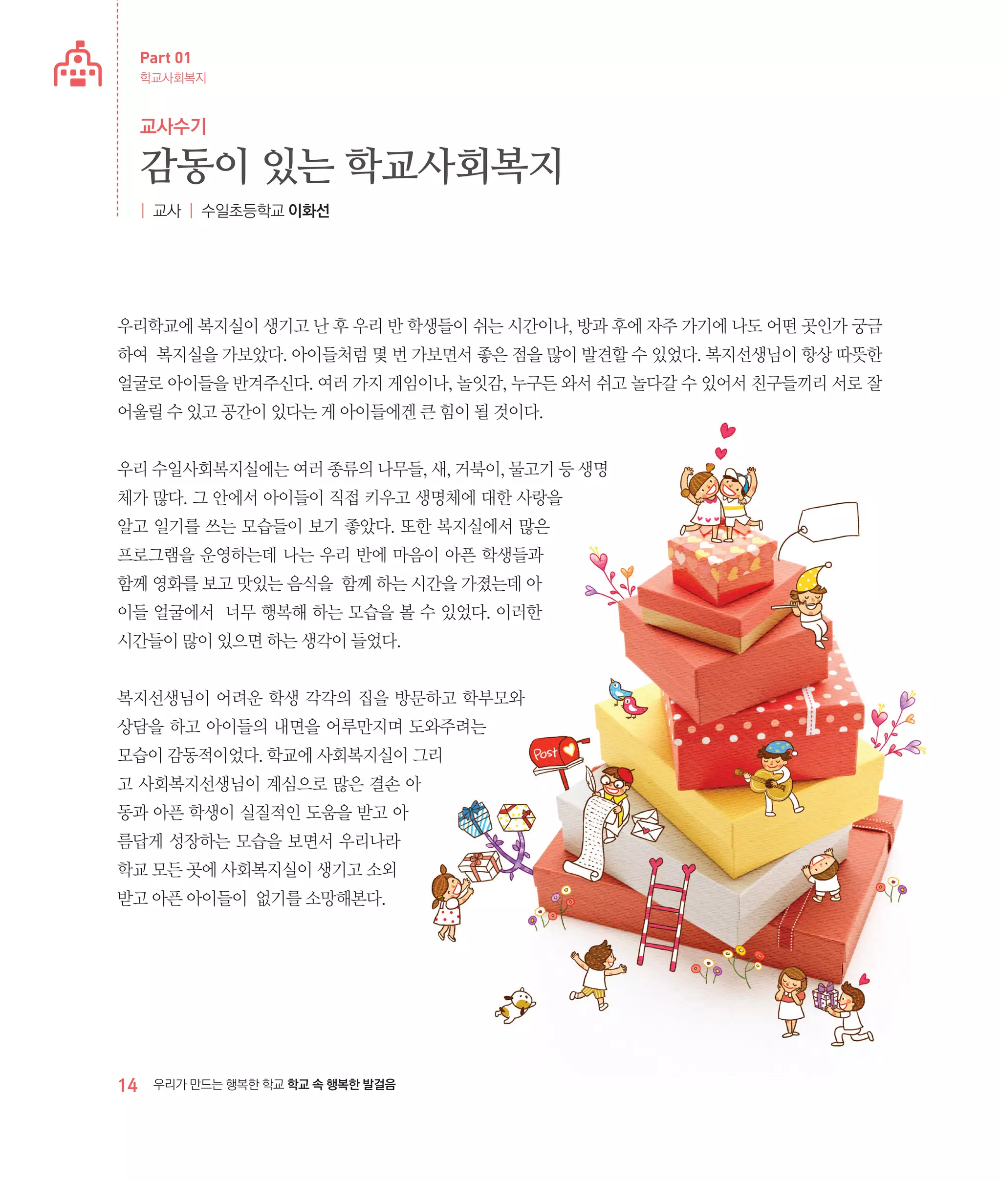 Part 01
학교사회복지

교사수기

감동이 있는 학교사회복지
| 교사 | 수일초등학교 이화선

우리학교에 복지실이 생기고 난 후 우리 반 학생들이 쉬는 시간이나, 방과 후에 자주 가기에 나도 어떤 곳인가 궁금
하여 복지실을 가보았다. 아이들처럼 몇 번 가보면서 좋은 점을 많이 발견할 수 있었다. 복지선생님이 항상 따뜻한
얼굴로 아이들을 반겨주신다. 여러 가지 게임이나, 놀잇감, 누구든 와서 쉬고 놀다갈 수 있어서 친구들끼리 서로 잘
어울릴 수 있고 공간이 있다는 게 아이들에겐 큰 힘이 될 것이다.
우리 수일사회복지실에는 여러 종류의 나무들, 새, 거북이, 물고기 등 생명
체가 많다. 그 안에서 아이들이 직접 키우고 생명체에 대한 사랑을
알고 일기를 쓰는 모습들이 보기 좋았다. 또한 복지실에서 많은
프로그램을 운영하는데 나는 우리 반에 마음이 아픈 학생들과
함께 영화를 보고 맛있는 음식을 함께 하는 시간을 가졌는데 아
이들 얼굴에서 너무 행복해 하는 모습을 볼 수 있었다. 이러한
시간들이 많이 있으면 하는 생각이 들었다.
복지선생님이 어려운 학생 각각의 집을 방문하고 학부모와
상담을 하고 아이들의 내면을 어루만지며 도와주려는
모습이 감동적이었다. 학교에 사회복지실이 그리
고 사회복지선생님이 계심으로 많은 결손 아
동과 아픈 학생이 실질적인 도움을 받고 아
름답게 성장하는 모습을 보면서 우리나라
학교 모든 곳에 사회복지실이 생기고 소외
받고 아픈 아이들이 없기를 소망해본다.

14

우리가 만드는 행복한 학교 학교 속 행복한 발걸음

 