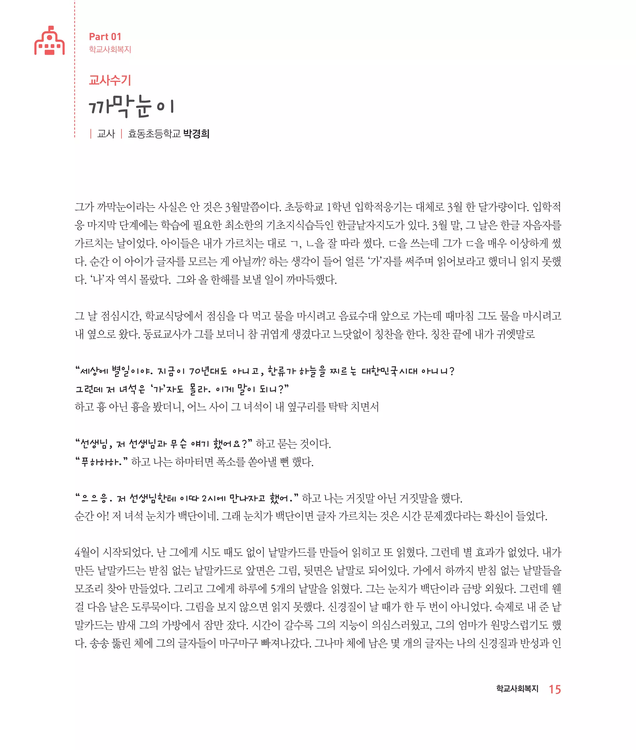 Part 01
학교사회복지

교사수기

까막눈이
| 교사 | 효동초등학교 박경희

그가 까막눈이라는 사실은 안 것은 3월말쯤이다. 초등학교 1학년 입학적응기는 대체로 3월 한 달가량이다. 입학적
응 마지막 단계에는 학습에 필요한 최소한의 기초지식습득인 한글낱자지도가 있다. 3월 말, 그 날은 한글 자음자를
가르치는 날이었다. 아이들은 내가 가르치는 대로 ㄱ, ㄴ을 잘 따라 썼다. ㄷ을 쓰는데 그가 ㄷ을 매우 이상하게 썼
다. 순간 이 아이가 글자를 모르는 게 아닐까? 하는 생각이 들어 얼른 ‘가’자를 써주며 읽어보라고 했더니 읽지 못했
다. ‘나’자 역시 몰랐다. 그와 올 한해를 보낼 일이 까마득했다.
그 날 점심시간, 학교식당에서 점심을 다 먹고 물을 마시려고 음료수대 앞으로 가는데 때마침 그도 물을 마시려고
내 옆으로 왔다. 동료교사가 그를 보더니 참 귀엽게 생겼다고 느닷없이 칭찬을 한다. 칭찬 끝에 내가 귀엣말로

“세상에 별일이야. 지금이 70년대도 아니고, 한류가 하늘을 찌르는 대한민국시대 아니니?
그런데 저 녀석은 ‘가’자도 몰라. 이게 말이 되니?”
하고 흉 아닌 흉을 봤더니, 어느 사이 그 녀석이 내 옆구리를 탁탁 치면서

“선생님, 저 선생님과 무슨 얘기 했어요?” 하고 묻는 것이다.
“푸하하하.” 하고 나는 하마터면 폭소를 쏟아낼 뻔 했다.
“으으응. 저 선생님한테 이따 2시에 만나자고 했어.” 하고 나는 거짓말 아닌 거짓말을 했다.
순간 아! 저 녀석 눈치가 백단이네. 그래 눈치가 백단이면 글자 가르치는 것은 시간 문제겠다라는 확신이 들었다.
4월이 시작되었다. 난 그에게 시도 때도 없이 낱말카드를 만들어 읽히고 또 읽혔다. 그런데 별 효과가 없었다. 내가
만든 낱말카드는 받침 없는 낱말카드로 앞면은 그림, 뒷면은 낱말로 되어있다. 가에서 하까지 받침 없는 낱말들을
모조리 찾아 만들었다. 그리고 그에게 하루에 5개의 낱말을 읽혔다. 그는 눈치가 백단이라 금방 외웠다. 그런데 웬
걸 다음 날은 도루묵이다. 그림을 보지 않으면 읽지 못했다. 신경질이 날 때가 한 두 번이 아니었다. 숙제로 내 준 낱
말카드는 밤새 그의 가방에서 잠만 잤다. 시간이 갈수록 그의 지능이 의심스러웠고, 그의 엄마가 원망스럽기도 했
다. 송송 뚫린 체에 그의 글자들이 마구마구 빠져나갔다. 그나마 체에 남은 몇 개의 글자는 나의 신경질과 반성과 인

학교사회복지

15

 