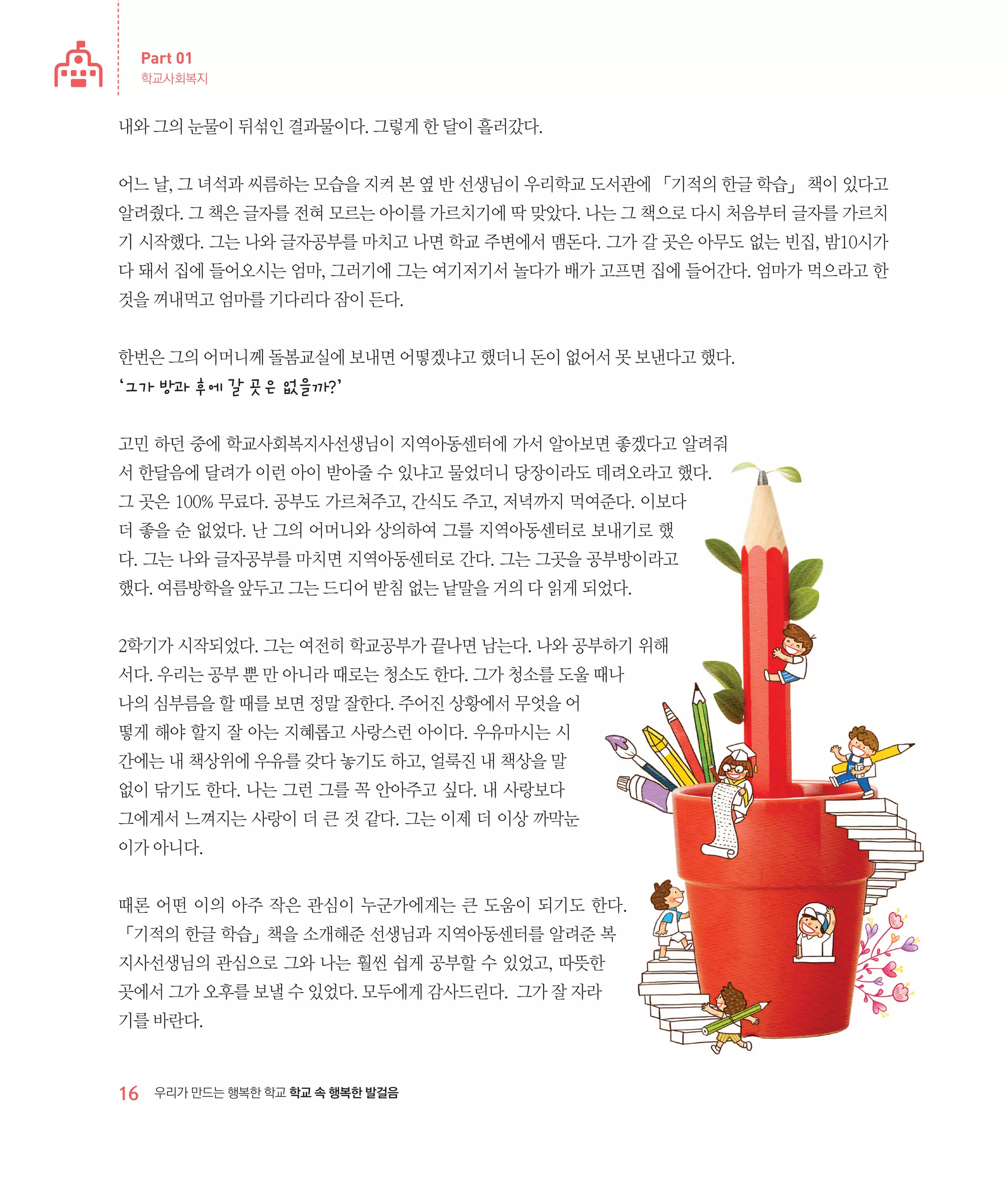 Part 01
학교사회복지

내와 그의 눈물이 뒤섞인 결과물이다. 그렇게 한 달이 흘러갔다.
어느 날, 그 녀석과 씨름하는 모습을 지켜 본 옆 반 선생님이 우리학교 도서관에 「기적의 한글 학습」 책이 있다고
알려줬다. 그 책은 글자를 전혀 모르는 아이를 가르치기에 딱 맞았다. 나는 그 책으로 다시 처음부터 글자를 가르치
기 시작했다. 그는 나와 글자공부를 마치고 나면 학교 주변에서 맴돈다. 그가 갈 곳은 아무도 없는 빈집, 밤10시가
다 돼서 집에 들어오시는 엄마, 그러기에 그는 여기저기서 놀다가 배가 고프면 집에 들어간다. 엄마가 먹으라고 한
것을 꺼내먹고 엄마를 기다리다 잠이 든다.
한번은 그의 어머니께 돌봄교실에 보내면 어떻겠냐고 했더니 돈이 없어서 못 보낸다고 했다.

‘그가 방과 후에 갈 곳은 없을까?’
고민 하던 중에 학교사회복지사선생님이 지역아동센터에 가서 알아보면 좋겠다고 알려줘
서 한달음에 달려가 이런 아이 받아줄 수 있냐고 물었더니 당장이라도 데려오라고 했다.
그 곳은 100% 무료다. 공부도 가르쳐주고, 간식도 주고, 저녁까지 먹여준다. 이보다
더 좋을 순 없었다. 난 그의 어머니와 상의하여 그를 지역아동센터로 보내기로 했
다. 그는 나와 글자공부를 마치면 지역아동센터로 간다. 그는 그곳을 공부방이라고
했다. 여름방학을 앞두고 그는 드디어 받침 없는 낱말을 거의 다 읽게 되었다.
2학기가 시작되었다. 그는 여전히 학교공부가 끝나면 남는다. 나와 공부하기 위해
서다. 우리는 공부 뿐 만 아니라 때로는 청소도 한다. 그가 청소를 도울 때나
나의 심부름을 할 때를 보면 정말 잘한다. 주어진 상황에서 무엇을 어
떻게 해야 할지 잘 아는 지혜롭고 사랑스런 아이다. 우유마시는 시
간에는 내 책상위에 우유를 갖다 놓기도 하고, 얼룩진 내 책상을 말
없이 닦기도 한다. 나는 그런 그를 꼭 안아주고 싶다. 내 사랑보다
그에게서 느껴지는 사랑이 더 큰 것 같다. 그는 이제 더 이상 까막눈
이가 아니다.
때론 어떤 이의 아주 작은 관심이 누군가에게는 큰 도움이 되기도 한다.
「기적의 한글 학습」책을 소개해준 선생님과 지역아동센터를 알려준 복
지사선생님의 관심으로 그와 나는 훨씬 쉽게 공부할 수 있었고, 따뜻한
곳에서 그가 오후를 보낼 수 있었다. 모두에게 감사드린다. 그가 잘 자라
기를 바란다.

16

우리가 만드는 행복한 학교 학교 속 행복한 발걸음

 