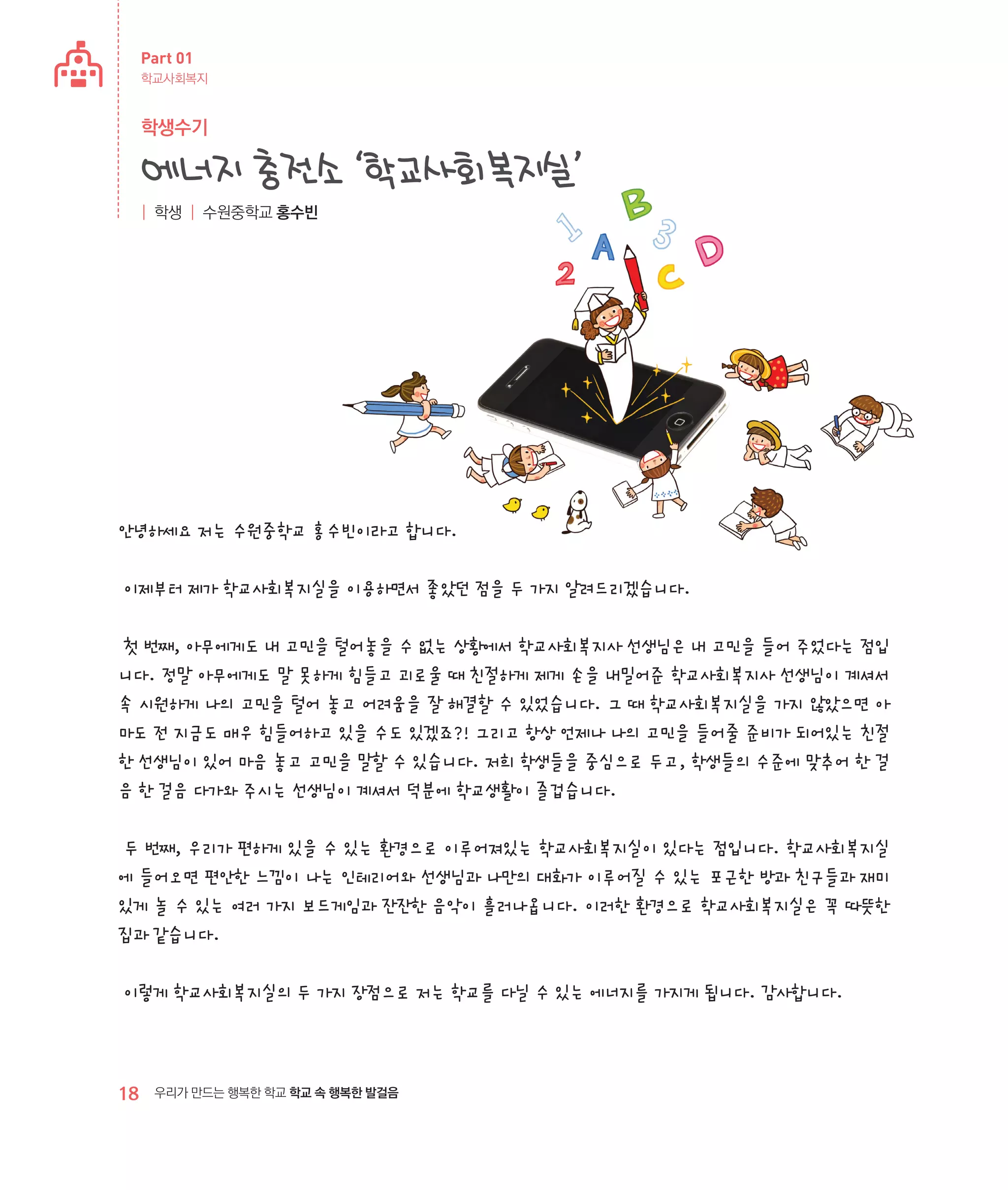 Part 01
학교사회복지

학생수기

에너지 충전소 ‘학교사회복지실’
| 학생 | 수원중학교 홍수빈

안녕하세요 저는 수원중학교 홍수빈이라고 합니다.
이제부터 제가 학교사회복지실을 이용하면서 좋았던 점을 두 가지 알려드리겠습니다.
첫 번째, 아무에게도 내 고민을 털어놓을 수 없는 상황에서 학교사회복지사 선생님은 내 고민을 들어 주었다는 점입
니다. 정말 아무에게도 말 못하게 힘들고 괴로울 때 친절하게 제게 손을 내밀어준 학교사회복지사 선생님이 계셔서
속 시원하게 나의 고민을 털어 놓고 어려움을 잘 해결할 수 있었습니다. 그 때 학교사회복지실을 가지 않았으면 아
마도 전 지금도 매우 힘들어하고 있을 수도 있겠죠?! 그리고 항상 언제나 나의 고민을 들어줄 준비가 되어있는 친절
한 선생님이 있어 마음 놓고 고민을 말할 수 있습니다. 저희 학생들을 중심으로 두고, 학생들의 수준에 맞추어 한 걸
음 한 걸음 다가와 주시는 선생님이 계셔서 덕분에 학교생활이 즐겁습니다.
두 번째, 우리가 편하게 있을 수 있는 환경으로 이루어져있는 학교사회복지실이 있다는 점입니다. 학교사회복지실
에 들어오면 편안한 느낌이 나는 인테리어와 선생님과 나만의 대화가 이루어질 수 있는 포근한 방과 친구들과 재미
있게 놀 수 있는 여러 가지 보드게임과 잔잔한 음악이 흘러나옵니다. 이러한 환경으로 학교사회복지실은 꼭 따뜻한
집과 같습니다.
이렇게 학교사회복지실의 두 가지 장점으로 저는 학교를 다닐 수 있는 에너지를 가지게 됩니다. 감사합니다.

18

우리가 만드는 행복한 학교 학교 속 행복한 발걸음

 