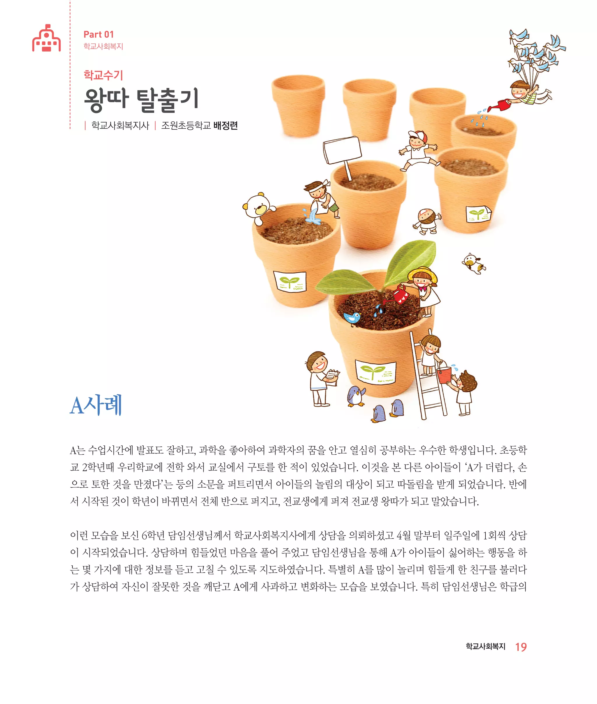 Part 01
학교사회복지

학교수기

왕따 탈출기
| 학교사회복지사 | 조원초등학교 배정련

A사례
A는 수업시간에 발표도 잘하고, 과학을 좋아하여 과학자의 꿈을 안고 열심히 공부하는 우수한 학생입니다. 초등학
교 2학년때 우리학교에 전학 와서 교실에서 구토를 한 적이 있었습니다. 이것을 본 다른 아이들이 ‘A가 더럽다, 손
으로 토한 것을 만졌다’는 등의 소문을 퍼트리면서 아이들의 놀림의 대상이 되고 따돌림을 받게 되었습니다. 반에
서 시작된 것이 학년이 바뀌면서 전체 반으로 퍼지고, 전교생에게 퍼져 전교생 왕따가 되고 말았습니다.
이런 모습을 보신 6학년 담임선생님께서 학교사회복지사에게 상담을 의뢰하셨고 4월 말부터 일주일에 1회씩 상담
이 시작되었습니다. 상담하며 힘들었던 마음을 풀어 주었고 담임선생님을 통해 A가 아이들이 싫어하는 행동을 하
는 몇 가지에 대한 정보를 듣고 고칠 수 있도록 지도하였습니다. 특별히 A를 많이 놀리며 힘들게 한 친구를 불러다
가 상담하여 자신이 잘못한 것을 깨닫고 A에게 사과하고 변화하는 모습을 보였습니다. 특히 담임선생님은 학급의

학교사회복지

19

 