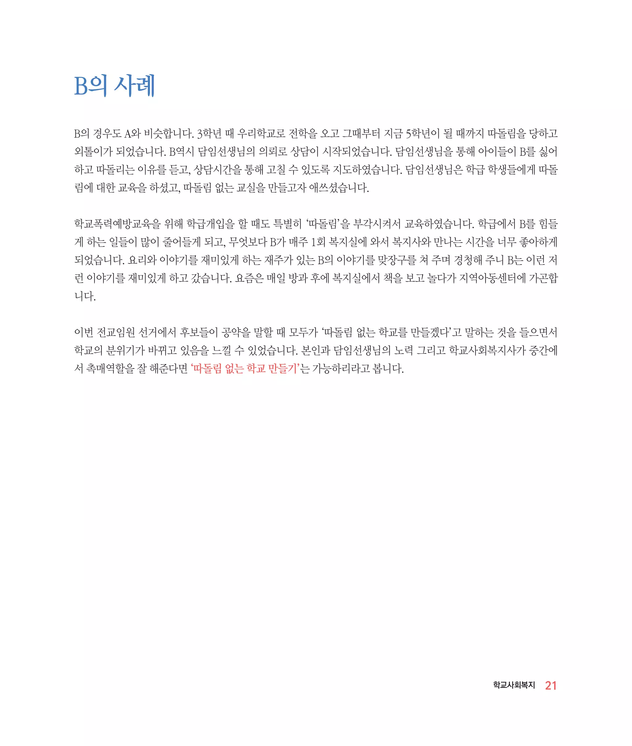 B의 사례
B의 경우도 A와 비슷합니다. 3학년 때 우리학교로 전학을 오고 그때부터 지금 5학년이 될 때까지 따돌림을 당하고
외톨이가 되었습니다. B역시 담임선생님의 의뢰로 상담이 시작되었습니다. 담임선생님을 통해 아이들이 B를 싫어
하고 따돌리는 이유를 듣고, 상담시간을 통해 고칠 수 있도록 지도하였습니다. 담임선생님은 학급 학생들에게 따돌
림에 대한 교육을 하셨고, 따돌림 없는 교실을 만들고자 애쓰셨습니다.
학교폭력예방교육을 위해 학급개입을 할 때도 특별히 ‘따돌림’을 부각시켜서 교육하였습니다. 학급에서 B를 힘들
게 하는 일들이 많이 줄어들게 되고, 무엇보다 B가 매주 1회 복지실에 와서 복지사와 만나는 시간을 너무 좋아하게
되었습니다. 요리와 이야기를 재미있게 하는 재주가 있는 B의 이야기를 맞장구를 쳐 주며 경청해 주니 B는 이런 저
런 이야기를 재미있게 하고 갔습니다. 요즘은 매일 방과 후에 복지실에서 책을 보고 놀다가 지역아동센터에 가곤합
니다.
이번 전교임원 선거에서 후보들이 공약을 말할 때 모두가 ‘따돌림 없는 학교를 만들겠다’고 말하는 것을 들으면서
학교의 분위기가 바뀌고 있음을 느낄 수 있었습니다. 본인과 담임선생님의 노력 그리고 학교사회복지사가 중간에
서 촉매역할을 잘 해준다면 ‘따돌림 없는 학교 만들기’는 가능하리라고 봅니다.

학교사회복지

21

 