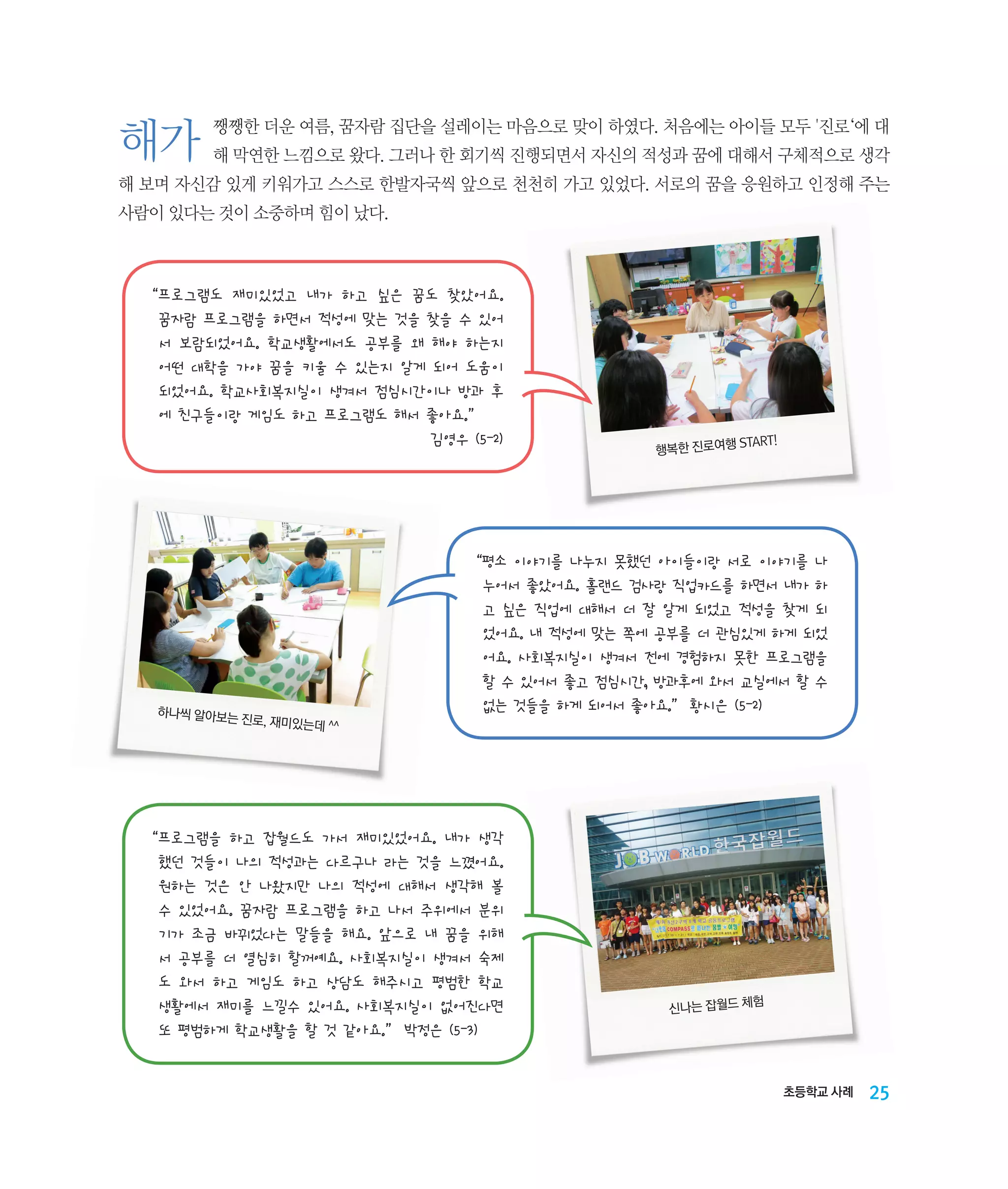 해가

쨍쨍한 더운 여름, 꿈자람 집단을 설레이는 마음으로 맞이 하였다. 처음에는 아이들 모두 '진로‘에 대
해 막연한 느낌으로 왔다. 그러나 한 회기씩 진행되면서 자신의 적성과 꿈에 대해서 구체적으로 생각

해 보며 자신감 있게 키워가고 스스로 한발자국씩 앞으로 천천히 가고 있었다. 서로의 꿈을 응원하고 인정해 주는
사람이 있다는 것이 소중하며 힘이 났다.

“‌ 로그램도 재미있었고 내가 하고 싶은 꿈도 찾았어요.  
프

꿈자람 프로그램을 하면서 적성에 맞는 것을 찾을 수 있어
서 보람되었어요. 학교생활에서도 공부를 왜 해야 하는지
어떤 대학을 가야 꿈을 키울 수 있는지 알게 되어 도움이
되었어요. 학교사회복지실이 생겨서 점심시간이나 방과 후
에 친구들이랑 게임도 하고 프로그램도 해서 좋아요.”
김영우 (5-2)

하나씩 알아보는
진로, 재미있는데
^^

START!
행복한 진로여행

“‌ 소 이야기를 나누지 못했던 아이들이랑 서로 이야기를 나
평

누어서 좋았어요. 홀랜드 검사랑 직업카드를 하면서 내가 하
고 싶은 직업에 대해서 더 잘 알게 되었고 적성을 찾게 되
었어요. 내 적성에 맞는 쪽에 공부를 더 관심있게 하게 되었
어요. 사회복지실이 생겨서 전에 경험하지 못한 프로그램을
할 수 있어서 좋고 점심시간, 방과후에 와서 교실에서 할 수
없는 것들을 하게 되어서 좋아요.” 황시은 (5-2)

“‌ 로그램을 하고 잡월드도 가서 재미있었어요. 내가 생각
프

했던 것들이 나의 적성과는 다르구나 라는 것을 느꼈어요.
원하는 것은 안 나왔지만 나의 적성에 대해서 생각해 볼
수 있었어요. 꿈자람 프로그램을 하고 나서 주위에서 분위
기가 조금 바뀌었다는 말들을 해요. 앞으로 내 꿈을 위해
서 공부를 더 열심히 할꺼예요. 사회복지실이 생겨서 숙제
도 와서 하고 게임도 하고 상담도 해주시고 평범한 학교
생활에서 재미를 느낄수 있어요. 사회복지실이 없어진다면
또 평범하게 학교생활을 할 것 같아요.” 박정은 (5-3)

험
신나는 잡월드 체

초등학교 사례

25

 