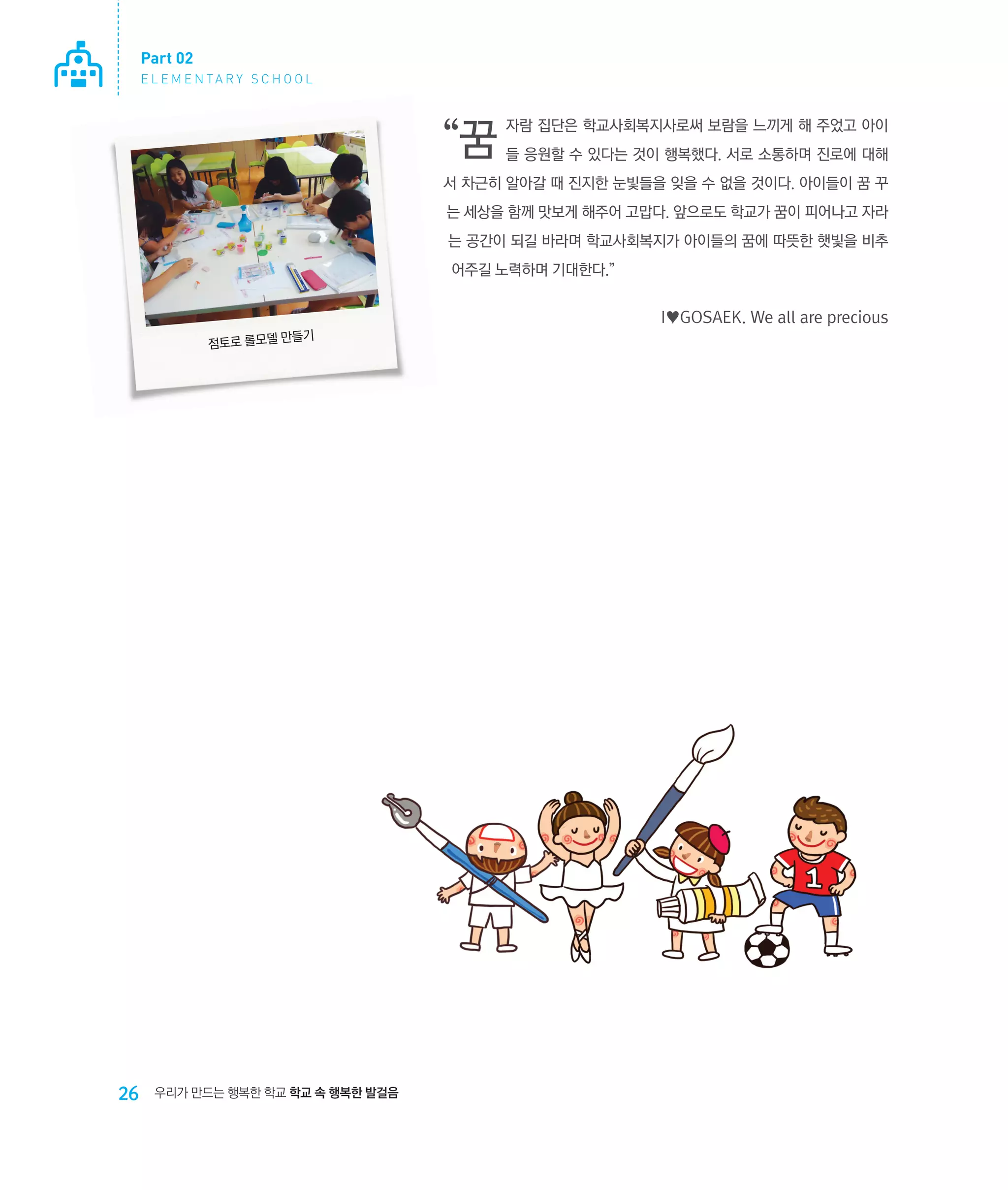 Part 02
E L E M E N TA R Y S C H O O L

“꿈

자람 집단은 학교사회복지사로써 보람을 느끼게 해 주었고 아이
들 응원할 수 있다는 것이 행복했다. 서로 소통하며 진로에 대해

서 차근히 알아갈 때 진지한 눈빛들을 잊을 수 없을 것이다. 아이들이 꿈 꾸
는 세상을 함께 맛보게 해주어 고맙다. 앞으로도 학교가 꿈이 피어나고 자라
는 공간이 되길 바라며 학교사회복지가 아이들의 꿈에 따뜻한 햇빛을 비추
어주길 노력하며 기대한다.”

I♥GOSAEK. We all are precious
들기
점토로 롤모델 만

26

우리가 만드는 행복한 학교 학교 속 행복한 발걸음

 