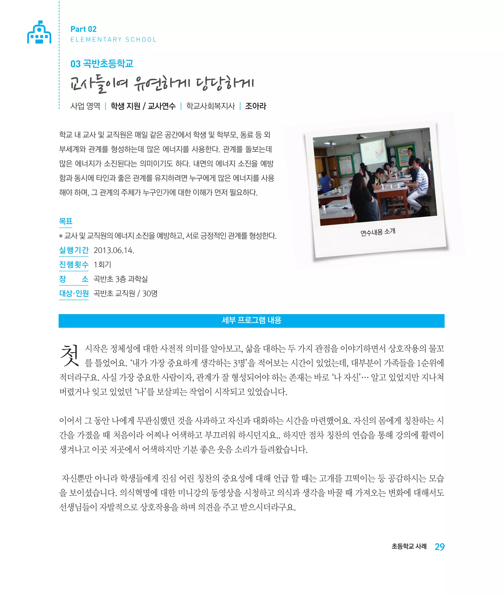 Part 02
E L E M E N TA R Y S C H O O L

03 곡반초등학교

교사들이여 유연하게 당당하게
사업 영역 | 학생 지원 / 교사연수 | 학교사회복지사 | 조아라

학교 내 교사 및 교직원은 매일 같은 공간에서 학생 및 학부모, 동료 등 외
부세계와 관계를 형성하는데 많은 에너지를 사용한다. 관계를 돌보는데
많은 에너지가 소진된다는 의미이기도 하다. 내면의 에너지 소진을 예방
함과 동시에 타인과 좋은 관계를 유지하려면 누구에게 많은 에너지를 사용
해야 하며, 그 관계의 주체가 누구인가에 대한 이해가 먼저 필요하다.

목표
●

교사 및 교직원의 에너지 소진을 예방하고, 서로 긍정적인 관계를 형성한다.

연수내용 소개

실 행 기 간 	 2013.06.14.
진 행 횟 수	 1회기
장

소	 곡반초 3층 과학실

대상·인원	 곡반초 교직원 / 30명

세부 프로그램 내용

첫

시작은 정체성에 대한 사전적 의미를 알아보고, 삶을 대하는 두 가지 관점을 이야기하면서 상호작용의 물꼬
를 틀었어요. ‘내가 가장 중요하게 생각하는 3명’을 적어보는 시간이 있었는데, 대부분이 가족들을 1순위에

적더라구요. 사실 가장 중요한 사람이자, 관계가 잘 형성되어야 하는 존재는 바로 ‘나 자신’… 알고 있었지만 지나쳐
버렸거나 잊고 있었던 ‘나’를 보살피는 작업이 시작되고 있었습니다.
이어서 그 동안 나에게 무관심했던 것을 사과하고 자신과 대화하는 시간을 마련했어요. 자신의 몸에게 칭찬하는 시
간을 가졌을 때 처음이라 어찌나 어색하고 부끄러워 하시던지요.. 하지만 점차 칭찬의 연습을 통해 강의에 활력이
생겨나고 이곳 저곳에서 어색하지만 기분 좋은 웃음 소리가 들려왔습니다.
자신뿐만 아니라 학생들에게 진심 어린 칭찬의 중요성에 대해 언급 할 때는 고개를 끄떡이는 등 공감하시는 모습
을 보이셨습니다. 의식혁명에 대한 미니강의 동영상을 시청하고 의식과 생각을 바꿀 때 가져오는 변화에 대해서도
선생님들이 자발적으로 상호작용을 하며 의견을 주고 받으시더라구요.

초등학교 사례

29

 