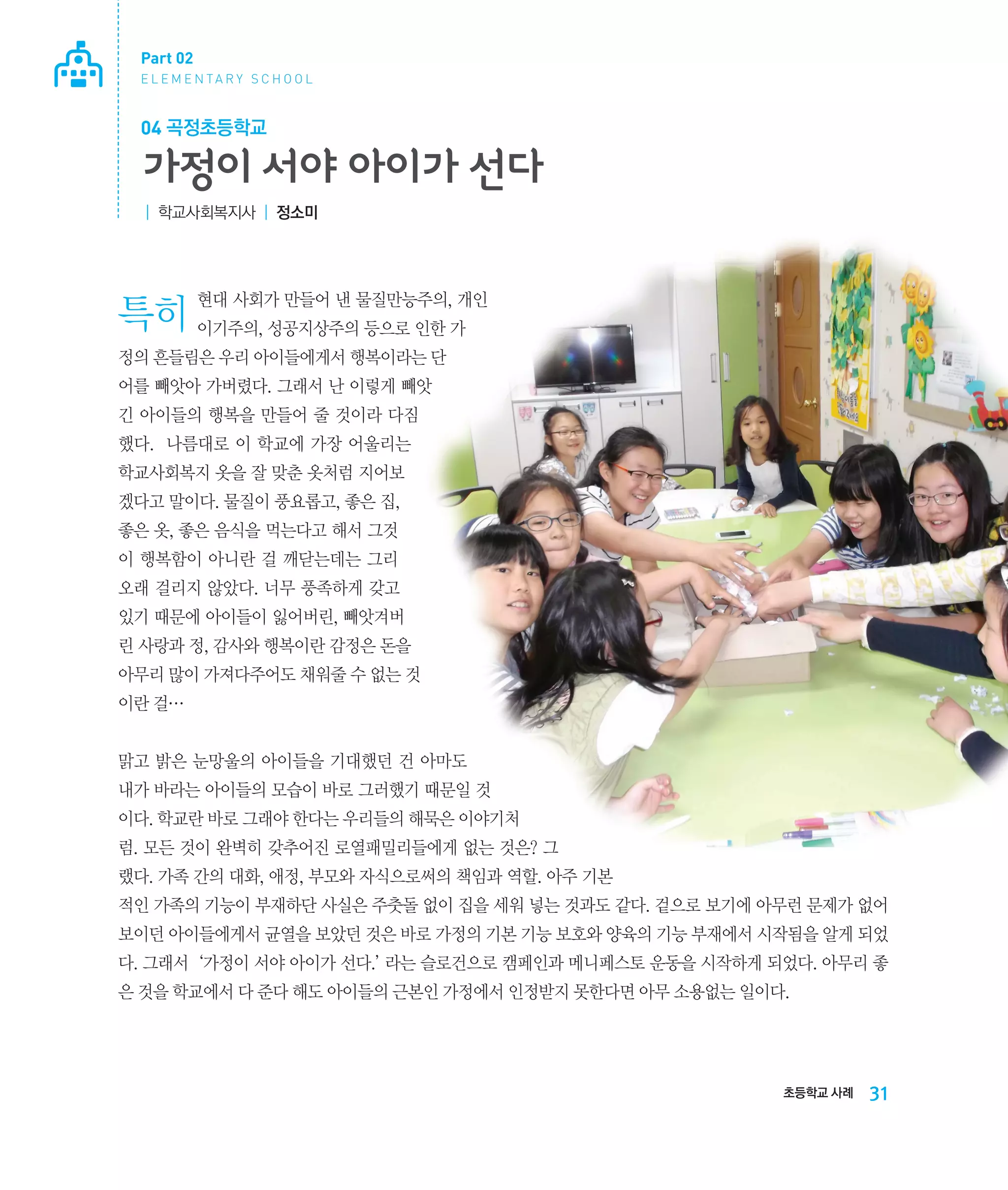 Part 02
E L E M E N TA R Y S C H O O L

04 곡정초등학교

가정이 서야 아이가 선다
| 학교사회복지사 | 정소미

현대 사회가 만들어 낸 물질만능주의, 개인

특히 이기주의, 성공지상주의 등으로 인한 가
정의 흔들림은 우리 아이들에게서 행복이라는 단
어를 빼앗아 가버렸다. 그래서 난 이렇게 빼앗
긴 아이들의 행복을 만들어 줄 것이라 다짐
했다. 나름대로 이 학교에 가장 어울리는
학교사회복지 옷을 잘 맞춘 옷처럼 지어보
겠다고 말이다. 물질이 풍요롭고, 좋은 집,
좋은 옷, 좋은 음식을 먹는다고 해서 그것
이 행복함이 아니란 걸 깨닫는데는 그리
오래 걸리지 않았다. 너무 풍족하게 갖고
있기 때문에 아이들이 잃어버린, 빼앗겨버
린 사랑과 정, 감사와 행복이란 감정은 돈을
아무리 많이 가져다주어도 채워줄 수 없는 것
이란 걸…

맑고 밝은 눈망울의 아이들을 기대했던 건 아마도
내가 바라는 아이들의 모습이 바로 그러했기 때문일 것
이다. 학교란 바로 그래야 한다는 우리들의 해묵은 이야기처
럼. 모든 것이 완벽히 갖추어진 로열패밀리들에게 없는 것은? 그
랬다. 가족 간의 대화, 애정, 부모와 자식으로써의 책임과 역할. 아주 기본
적인 가족의 기능이 부재하단 사실은 주춧돌 없이 집을 세워 넣는 것과도 같다. 겉으로 보기에 아무런 문제가 없어
보이던 아이들에게서 균열을 보았던 것은 바로 가정의 기본 기능 보호와 양육의 기능 부재에서 시작됨을 알게 되었
다. 그래서 ‘가정이 서야 아이가 선다.’ 라는 슬로건으로 캠페인과 메니페스토 운동을 시작하게 되었다. 아무리 좋
은 것을 학교에서 다 준다 해도 아이들의 근본인 가정에서 인정받지 못한다면 아무 소용없는 일이다.

초등학교 사례

31

 