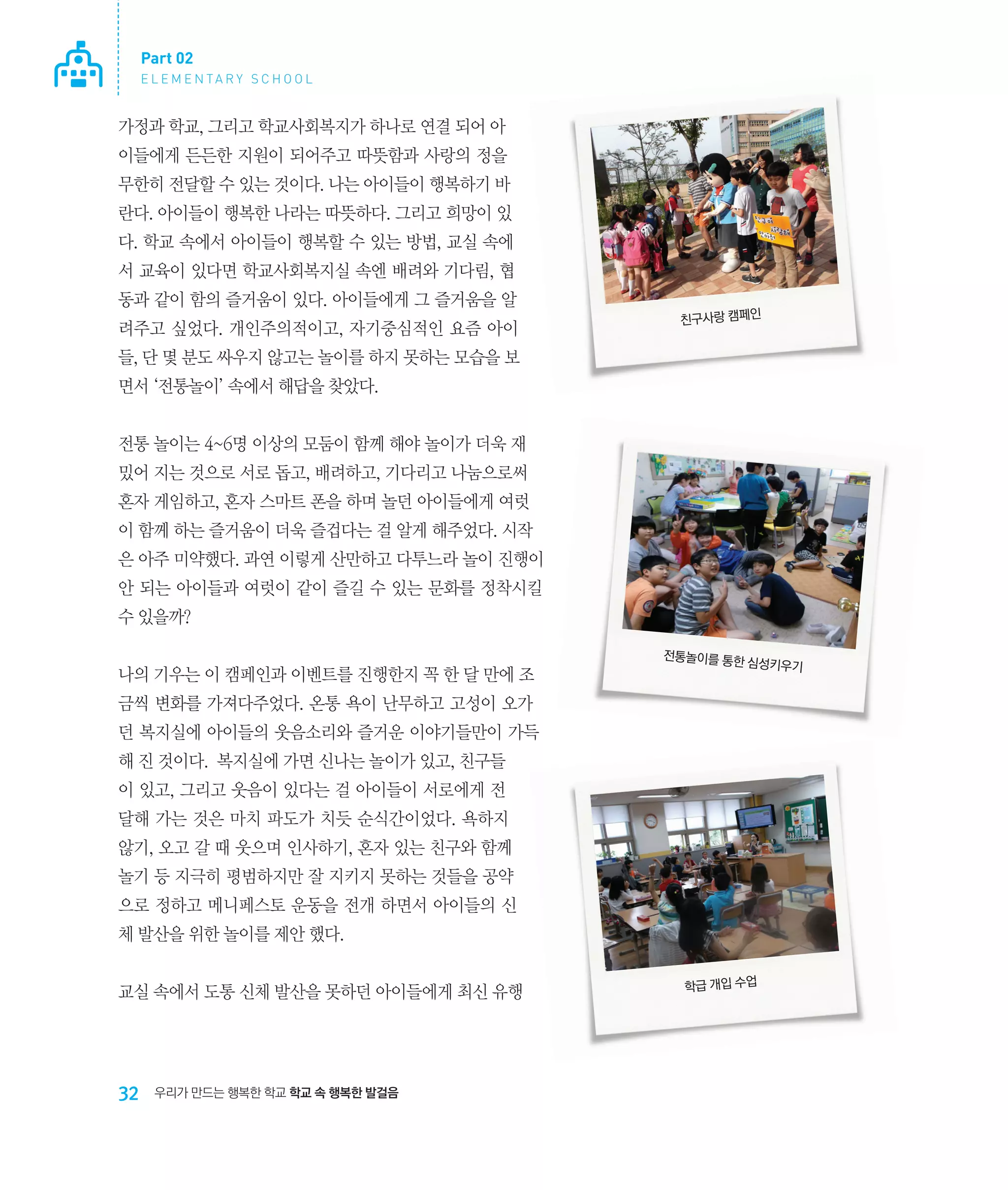 Part 02
E L E M E N TA R Y S C H O O L

가정과 학교, 그리고 학교사회복지가 하나로 연결 되어 아
이들에게 든든한 지원이 되어주고 따뜻함과 사랑의 정을
무한히 전달할 수 있는 것이다. 나는 아이들이 행복하기 바
란다. 아이들이 행복한 나라는 따뜻하다. 그리고 희망이 있
다. 학교 속에서 아이들이 행복할 수 있는 방법, 교실 속에
서 교육이 있다면 학교사회복지실 속엔 배려와 기다림, 협
동과 같이 함의 즐거움이 있다. 아이들에게 그 즐거움을 알
려주고 싶었다. 개인주의적이고, 자기중심적인 요즘 아이

친구사랑 캠페인

들, 단 몇 분도 싸우지 않고는 놀이를 하지 못하는 모습을 보
면서 ‘전통놀이’ 속에서 해답을 찾았다.
전통 놀이는 4~6명 이상의 모둠이 함께 해야 놀이가 더욱 재
밌어 지는 것으로 서로 돕고, 배려하고, 기다리고 나눔으로써
혼자 게임하고, 혼자 스마트 폰을 하며 놀던 아이들에게 여럿
이 함께 하는 즐거움이 더욱 즐겁다는 걸 알게 해주었다. 시작
은 아주 미약했다. 과연 이렇게 산만하고 다투느라 놀이 진행이
안 되는 아이들과 여럿이 같이 즐길 수 있는 문화를 정착시킬
수 있을까?
나의 기우는 이 캠페인과 이벤트를 진행한지 꼭 한 달 만에 조

전통놀이를 통한
심성키우기

금씩 변화를 가져다주었다. 온통 욕이 난무하고 고성이 오가
던 복지실에 아이들의 웃음소리와 즐거운 이야기들만이 가득
해 진 것이다. 복지실에 가면 신나는 놀이가 있고, 친구들
이 있고, 그리고 웃음이 있다는 걸 아이들이 서로에게 전
달해 가는 것은 마치 파도가 치듯 순식간이었다. 욕하지
않기, 오고 갈 때 웃으며 인사하기, 혼자 있는 친구와 함께
놀기 등 지극히 평범하지만 잘 지키지 못하는 것들을 공약
으로 정하고 메니페스토 운동을 전개 하면서 아이들의 신
체 발산을 위한 놀이를 제안 했다.
교실 속에서 도통 신체 발산을 못하던 아이들에게 최신 유행

32

우리가 만드는 행복한 학교 학교 속 행복한 발걸음

학급 개입 수업

 