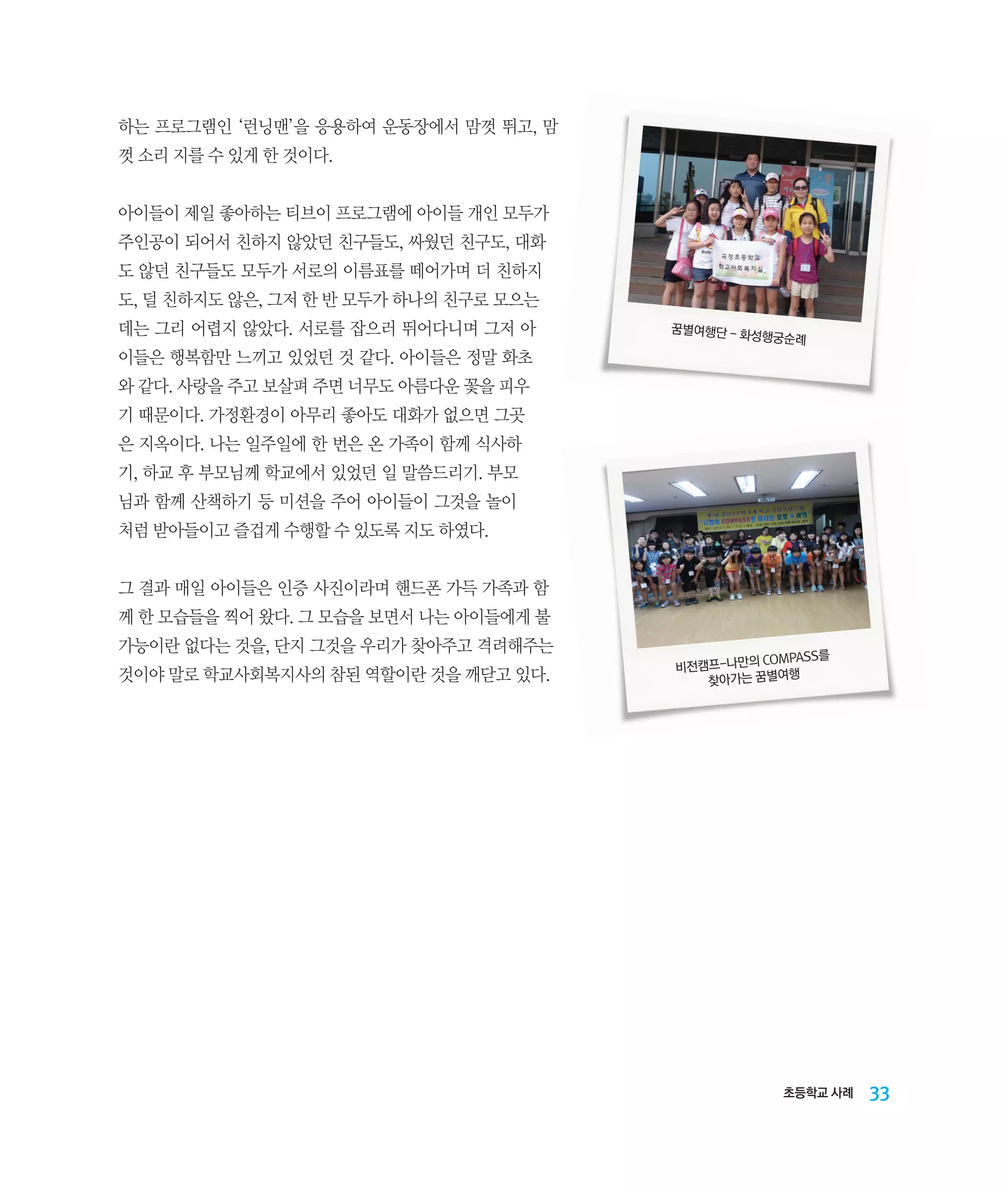 하는 프로그램인 ‘런닝맨’을 응용하여 운동장에서 맘껏 뛰고, 맘
껏 소리 지를 수 있게 한 것이다.
아이들이 제일 좋아하는 티브이 프로그램에 아이들 개인 모두가
주인공이 되어서 친하지 않았던 친구들도, 싸웠던 친구도, 대화
도 않던 친구들도 모두가 서로의 이름표를 떼어가며 더 친하지
도, 덜 친하지도 않은, 그저 한 반 모두가 하나의 친구로 모으는
데는 그리 어렵지 않았다. 서로를 잡으러 뛰어다니며 그저 아

꿈별여행단 - 화
성행궁순례

이들은 행복함만 느끼고 있었던 것 같다. 아이들은 정말 화초
와 같다. 사랑을 주고 보살펴 주면 너무도 아름다운 꽃을 피우
기 때문이다. 가정환경이 아무리 좋아도 대화가 없으면 그곳
은 지옥이다. 나는 일주일에 한 번은 온 가족이 함께 식사하
기, 하교 후 부모님께 학교에서 있었던 일 말씀드리기. 부모
님과 함께 산책하기 등 미션을 주어 아이들이 그것을 놀이
처럼 받아들이고 즐겁게 수행할 수 있도록 지도 하였다.
그 결과 매일 아이들은 인증 사진이라며 핸드폰 가득 가족과 함
께 한 모습들을 찍어 왔다. 그 모습을 보면서 나는 아이들에게 불
가능이란 없다는 것을, 단지 그것을 우리가 찾아주고 격려해주는
것이야 말로 학교사회복지사의 참된 역할이란 것을 깨닫고 있다.

COMPASS를
비전캠프-나만의
행
찾아가는 꿈별여

초등학교 사례

33

 