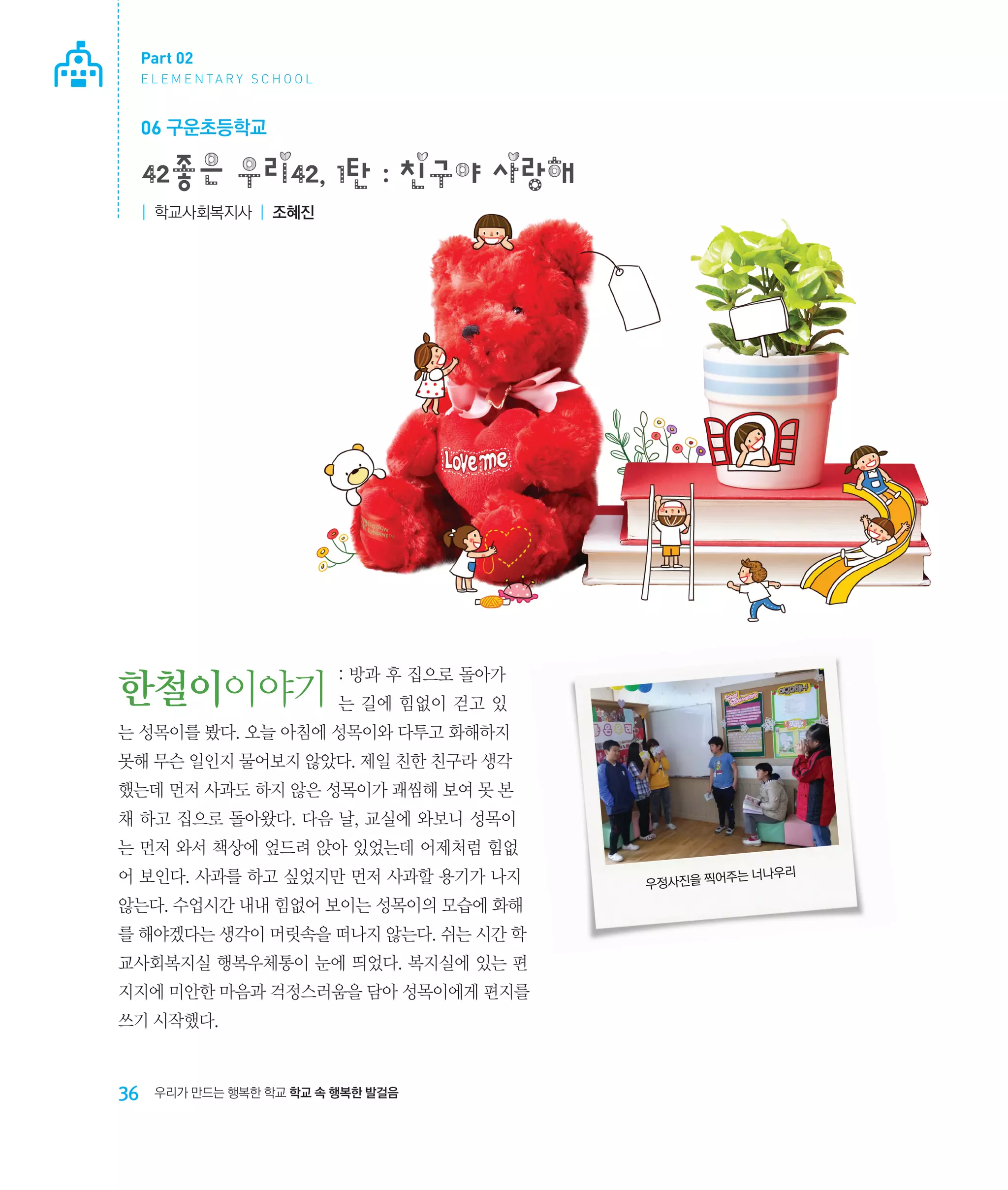 Part 02
E L E M E N TA R Y S C H O O L

06 구운초등학교

42좋은 우리42, 1탄 : 친구야 사랑해
| 학교사회복지사 | 조혜진

: 방과 후 집으로 돌아가

한철이이야기 는 길에 힘없이 걷고 있
는 성목이를 봤다. 오늘 아침에 성목이와 다투고 화해하지
못해 무슨 일인지 물어보지 않았다. 제일 친한 친구라 생각
했는데 먼저 사과도 하지 않은 성목이가 괘씸해 보여 못 본
채 하고 집으로 돌아왔다. 다음 날, 교실에 와보니 성목이
는 먼저 와서 책상에 엎드려 앉아 있었는데 어제처럼 힘없
어 보인다. 사과를 하고 싶었지만 먼저 사과할 용기가 나지
않는다. 수업시간 내내 힘없어 보이는 성목이의 모습에 화해
를 해야겠다는 생각이 머릿속을 떠나지 않는다. 쉬는 시간 학
교사회복지실 행복우체통이 눈에 띄었다. 복지실에 있는 편
지지에 미안한 마음과 걱정스러움을 담아 성목이에게 편지를
쓰기 시작했다.

36

우리가 만드는 행복한 학교 학교 속 행복한 발걸음

주는 너나우리
우정사진을 찍어

 