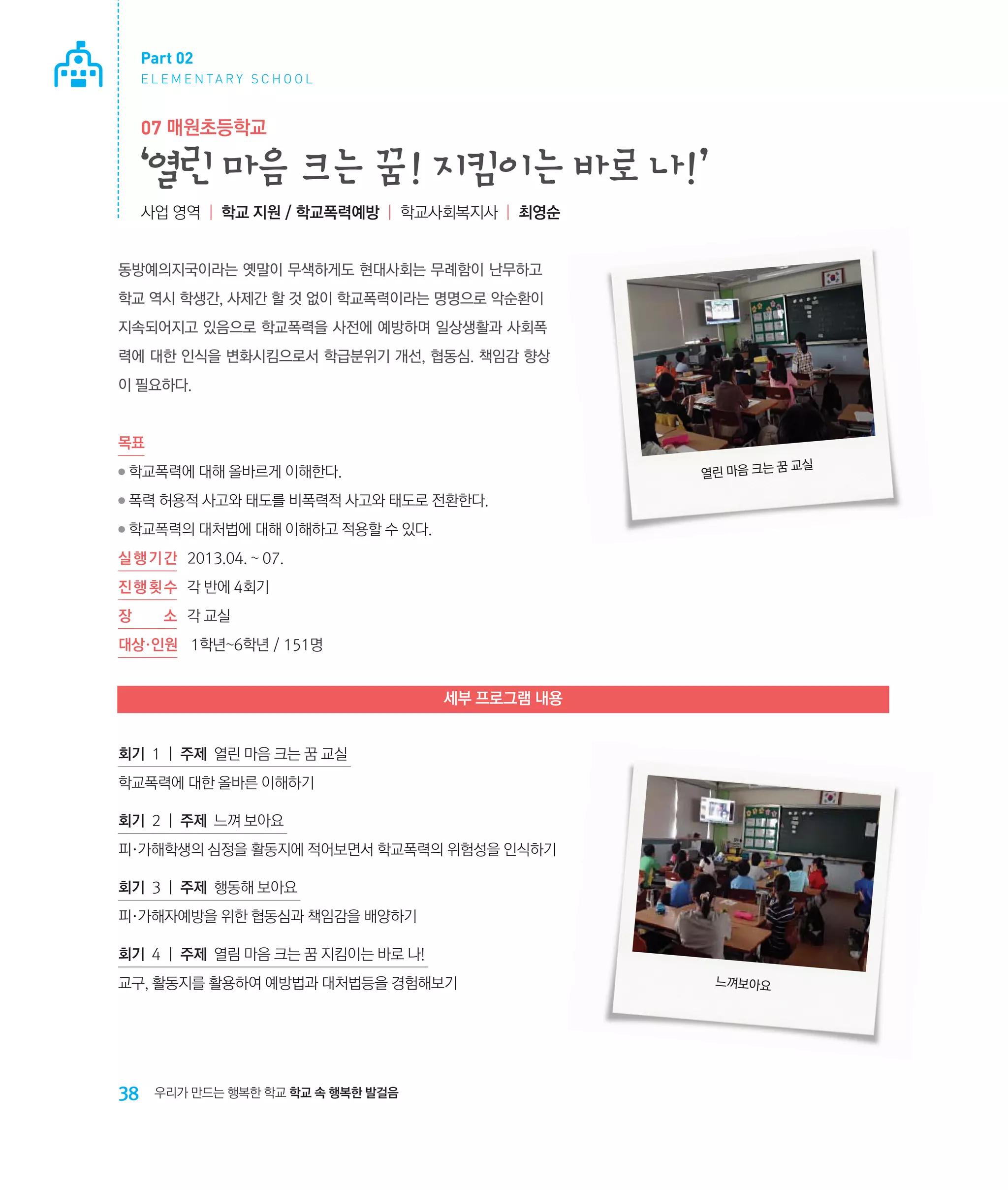 Part 02
E L E M E N TA R Y S C H O O L

07 매원초등학교

‘열린 마음 크는 꿈! 지킴이는 바로 나!’
사업 영역 | 학교 지원 / 학교폭력예방 | 학교사회복지사 | 최영순

동방예의지국이라는 옛말이 무색하게도 현대사회는 무례함이 난무하고
학교 역시 학생간, 사제간 할 것 없이 학교폭력이라는 명명으로 악순환이
지속되어지고 있음으로 학교폭력을 사전에 예방하며 일상생활과 사회폭
력에 대한 인식을 변화시킴으로서 학급분위기 개선, 협동심. 책임감 향상
이 필요하다.

목표
꿈
열린 마음 크는

●

학교폭력에 대해 올바르게 이해한다.

●

폭력 허용적 사고와 태도를 비폭력적 사고와 태도로 전환한다.

●

학교폭력의 대처법에 대해 이해하고 적용할 수 있다.

실 행 기 간 	 2013.04. ~ 07.
진 행 횟 수	 각 반에 4회기
장

소	 각 교실

대상·인원	 1학년~6학년 / 151명

세부 프로그램 내용
회기 1 | 주제 열린 마음 크는 꿈 교실
학교폭력에 대한 올바른 이해하기
회기 2 | 주제 느껴 보아요
피·가해학생의 심정을 활동지에 적어보면서 학교폭력의 위험성을 인식하기
회기 3 | 주제 행동해 보아요
피·가해자예방을 위한 협동심과 책임감을 배양하기
회기 4 | 주제 열림 마음 크는 꿈 지킴이는 바로 나!
교구, 활동지를 활용하여 예방법과 대처법등을 경험해보기

38

우리가 만드는 행복한 학교 학교 속 행복한 발걸음

느껴보아요

교실

 