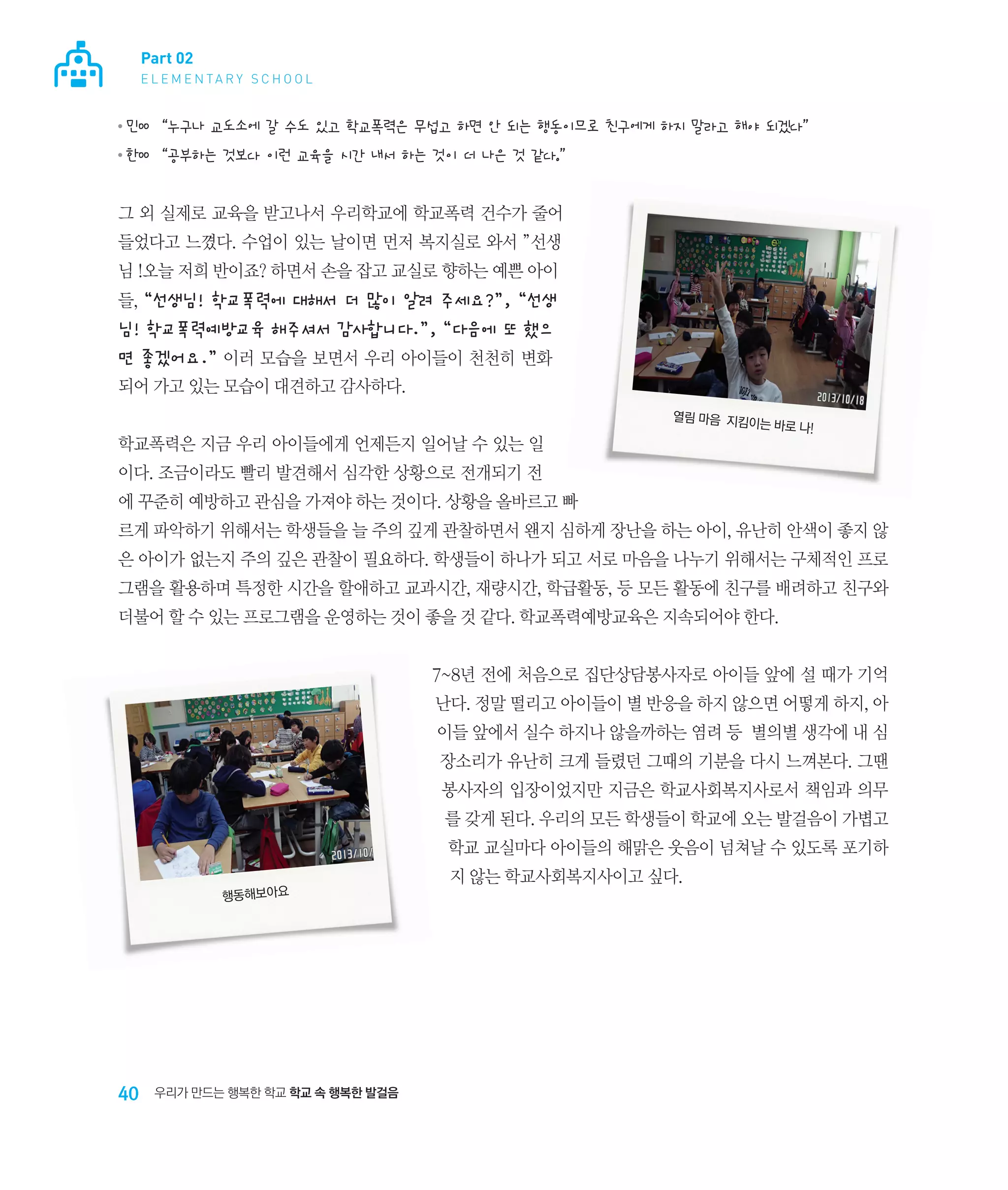 Part 02
E L E M E N TA R Y S C H O O L

●

민00 “누구나 교도소에 갈 수도 있고 학교폭력은 무섭고 하면 안 되는 행동이므로 친구에게 하지 말라고 해야 되겠다”

●

한00 “공부하는 것보다 이런 교육을 시간 내서 하는 것이 더 나은 것 같다.”

그 외 실제로 교육을 받고나서 우리학교에 학교폭력 건수가 줄어
들었다고 느꼈다. 수업이 있는 날이면 먼저 복지실로 와서 ”선생
님 !오늘 저희 반이죠? 하면서 손을 잡고 교실로 향하는 예쁜 아이
들, “선생님! 학교폭력에 대해서 더 많이 알려 주세요?”, “선생

님! 학교폭력예방교육 해주셔서 감사합니다.”, “다음에 또 했으
면 좋겠어요.” 이러 모습을 보면서 우리 아이들이 천천히 변화
되어 가고 있는 모습이 대견하고 감사하다.
학교폭력은 지금 우리 아이들에게 언제든지 일어날 수 있는 일

열림 마음  지킴
이는 바로 나!

이다. 조금이라도 빨리 발견해서 심각한 상황으로 전개되기 전
에 꾸준히 예방하고 관심을 가져야 하는 것이다. 상황을 올바르고 빠
르게 파악하기 위해서는 학생들을 늘 주의 깊게 관찰하면서 왠지 심하게 장난을 하는 아이, 유난히 안색이 좋지 않
은 아이가 없는지 주의 깊은 관찰이 필요하다. 학생들이 하나가 되고 서로 마음을 나누기 위해서는 구체적인 프로
그램을 활용하며 특정한 시간을 할애하고 교과시간, 재량시간, 학급활동, 등 모든 활동에 친구를 배려하고 친구와
더불어 할 수 있는 프로그램을 운영하는 것이 좋을 것 같다. 학교폭력예방교육은 지속되어야 한다.
7~8년 전에 처음으로 집단상담봉사자로 아이들 앞에 설 때가 기억
난다. 정말 떨리고 아이들이 별 반응을 하지 않으면 어떻게 하지, 아
이들 앞에서 실수 하지나 않을까하는 염려 등 별의별 생각에 내 심
장소리가 유난히 크게 들렸던 그때의 기분을 다시 느껴본다. 그땐
봉사자의 입장이었지만 지금은 학교사회복지사로서 책임과 의무
를 갖게 된다. 우리의 모든 학생들이 학교에 오는 발걸음이 가볍고
학교 교실마다 아이들의 해맑은 웃음이 넘쳐날 수 있도록 포기하
행동해보아요

40

우리가 만드는 행복한 학교 학교 속 행복한 발걸음

지 않는 학교사회복지사이고 싶다.

 