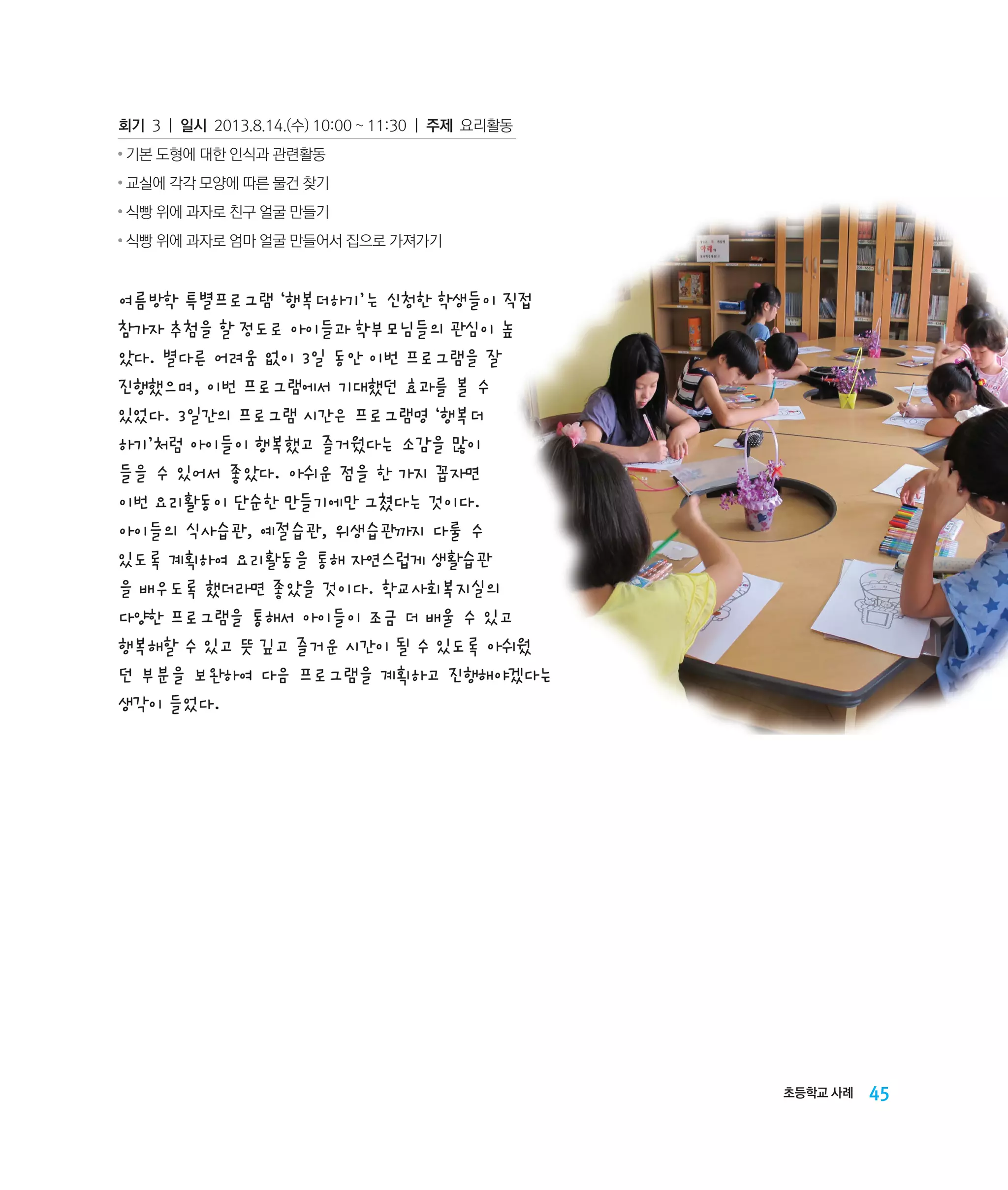 회기 3 | 일시 2013.8.14.(수) 10:00 ~ 11:30 | 주제 요리활동
●

기본 도형에 대한 인식과 관련활동

●

교실에 각각 모양에 따른 물건 찾기

●

식빵 위에 과자로 친구 얼굴 만들기

●

식빵 위에 과자로 엄마 얼굴 만들어서 집으로 가져가기

여름방학 특별프로그램 ‘행복더하기’는 신청한 학생들이 직접
참가자 추첨을 할 정도로 아이들과 학부모님들의 관심이 높
았다. 별다른 어려움 없이 3일 동안 이번 프로그램을 잘
진행했으며, 이번 프로그램에서 기대했던 효과를 볼 수
있었다. 3일간의 프로그램 시간은 프로그램명 ‘행복더
하기’처럼 아이들이 행복했고 즐거웠다는 소감을 많이
들을 수 있어서 좋았다. 아쉬운 점을 한 가지 꼽자면
이번 요리활동이 단순한 만들기에만 그쳤다는 것이다.
아이들의 식사습관, 예절습관, 위생습관까지 다룰 수
있도록 계획하여 요리활동을 통해 자연스럽게 생활습관
을 배우도록 했더라면 좋았을 것이다. 학교사회복지실의
다양한 프로그램을 통해서 아이들이 조금 더 배울 수 있고
행복해할 수 있고 뜻 깊고 즐거운 시간이 될 수 있도록 아쉬웠
던 부분을 보완하여 다음 프로그램을 계획하고 진행해야겠다는
생각이 들었다.

초등학교 사례

45

 