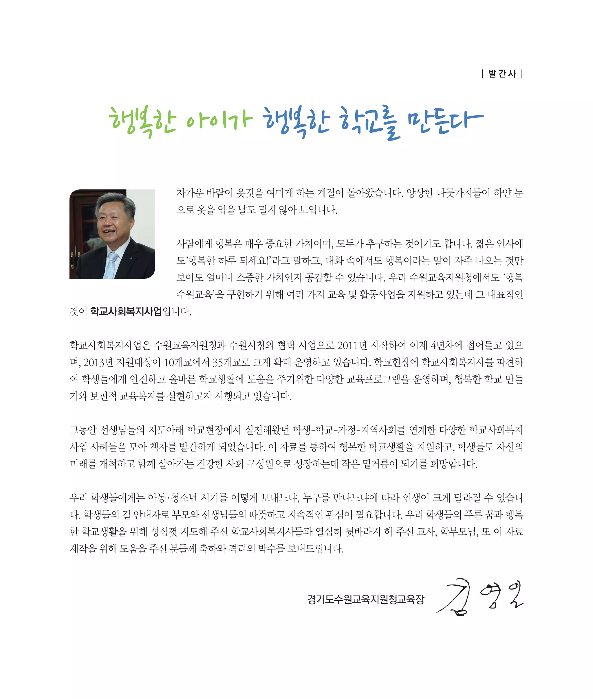 | 발간사 |

행복한 아이가 행복한 학교를 만든다
차가운 바람이 옷깃을 여미게 하는 계절이 돌아왔습니다. 앙상한 나뭇가지들이 하얀 눈
으로 옷을 입을 날도 멀지 않아 보입니다.
사람에게 행복은 매우 중요한 가치이며, 모두가 추구하는 것이기도 합니다. 짧은 인사에
도‘행복한 하루 되세요!’라고 말하고, 대화 속에서도 행복이라는 말이 자주 나오는 것만
보아도 얼마나 소중한 가치인지 공감할 수 있습니다. 우리 수원교육지원청에서도 ‘행복
수원교육’을 구현하기 위해 여러 가지 교육 및 활동사업을 지원하고 있는데 그 대표적인
것이 학교사회복지사업입니다.
학교사회복지사업은 수원교육지원청과 수원시청의 협력 사업으로 2011년 시작하여 이제 4년차에 접어들고 있으
며, 2013년 지원대상이 10개교에서 35개교로 크게 확대 운영하고 있습니다. 학교현장에 학교사회복지사를 파견하
여 학생들에게 안전하고 올바른 학교생활에 도움을 주기위한 다양한 교육프로그램을 운영하며, 행복한 학교 만들
기와 보편적 교육복지를 실현하고자 시행되고 있습니다.
그동안 선생님들의 지도아래 학교현장에서 실천해왔던 학생-학교-가정-지역사회를 연계한 다양한 학교사회복지
사업 사례들을 모아 책자를 발간하게 되었습니다. 이 자료를 통하여 행복한 학교생활을 지원하고, 학생들도 자신의
미래를 개척하고 함께 살아가는 건강한 사회 구성원으로 성장하는데 작은 밑거름이 되기를 희망합니다.
우리 학생들에게는 아동·청소년 시기를 어떻게 보내느냐, 누구를 만나느냐에 따라 인생이 크게 달라질 수 있습니
다. 학생들의 길 안내자로 부모와 선생님들의 따뜻하고 지속적인 관심이 필요합니다. 우리 학생들의 푸른 꿈과 행복
한 학교생활을 위해 성심껏 지도해 주신 학교사회복지사들과 열심히 뒷바라지 해 주신 교사, 학부모님, 또 이 자료
제작을 위해 도움을 주신 분들께 축하와 격려의 박수를 보내드립니다.

	

	

	

	

	

	

	

경기도수원교육지원청교육장

 