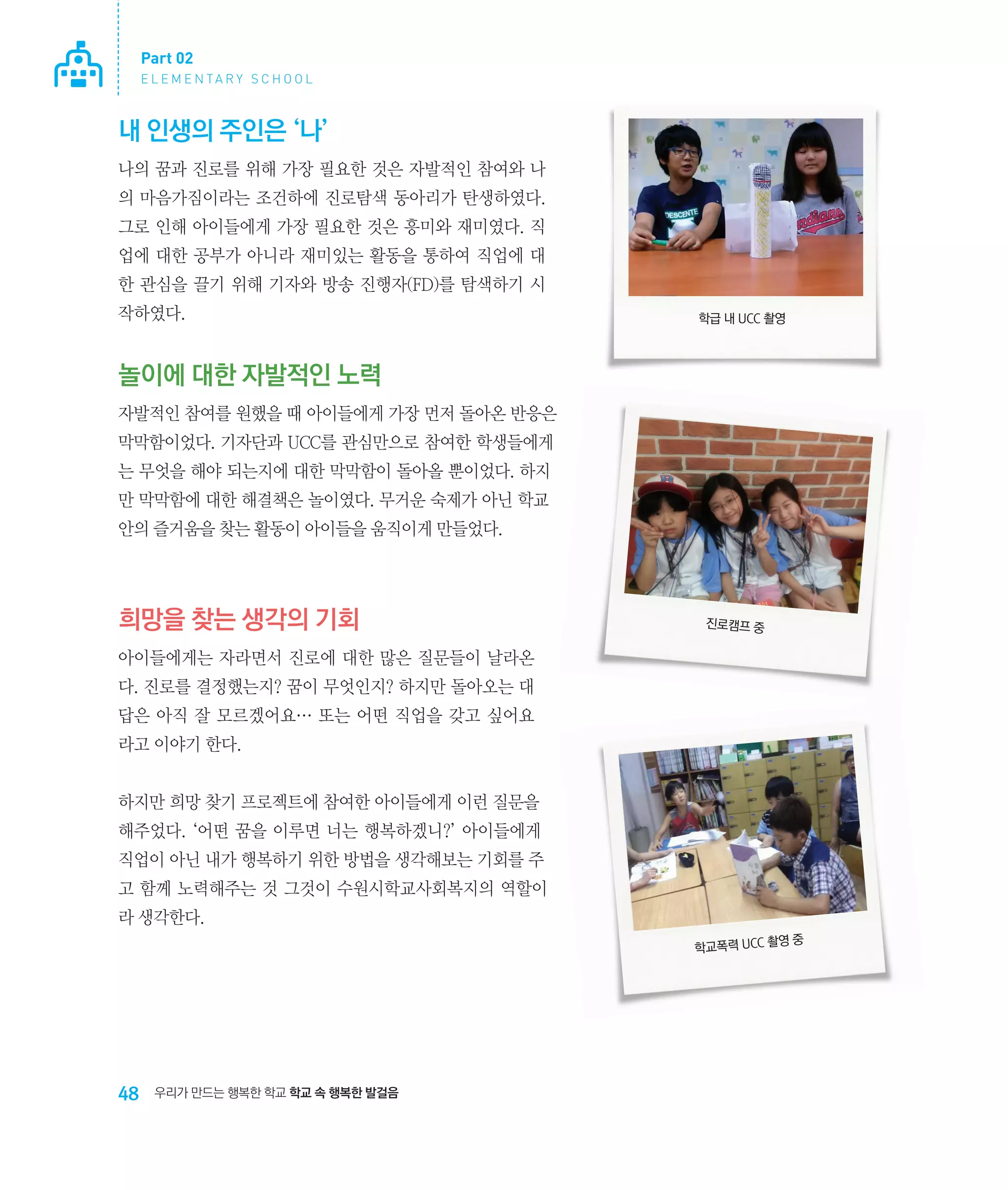 Part 02
E L E M E N TA R Y S C H O O L

내 인생의 주인은 ‘나’
나의 꿈과 진로를 위해 가장 필요한 것은 자발적인 참여와 나
의 마음가짐이라는 조건하에 진로탐색 동아리가 탄생하였다.
그로 인해 아이들에게 가장 필요한 것은 흥미와 재미였다. 직
업에 대한 공부가 아니라 재미있는 활동을 통하여 직업에 대
한 관심을 끌기 위해 기자와 방송 진행자(FD)를 탐색하기 시
작하였다.

학급 내 UCC 촬영

놀이에 대한 자발적인 노력
자발적인 참여를 원했을 때 아이들에게 가장 먼저 돌아온 반응은
막막함이었다. 기자단과 UCC를 관심만으로 참여한 학생들에게
는 무엇을 해야 되는지에 대한 막막함이 돌아올 뿐이었다. 하지
만 막막함에 대한 해결책은 놀이였다. 무거운 숙제가 아닌 학교
안의 즐거움을 찾는 활동이 아이들을 움직이게 만들었다.

희망을 찾는 생각의 기회

진로캠프 중

아이들에게는 자라면서 진로에 대한 많은 질문들이 날라온
다. 진로를 결정했는지? 꿈이 무엇인지? 하지만 돌아오는 대
답은 아직 잘 모르겠어요… 또는 어떤 직업을 갖고 싶어요
라고 이야기 한다.
하지만 희망 찾기 프로젝트에 참여한 아이들에게 이런 질문을
해주었다. ‘어떤 꿈을 이루면 너는 행복하겠니?’ 아이들에게
직업이 아닌 내가 행복하기 위한 방법을 생각해보는 기회를 주
고 함께 노력해주는 것 그것이 수원시학교사회복지의 역할이
라 생각한다.
영중
학교폭력 UCC 촬

48

우리가 만드는 행복한 학교 학교 속 행복한 발걸음

 