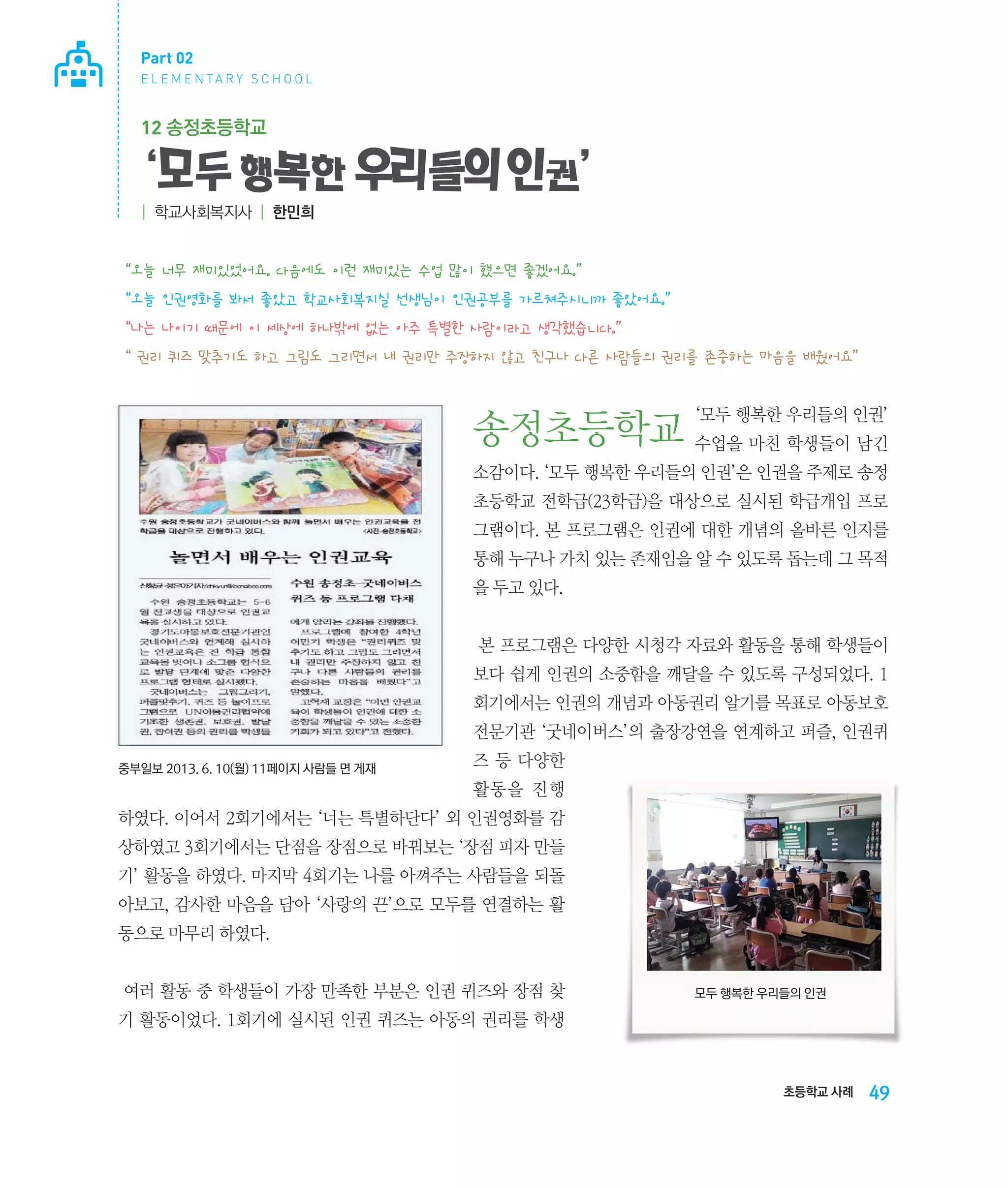 Part 02
E L E M E N TA R Y S C H O O L

12 송정초등학교

‘모두 행복한 우리들의 인권’
| 학교사회복지사 | 한민희

“오늘 너무 재미있었어요. 다음에도 이런 재미있는 수업 많이 했으면 좋겠어요.”
“오늘 인권영화를 봐서 좋았고 학교사회복지실 선생님이 인권공부를 가르쳐주시니까 좋았어요.”
“나는 나이기 때문에 이 세상에 하나밖에 없는 아주 특별한 사람이라고 생각했습니다.”
“ 권리 퀴즈 맞추기도 하고 그림도 그리면서 내 권리만 주장하지 않고 친구나 다른 사람들의 권리를 존중하는 마음을 배웠어요”
‘모두 행복한 우리들의 인권’

송정초등학교 수업을 마친 학생들이 남긴
소감이다. ‘모두 행복한 우리들의 인권’은 인권을 주제로 송정
초등학교 전학급(23학급)을 대상으로 실시된 학급개입 프로
그램이다. 본 프로그램은 인권에 대한 개념의 올바른 인지를
통해 누구나 가치 있는 존재임을 알 수 있도록 돕는데 그 목적
을 두고 있다.
본 프로그램은 다양한 시청각 자료와 활동을 통해 학생들이
보다 쉽게 인권의 소중함을 깨달을 수 있도록 구성되었다. 1
회기에서는 인권의 개념과 아동권리 알기를 목표로 아동보호
전문기관 ‘굿네이버스’의 출장강연을 연계하고 퍼즐, 인권퀴
중부일보 2013. 6. 10(월) 11페이지 사람들 면 게재

즈 등 다양한
활동을 진행

하였다. 이어서 2회기에서는 ‘너는 특별하단다’ 외 인권영화를 감
상하였고 3회기에서는 단점을 장점으로 바꿔보는 ‘장점 피자 만들
기’ 활동을 하였다. 마지막 4회기는 나를 아껴주는 사람들을 되돌
아보고, 감사한 마음을 담아 ‘사랑의 끈’으로 모두를 연결하는 활
동으로 마무리 하였다.
여러 활동 중 학생들이 가장 만족한 부분은 인권 퀴즈와 장점 찾

모두 행복한 우리들의 인권

기 활동이었다. 1회기에 실시된 인권 퀴즈는 아동의 권리를 학생

초등학교 사례

49

 