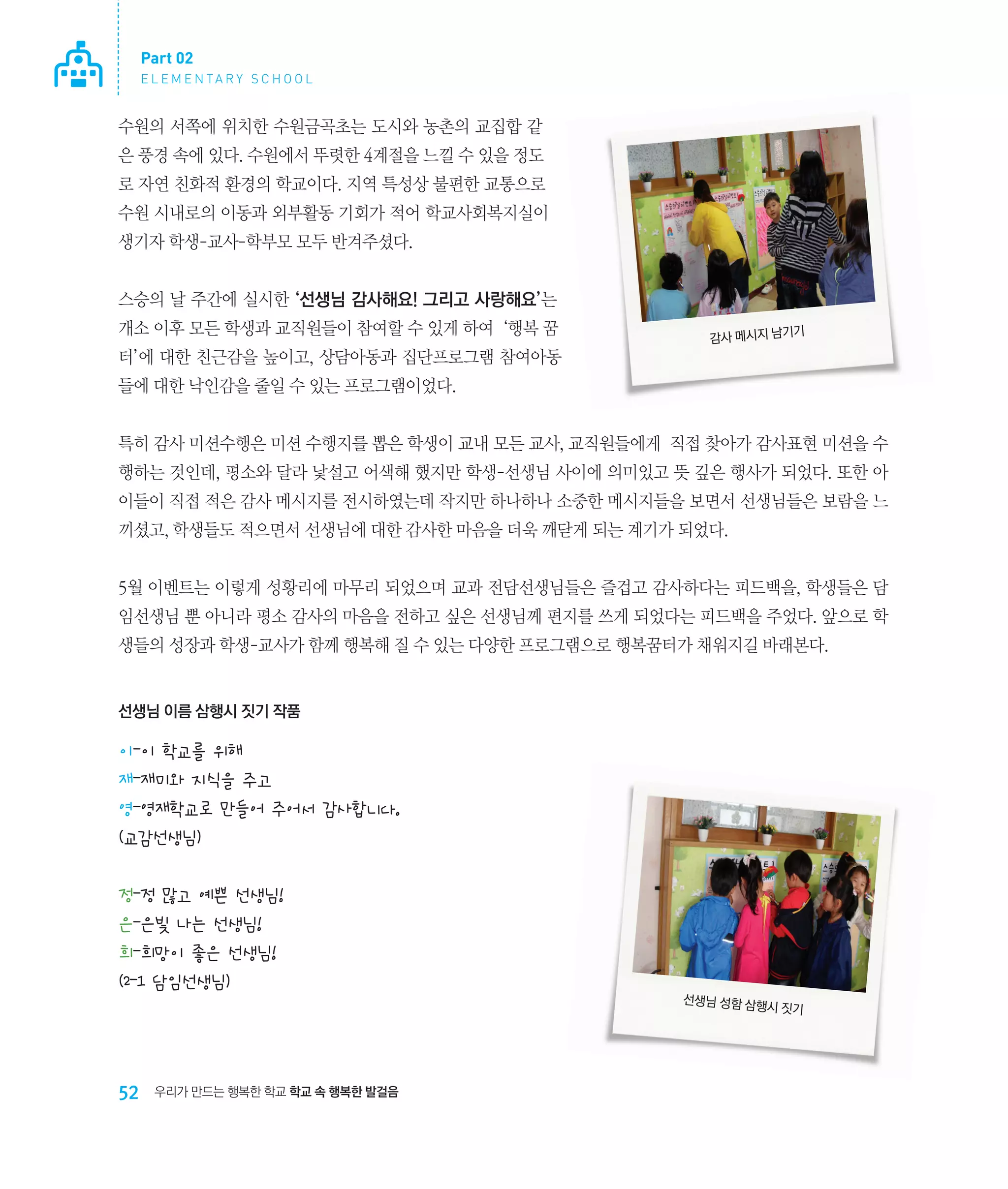 Part 02
E L E M E N TA R Y S C H O O L

수원의 서쪽에 위치한 수원금곡초는 도시와 농촌의 교집합 같
은 풍경 속에 있다. 수원에서 뚜렷한 4계절을 느낄 수 있을 정도
로 자연 친화적 환경의 학교이다. 지역 특성상 불편한 교통으로
수원 시내로의 이동과 외부활동 기회가 적어 학교사회복지실이
생기자 학생-교사-학부모 모두 반겨주셨다.
스승의 날 주간에 실시한 ‘선생님 감사해요! 그리고 사랑해요’는
개소 이후 모든 학생과 교직원들이 참여할 수 있게 하여 ‘행복 꿈

기
감사 메시지 남기

터’에 대한 친근감을 높이고, 상담아동과 집단프로그램 참여아동
들에 대한 낙인감을 줄일 수 있는 프로그램이었다.
특히 감사 미션수행은 미션 수행지를 뽑은 학생이 교내 모든 교사, 교직원들에게 직접 찾아가 감사표현 미션을 수
행하는 것인데, 평소와 달라 낯설고 어색해 했지만 학생-선생님 사이에 의미있고 뜻 깊은 행사가 되었다. 또한 아
이들이 직접 적은 감사 메시지를 전시하였는데 작지만 하나하나 소중한 메시지들을 보면서 선생님들은 보람을 느
끼셨고, 학생들도 적으면서 선생님에 대한 감사한 마음을 더욱 깨닫게 되는 계기가 되었다.
5월 이벤트는 이렇게 성황리에 마무리 되었으며 교과 전담선생님들은 즐겁고 감사하다는 피드백을, 학생들은 담
임선생님 뿐 아니라 평소 감사의 마음을 전하고 싶은 선생님께 편지를 쓰게 되었다는 피드백을 주었다. 앞으로 학
생들의 성장과 학생-교사가 함께 행복해 질 수 있는 다양한 프로그램으로 행복꿈터가 채워지길 바래본다.

선생님 이름 삼행시 짓기 작품

이-이 학교를 위해
재-재미와 지식을 주고
영-영재학교로 만들어 주어서 감사합니다.
(교감선생님)
정-정 많고 예쁜 선생님!
은-은빛 나는 선생님!
희-희망이 좋은 선생님!
(2-1 담임선생님)
선생님 성함 삼행
시

52

우리가 만드는 행복한 학교 학교 속 행복한 발걸음

짓기

 
