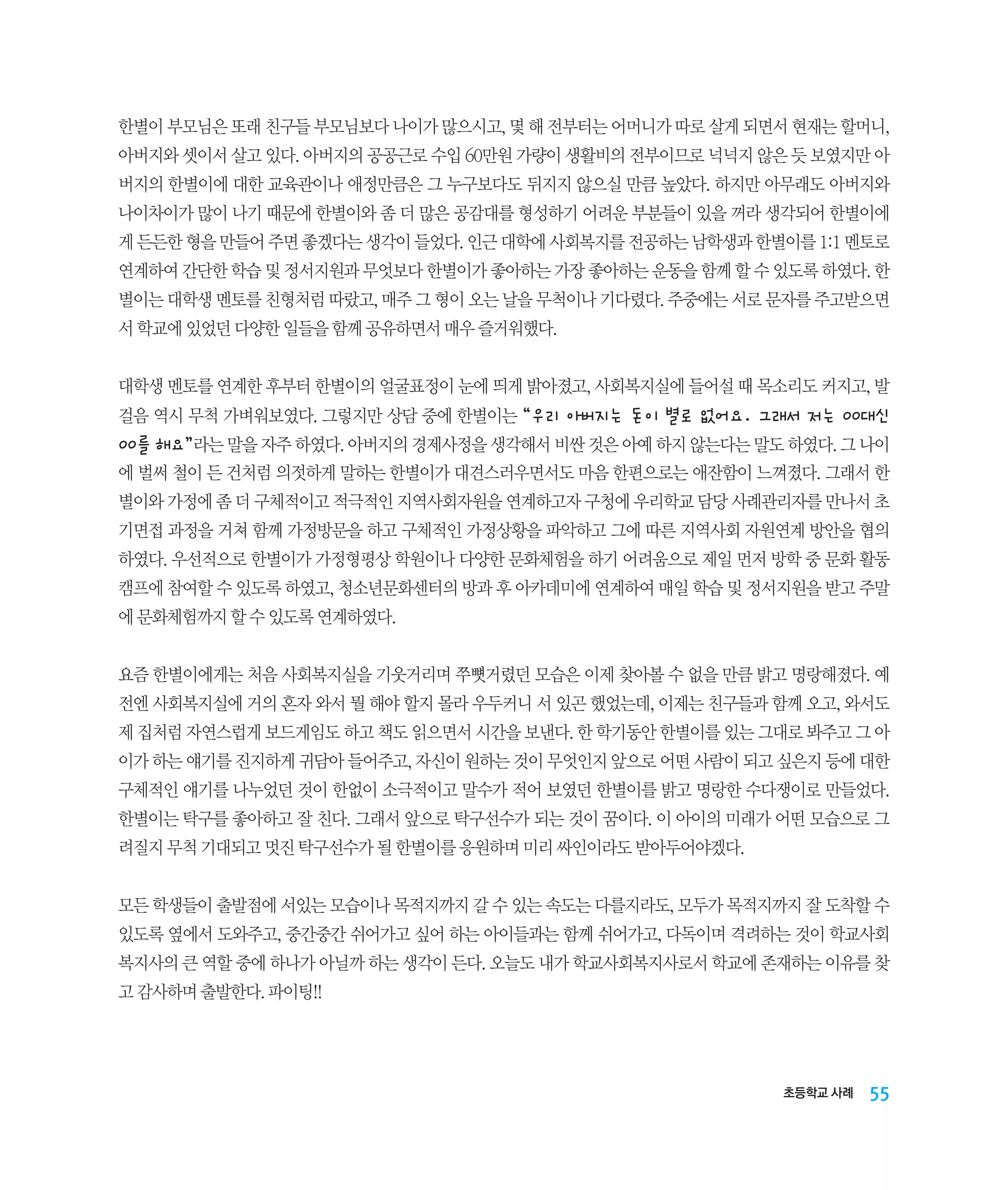 한별이 부모님은 또래 친구들 부모님보다 나이가 많으시고, 몇 해 전부터는 어머니가 따로 살게 되면서 현재는 할머니,
아버지와 셋이서 살고 있다. 아버지의 공공근로 수입 60만원 가량이 생활비의 전부이므로 넉넉지 않은 듯 보였지만 아
버지의 한별이에 대한 교육관이나 애정만큼은 그 누구보다도 뒤지지 않으실 만큼 높았다. 하지만 아무래도 아버지와
나이차이가 많이 나기 때문에 한별이와 좀 더 많은 공감대를 형성하기 어려운 부분들이 있을 꺼라 생각되어 한별이에
게 든든한 형을 만들어 주면 좋겠다는 생각이 들었다. 인근 대학에 사회복지를 전공하는 남학생과 한별이를 1:1 멘토로
연계하여 간단한 학습 및 정서지원과 무엇보다 한별이가 좋아하는 가장 좋아하는 운동을 함께 할 수 있도록 하였다. 한
별이는 대학생 멘토를 친형처럼 따랐고, 매주 그 형이 오는 날을 무척이나 기다렸다. 주중에는 서로 문자를 주고받으면
서 학교에 있었던 다양한 일들을 함께 공유하면서 매우 즐거워했다.
대학생 멘토를 연계한 후부터 한별이의 얼굴표정이 눈에 띄게 밝아졌고, 사회복지실에 들어설 때 목소리도 커지고, 발
걸음 역시 무척 가벼워보였다. 그렇지만 상담 중에 한별이는 “우리 아버지는 돈이 별로 없어요. 그래서 저는 00대신

00를 해요”라는 말을 자주 하였다. 아버지의 경제사정을 생각해서 비싼 것은 아예 하지 않는다는 말도 하였다. 그 나이
에 벌써 철이 든 건처럼 의젓하게 말하는 한별이가 대견스러우면서도 마음 한편으로는 애잔함이 느껴졌다. 그래서 한
별이와 가정에 좀 더 구체적이고 적극적인 지역사회자원을 연계하고자 구청에 우리학교 담당 사례관리자를 만나서 초
기면접 과정을 거쳐 함께 가정방문을 하고 구체적인 가정상황을 파악하고 그에 따른 지역사회 자원연계 방안을 협의
하였다. 우선적으로 한별이가 가정형평상 학원이나 다양한 문화체험을 하기 어려움으로 제일 먼저 방학 중 문화 활동
캠프에 참여할 수 있도록 하였고, 청소년문화센터의 방과 후 아카데미에 연계하여 매일 학습 및 정서지원을 받고 주말
에 문화체험까지 할 수 있도록 연계하였다.
요즘 한별이에게는 처음 사회복지실을 기웃거리며 쭈뼛거렸던 모습은 이제 찾아볼 수 없을 만큼 밝고 명랑해졌다. 예
전엔 사회복지실에 거의 혼자 와서 뭘 해야 할지 몰라 우두커니 서 있곤 했었는데, 이제는 친구들과 함께 오고, 와서도
제 집처럼 자연스럽게 보드게임도 하고 책도 읽으면서 시간을 보낸다. 한 학기동안 한별이를 있는 그대로 봐주고 그 아
이가 하는 얘기를 진지하게 귀담아 들어주고, 자신이 원하는 것이 무엇인지 앞으로 어떤 사람이 되고 싶은지 등에 대한
구체적인 얘기를 나누었던 것이 한없이 소극적이고 말수가 적어 보였던 한별이를 밝고 명랑한 수다쟁이로 만들었다.
한별이는 탁구를 좋아하고 잘 친다. 그래서 앞으로 탁구선수가 되는 것이 꿈이다. 이 아이의 미래가 어떤 모습으로 그
려질지 무척 기대되고 멋진 탁구선수가 될 한별이를 응원하며 미리 싸인이라도 받아두어야겠다.
모든 학생들이 출발점에 서있는 모습이나 목적지까지 갈 수 있는 속도는 다를지라도, 모두가 목적지까지 잘 도착할 수
있도록 옆에서 도와주고, 중간중간 쉬어가고 싶어 하는 아이들과는 함께 쉬어가고, 다독이며 격려하는 것이 학교사회
복지사의 큰 역할 중에 하나가 아닐까 하는 생각이 든다. 오늘도 내가 학교사회복지사로서 학교에 존재하는 이유를 찾
고 감사하며 출발한다. 파이팅!!

초등학교 사례

55

 