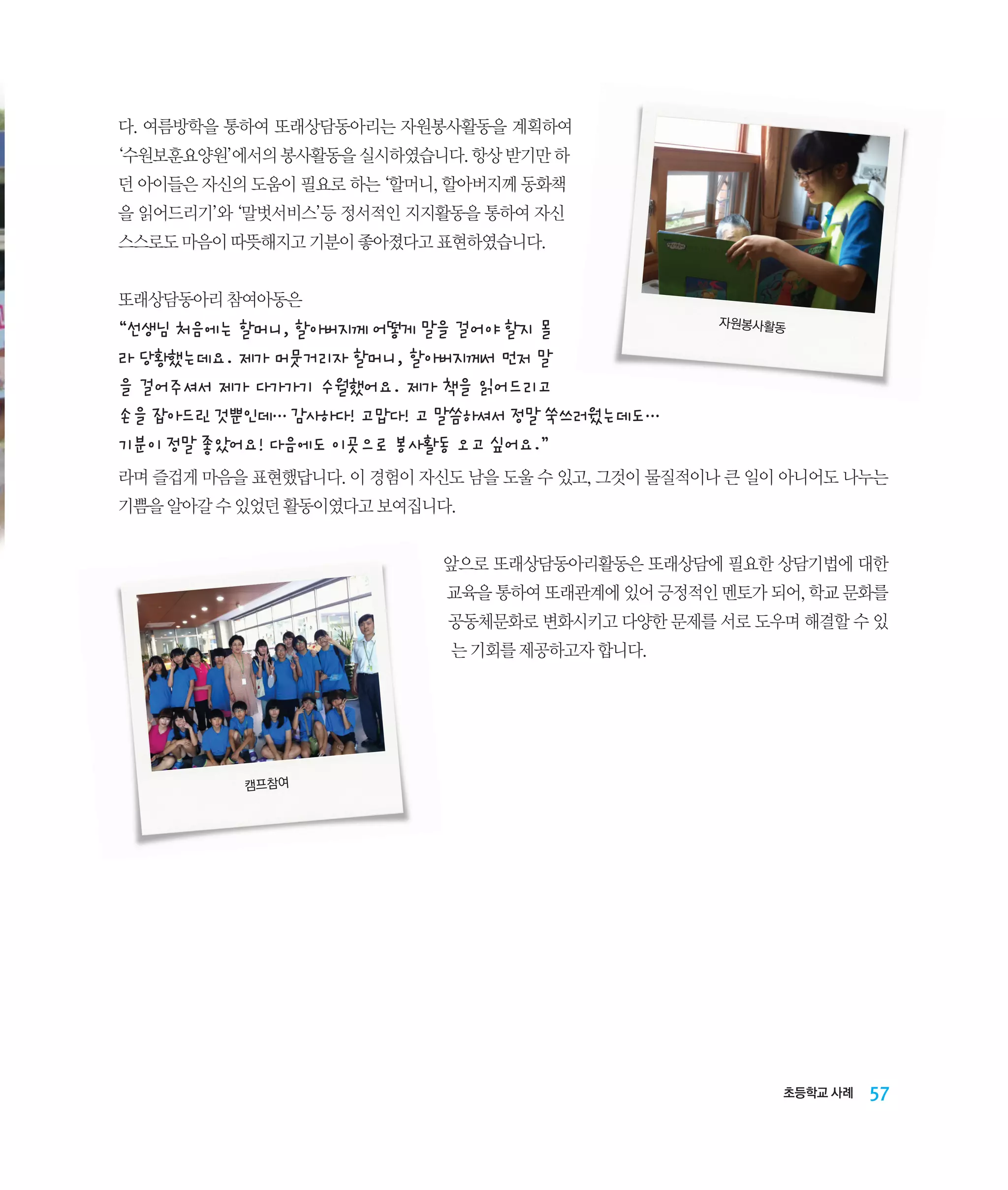 다. 여름방학을 통하여 또래상담동아리는 자원봉사활동을 계획하여
‘수원보훈요양원’에서의 봉사활동을 실시하였습니다. 항상 받기만 하
던 아이들은 자신의 도움이 필요로 하는 ‘할머니, 할아버지께 동화책
을 읽어드리기’와 ‘말벗서비스’등 정서적인 지지활동을 통하여 자신
스스로도 마음이 따뜻해지고 기분이 좋아졌다고 표현하였습니다.
또래상담동아리 참여아동은

“선생님 처음에는 할머니, 할아버지께 어떻게 말을 걸어야 할지 몰
라 당황했는데요. 제가 머뭇거리자 할머니, 할아버지께서 먼저 말
을 걸어주셔서 제가 다가가기 수월했어요. 제가 책을 읽어드리고
손을 잡아드린 것뿐인데… 감사하다! 고맙다! 고 말씀하셔서 정말 쑥쓰러웠는데도… 	
기분이 정말 좋았어요! 다음에도 이곳으로 봉사활동 오고 싶어요.”

자원봉사활동

라며 즐겁게 마음을 표현했답니다. 이 경험이 자신도 남을 도울 수 있고, 그것이 물질적이나 큰 일이 아니어도 나누는
기쁨을 알아갈 수 있었던 활동이였다고 보여집니다.
앞으로 또래상담동아리활동은 또래상담에 필요한 상담기법에 대한
교육을 통하여 또래관계에 있어 긍정적인 멘토가 되어, 학교 문화를
공동체문화로 변화시키고 다양한 문제를 서로 도우며 해결할 수 있
는 기회를 제공하고자 합니다.

캠프참여

초등학교 사례

57

 