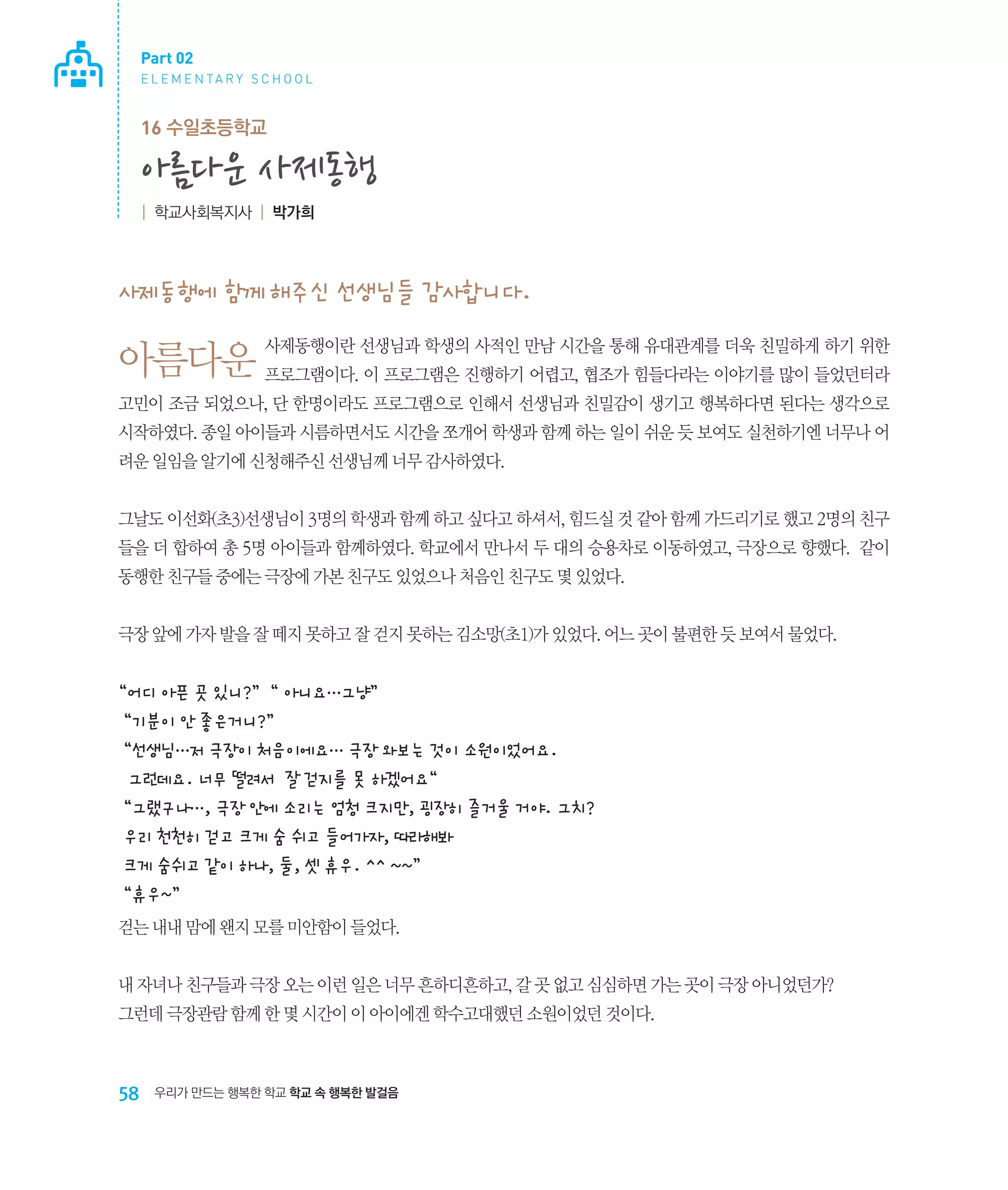 Part 02
E L E M E N TA R Y S C H O O L

16 수일초등학교

아름다운 사제동행
| 학교사회복지사 | 박가희

사제동행에 함께 해주신 선생님들 감사합니다.
사제동행이란 선생님과 학생의 사적인 만남 시간을 통해 유대관계를 더욱 친밀하게 하기 위한

아름다운 프로그램이다. 이 프로그램은 진행하기 어렵고, 협조가 힘들다라는 이야기를 많이 들었던터라
고민이 조금 되었으나, 단 한명이라도 프로그램으로 인해서 선생님과 친밀감이 생기고 행복하다면 된다는 생각으로
시작하였다. 종일 아이들과 시름하면서도 시간을 쪼개어 학생과 함께 하는 일이 쉬운 듯 보여도 실천하기엔 너무나 어
려운 일임을 알기에 신청해주신 선생님께 너무 감사하였다.
그날도 이선화(초3)선생님이 3명의 학생과 함께 하고 싶다고 하셔서, 힘드실 것 같아 함께 가드리기로 했고 2명의 친구
들을 더 합하여 총 5명 아이들과 함께하였다. 학교에서 만나서 두 대의 승용차로 이동하였고, 극장으로 향했다. 같이
동행한 친구들 중에는 극장에 가본 친구도 있었으나 처음인 친구도 몇 있었다.
극장 앞에 가자 발을 잘 떼지 못하고 잘 걷지 못하는 김소망(초1)가 있었다. 어느 곳이 불편한 듯 보여서 물었다.

“어디 아픈 곳 있니?” “ 아니요…그냥”
“기분이 안 좋은거니?”
“선생님…저 극장이 처음이에요… 극장 와보는 것이 소원이었어요.
그런데요. 너무 떨려서 잘 걷지를 못 하겠어요“
“그랬구나…, 극장 안에 소리는 엄청 크지만, 굉장히 즐거울 거야. 그치?
우리 천천히 걷고 크게 숨 쉬고 들어가자, 따라해봐
크게 숨쉬고 같이 하나, 둘, 셋 휴우. ^^ ~~”
“휴우~”
걷는 내내 맘에 왠지 모를 미안함이 들었다.
내 자녀나 친구들과 극장 오는 이런 일은 너무 흔하디흔하고, 갈 곳 없고 심심하면 가는 곳이 극장 아니었던가?
그런데 극장관람 함께 한 몇 시간이 이 아이에겐 학수고대했던 소원이었던 것이다.

58

우리가 만드는 행복한 학교 학교 속 행복한 발걸음

 