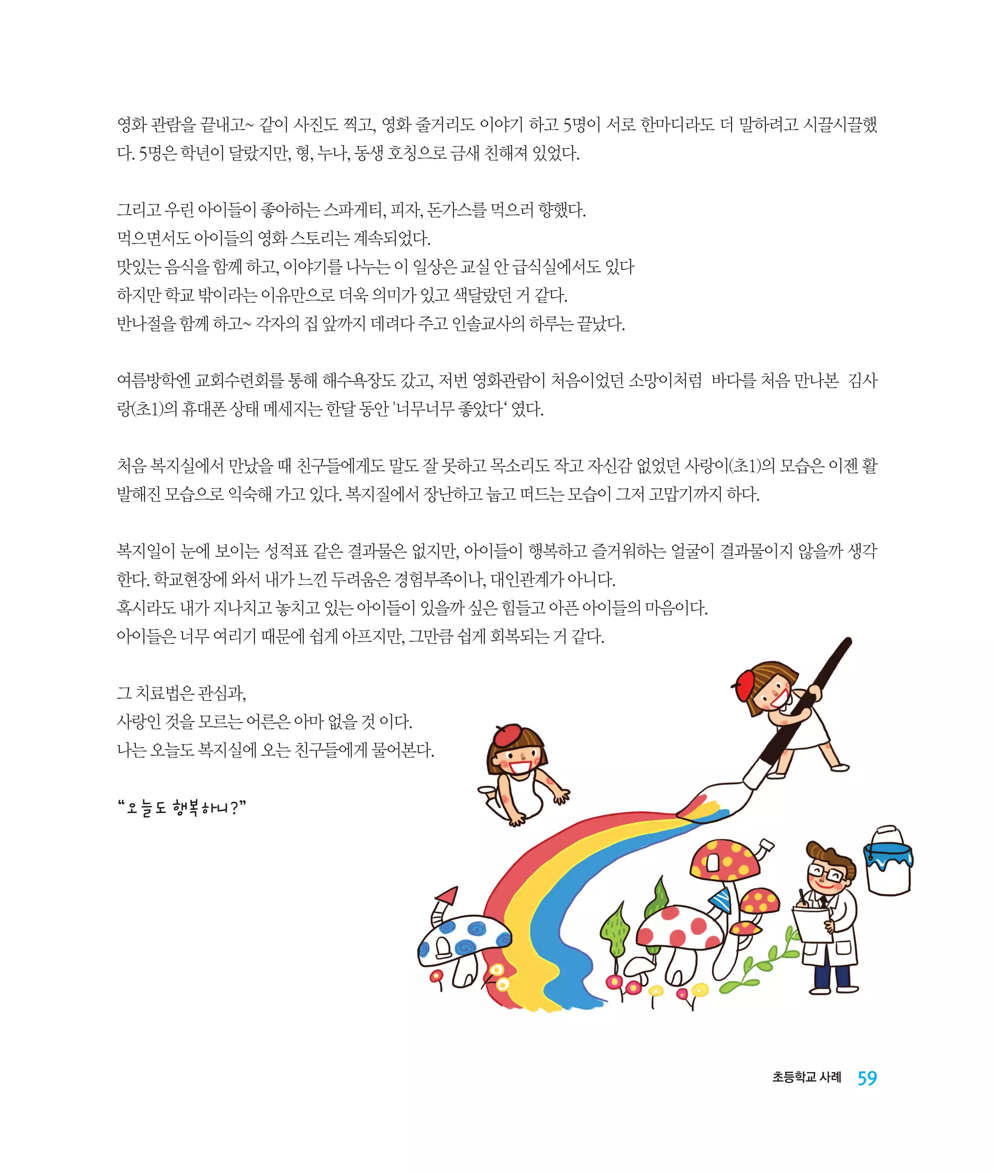 영화 관람을 끝내고~ 같이 사진도 찍고, 영화 줄거리도 이야기 하고 5명이 서로 한마디라도 더 말하려고 시끌시끌했
다. 5명은 학년이 달랐지만, 형, 누나, 동생 호칭으로 금새 친해져 있었다.
그리고 우린 아이들이 좋아하는 스파게티, 피자, 돈가스를 먹으러 향했다.
먹으면서도 아이들의 영화 스토리는 계속되었다.
맛있는 음식을 함께 하고, 이야기를 나누는 이 일상은 교실 안 급식실에서도 있다
하지만 학교 밖이라는 이유만으로 더욱 의미가 있고 색달랐던 거 같다.
반나절을 함께 하고~ 각자의 집 앞까지 데려다 주고 인솔교사의 하루는 끝났다.
여름방학엔 교회수련회를 통해 해수욕장도 갔고, 저번 영화관람이 처음이었던 소망이처럼 바다를 처음 만나본 김사
랑(초1)의 휴대폰 상태 메세지는 한달 동안 '너무너무 좋았다‘ 였다.
처음 복지실에서 만났을 때 친구들에게도 말도 잘 못하고 목소리도 작고 자신감 없었던 사랑이(초1)의 모습은 이젠 활
발해진 모습으로 익숙해 가고 있다. 복지질에서 장난하고 눕고 떠드는 모습이 그저 고맙기까지 하다.
복지일이 눈에 보이는 성적표 같은 결과물은 없지만, 아이들이 행복하고 즐거워하는 얼굴이 결과물이지 않을까 생각
한다. 학교현장에 와서 내가 느낀 두려움은 경험부족이나, 대인관계가 아니다.
혹시라도 내가 지나치고 놓치고 있는 아이들이 있을까 싶은 힘들고 아픈 아이들의 마음이다.
아이들은 너무 여리기 때문에 쉽게 아프지만, 그만큼 쉽게 회복되는 거 같다.
그 치료법은 관심과,
사랑인 것을 모르는 어른은 아마 없을 것 이다.
나는 오늘도 복지실에 오는 친구들에게 물어본다.

“오늘도 행복하니?”

초등학교 사례

59

 