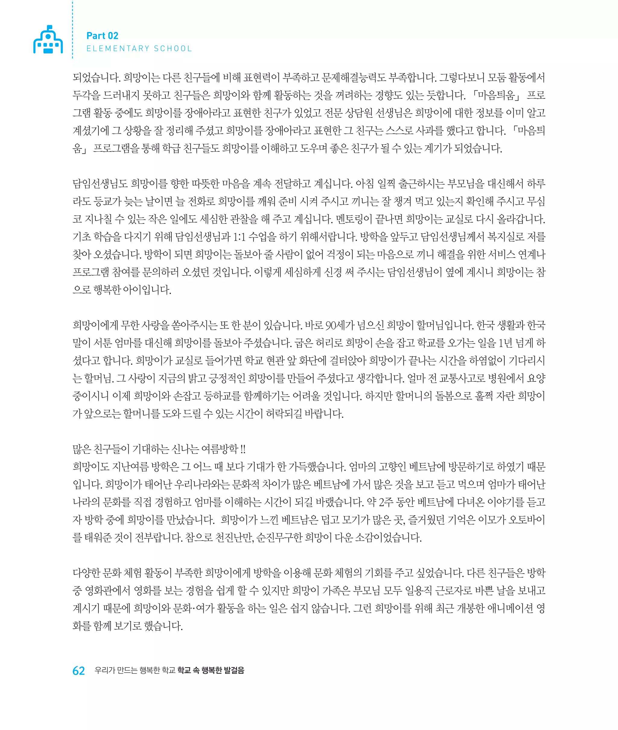 Part 02
E L E M E N TA R Y S C H O O L

되었습니다. 희망이는 다른 친구들에 비해 표현력이 부족하고 문제해결능력도 부족합니다. 그렇다보니 모둠 활동에서
두각을 드러내지 못하고 친구들은 희망이와 함께 활동하는 것을 꺼려하는 경향도 있는 듯합니다. 「마음틔움」 프로
그램 활동 중에도 희망이를 장애아라고 표현한 친구가 있었고 전문 상담원 선생님은 희망이에 대한 정보를 이미 알고
계셨기에 그 상황을 잘 정리해 주셨고 희망이를 장애아라고 표현한 그 친구는 스스로 사과를 했다고 합니다. 「마음틔
움」 프로그램을 통해 학급 친구들도 희망이를 이해하고 도우며 좋은 친구가 될 수 있는 계기가 되었습니다.
담임선생님도 희망이를 향한 따뜻한 마음을 계속 전달하고 계십니다. 아침 일찍 출근하시는 부모님을 대신해서 하루
라도 등교가 늦는 날이면 늘 전화로 희망이를 깨워 준비 시켜 주시고 끼니는 잘 챙겨 먹고 있는지 확인해 주시고 무심
코 지나칠 수 있는 작은 일에도 세심한 관찰을 해 주고 계십니다. 멘토링이 끝나면 희망이는 교실로 다시 올라갑니다.
기초 학습을 다지기 위해 담임선생님과 1:1 수업을 하기 위해서랍니다. 방학을 앞두고 담임선생님께서 복지실로 저를
찾아 오셨습니다. 방학이 되면 희망이는 돌보아 줄 사람이 없어 걱정이 되는 마음으로 끼니 해결을 위한 서비스 연계나
프로그램 참여를 문의하러 오셨던 것입니다. 이렇게 세심하게 신경 써 주시는 담임선생님이 옆에 계시니 희망이는 참
으로 행복한 아이입니다.
희망이에게 무한 사랑을 쏟아주시는 또 한 분이 있습니다. 바로 90세가 넘으신 희망이 할머님입니다. 한국 생활과 한국
말이 서툰 엄마를 대신해 희망이를 돌보아 주셨습니다. 굽은 허리로 희망이 손을 잡고 학교를 오가는 일을 1년 넘게 하
셨다고 합니다. 희망이가 교실로 들어가면 학교 현관 앞 화단에 걸터앉아 희망이가 끝나는 시간을 하염없이 기다리시
는 할머님. 그 사랑이 지금의 밝고 긍정적인 희망이를 만들어 주셨다고 생각합니다. 얼마 전 교통사고로 병원에서 요양
중이시니 이제 희망이와 손잡고 등하교를 함께하기는 어려울 것입니다. 하지만 할머니의 돌봄으로 훌쩍 자란 희망이
가 앞으로는 할머니를 도와 드릴 수 있는 시간이 허락되길 바랍니다.
많은 친구들이 기대하는 신나는 여름방학 !!
희망이도 지난여름 방학은 그 어느 때 보다 기대가 한 가득했습니다. 엄마의 고향인 베트남에 방문하기로 하였기 때문
입니다. 희망이가 태어난 우리나라와는 문화적 차이가 많은 베트남에 가서 많은 것을 보고 듣고 먹으며 엄마가 태어난
나라의 문화를 직접 경험하고 엄마를 이해하는 시간이 되길 바랬습니다. 약 2주 동안 베트남에 다녀온 이야기를 듣고
자 방학 중에 희망이를 만났습니다. 희망이가 느낀 베트남은 덥고 모기가 많은 곳, 즐거웠던 기억은 이모가 오토바이
를 태워준 것이 전부랍니다. 참으로 천진난만, 순진무구한 희망이 다운 소감이었습니다.
다양한 문화 체험 활동이 부족한 희망이에게 방학을 이용해 문화 체험의 기회를 주고 싶었습니다. 다른 친구들은 방학
중 영화관에서 영화를 보는 경험을 쉽게 할 수 있지만 희망이 가족은 부모님 모두 일용직 근로자로 바쁜 날을 보내고
계시기 때문에 희망이와 문화·여가 활동을 하는 일은 쉽지 않습니다. 그런 희망이를 위해 최근 개봉한 애니메이션 영
화를 함께 보기로 했습니다.

62

우리가 만드는 행복한 학교 학교 속 행복한 발걸음

 