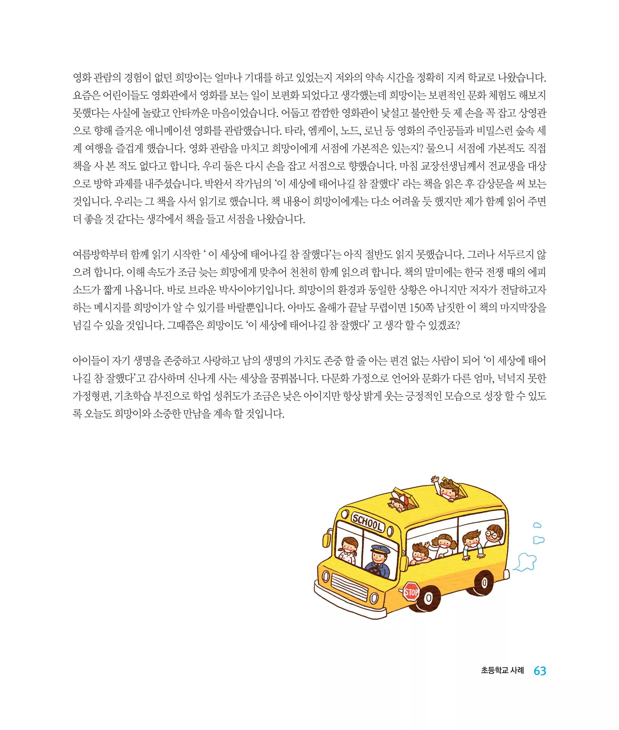 영화 관람의 경험이 없던 희망이는 얼마나 기대를 하고 있었는지 저와의 약속 시간을 정확히 지켜 학교로 나왔습니다.
요즘은 어린이들도 영화관에서 영화를 보는 일이 보편화 되었다고 생각했는데 희망이는 보편적인 문화 체험도 해보지
못했다는 사실에 놀랐고 안타까운 마음이었습니다. 어둡고 깜깜한 영화관이 낯설고 불안한 듯 제 손을 꼭 잡고 상영관
으로 향해 즐거운 애니메이션 영화를 관람했습니다. 타라, 엠케이, 노드, 로닌 등 영화의 주인공들과 비밀스런 숲속 세
계 여행을 즐겁게 했습니다. 영화 관람을 마치고 희망이에게 서점에 가본적은 있는지? 물으니 서점에 가본적도 직접
책을 사 본 적도 없다고 합니다. 우리 둘은 다시 손을 잡고 서점으로 향했습니다. 마침 교장선생님께서 전교생을 대상
으로 방학 과제를 내주셨습니다. 박완서 작가님의 ‘이 세상에 태어나길 참 잘했다’ 라는 책을 읽은 후 감상문을 써 보는
것입니다. 우리는 그 책을 사서 읽기로 했습니다. 책 내용이 희망이에게는 다소 어려울 듯 했지만 제가 함께 읽어 주면
더 좋을 것 같다는 생각에서 책을 들고 서점을 나왔습니다.
여름방학부터 함께 읽기 시작한 ‘ 이 세상에 태어나길 참 잘했다’는 아직 절반도 읽지 못했습니다. 그러나 서두르지 않
으려 합니다. 이해 속도가 조금 늦는 희망에게 맞추어 천천히 함께 읽으려 합니다. 책의 말미에는 한국 전쟁 때의 에피
소드가 짧게 나옵니다. 바로 브라운 박사이야기입니다. 희망이의 환경과 동일한 상황은 아니지만 저자가 전달하고자
하는 메시지를 희망이가 알 수 있기를 바랄뿐입니다. 아마도 올해가 끝날 무렵이면 150쪽 남짓한 이 책의 마지막장을
넘길 수 있을 것입니다. 그때쯤은 희망이도 ‘이 세상에 태어나길 참 잘했다’ 고 생각 할 수 있겠죠?
아이들이 자기 생명을 존중하고 사랑하고 남의 생명의 가치도 존중 할 줄 아는 편견 없는 사람이 되어 ‘이 세상에 태어
나길 참 잘했다’고 감사하며 신나게 사는 세상을 꿈꿔봅니다. 다문화 가정으로 언어와 문화가 다른 엄마, 넉넉지 못한
가정형편, 기초학습 부진으로 학업 성취도가 조금은 낮은 아이지만 항상 밝게 웃는 긍정적인 모습으로 성장 할 수 있도
록 오늘도 희망이와 소중한 만남을 계속 할 것입니다.

초등학교 사례

63

 