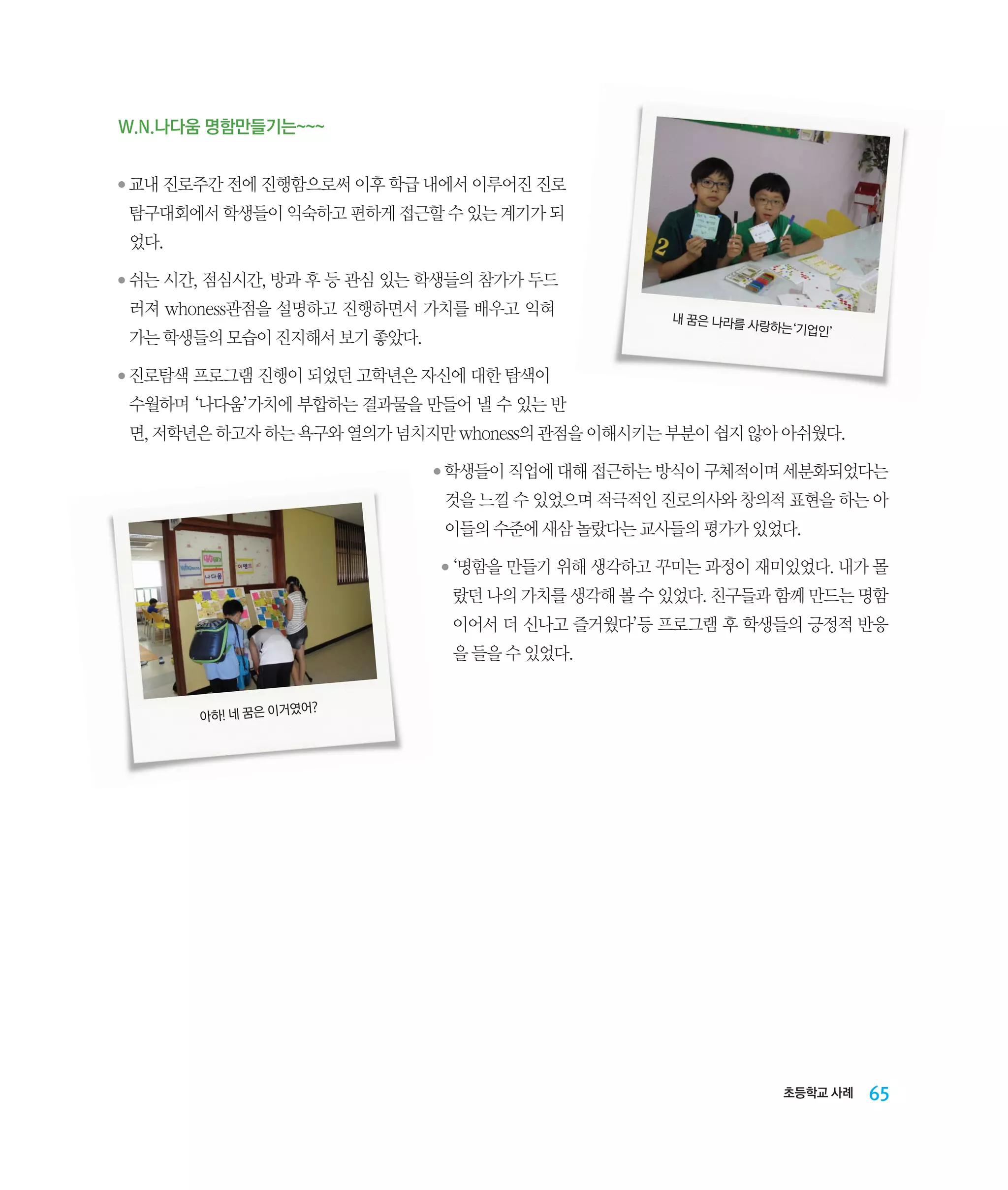 W.N.나다움 명함만들기는~~~
●

‌
교내 진로주간 전에 진행함으로써 이후 학급 내에서 이루어진 진로

탐구대회에서 학생들이 익숙하고 편하게 접근할 수 있는 계기가 되
었다.
●

‌
쉬는 시간, 점심시간, 방과 후 등 관심 있는 학생들의 참가가 두드

러져 whoness관점을 설명하고 진행하면서 가치를 배우고 익혀
가는 학생들의 모습이 진지해서 보기 좋았다.
●

내 꿈은 나라를

사랑하는‘기업인
’

‌
진로탐색 프로그램 진행이 되었던 고학년은 자신에 대한 탐색이

수월하며 ‘나다움’가치에 부합하는 결과물을 만들어 낼 수 있는 반
면, 저학년은 하고자 하는 욕구와 열의가 넘치지만 whoness의 관점을 이해시키는 부분이 쉽지 않아 아쉬웠다.
●

‌
학생들이 직업에 대해 접근하는 방식이 구체적이며 세분화되었다는

것을 느낄 수 있었으며 적극적인 진로의사와 창의적 표현을 하는 아
이들의 수준에 새삼 놀랐다는 교사들의 평가가 있었다.
●

‌
‘명함을 만들기 위해 생각하고 꾸미는 과정이 재미있었다. 내가 몰

랐던 나의 가치를 생각해 볼 수 있었다. 친구들과 함께 만드는 명함
이어서 더 신나고 즐거웠다’등 프로그램 후 학생들의 긍정적 반응
을 들을 수 있었다.
거였어?
아하! 네 꿈은 이

초등학교 사례

65

 