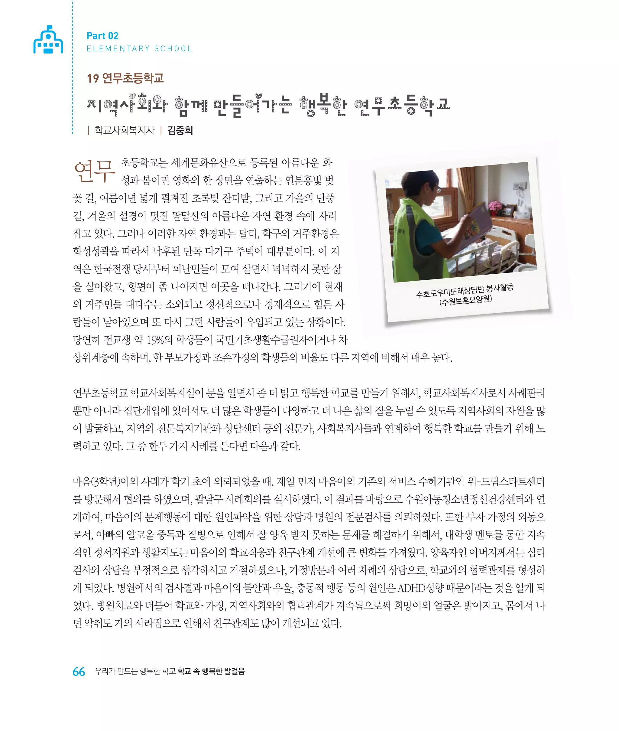 Part 02
E L E M E N TA R Y S C H O O L

19 연무초등학교

지역사회와 함께 만들어가는 행복한 연무초등학교
| 학교사회복지사 | 김중희

초등학교는 세계문화유산으로 등록된 아름다운 화

연무 성과 봄이면 영화의 한 장면을 연출하는 연분홍빛 벚
꽃 길, 여름이면 넓게 펼쳐진 초록빛 잔디밭, 그리고 가을의 단풍
길, 겨울의 설경이 멋진 팔달산의 아름다운 자연 환경 속에 자리
잡고 있다. 그러나 이러한 자연 환경과는 달리, 학구의 거주환경은
화성성곽을 따라서 낙후된 단독 다가구 주택이 대부분이다. 이 지
역은 한국전쟁 당시부터 피난민들이 모여 살면서 넉넉하지 못한 삶
을 살아왔고, 형편이 좀 나아지면 이곳을 떠나간다. 그러기에 현재
의 거주민들 대다수는 소외되고 정신적으로나 경제적으로 힘든 사

상담반 봉사활동
수호도우미또래
)
(수원보훈요양원

람들이 남아있으며 또 다시 그런 사람들이 유입되고 있는 상황이다.
당연히 전교생 약 19%의 학생들이 국민기초생활수급권자이거나 차
상위계층에 속하며, 한 부모가정과 조손가정의 학생들의 비율도 다른 지역에 비해서 매우 높다.
연무초등학교 학교사회복지실이 문을 열면서 좀 더 밝고 행복한 학교를 만들기 위해서, 학교사회복지사로서 사례관리
뿐만 아니라 집단개입에 있어서도 더 많은 학생들이 다양하고 더 나은 삶의 질을 누릴 수 있도록 지역사회의 자원을 많
이 발굴하고, 지역의 전문복지기관과 상담센터 등의 전문가, 사회복지사들과 연계하여 행복한 학교를 만들기 위해 노
력하고 있다. 그 중 한두 가지 사례를 든다면 다음과 같다.
마음(3학년)이의 사례가 학기 초에 의뢰되었을 때, 제일 먼저 마음이의 기존의 서비스 수혜기관인 위-드림스타트센터
를 방문해서 협의를 하였으며, 팔달구 사례회의를 실시하였다. 이 결과를 바탕으로 수원아동청소년정신건강센터와 연
계하여, 마음이의 문제행동에 대한 원인파악을 위한 상담과 병원의 전문검사를 의뢰하였다. 또한 부자 가정의 외동으
로서, 아빠의 알코올 중독과 질병으로 인해서 잘 양육 받지 못하는 문제를 해결하기 위해서, 대학생 멘토를 통한 지속
적인 정서지원과 생활지도는 마음이의 학교적응과 친구관계 개선에 큰 변화를 가져왔다. 양육자인 아버지께서는 심리
검사와 상담을 부정적으로 생각하시고 거절하셨으나, 가정방문과 여러 차례의 상담으로, 학교와의 협력관계를 형성하
게 되었다. 병원에서의 검사결과 마음이의 불안과 우울, 충동적 행동 등의 원인은 ADHD성향 때문이라는 것을 알게 되
었다. 병원치료와 더불어 학교와 가정, 지역사회와의 협력관계가 지속됨으로써 희망이의 얼굴은 밝아지고, 몸에서 나
던 악취도 거의 사라짐으로 인해서 친구관계도 많이 개선되고 있다.

66

우리가 만드는 행복한 학교 학교 속 행복한 발걸음

 