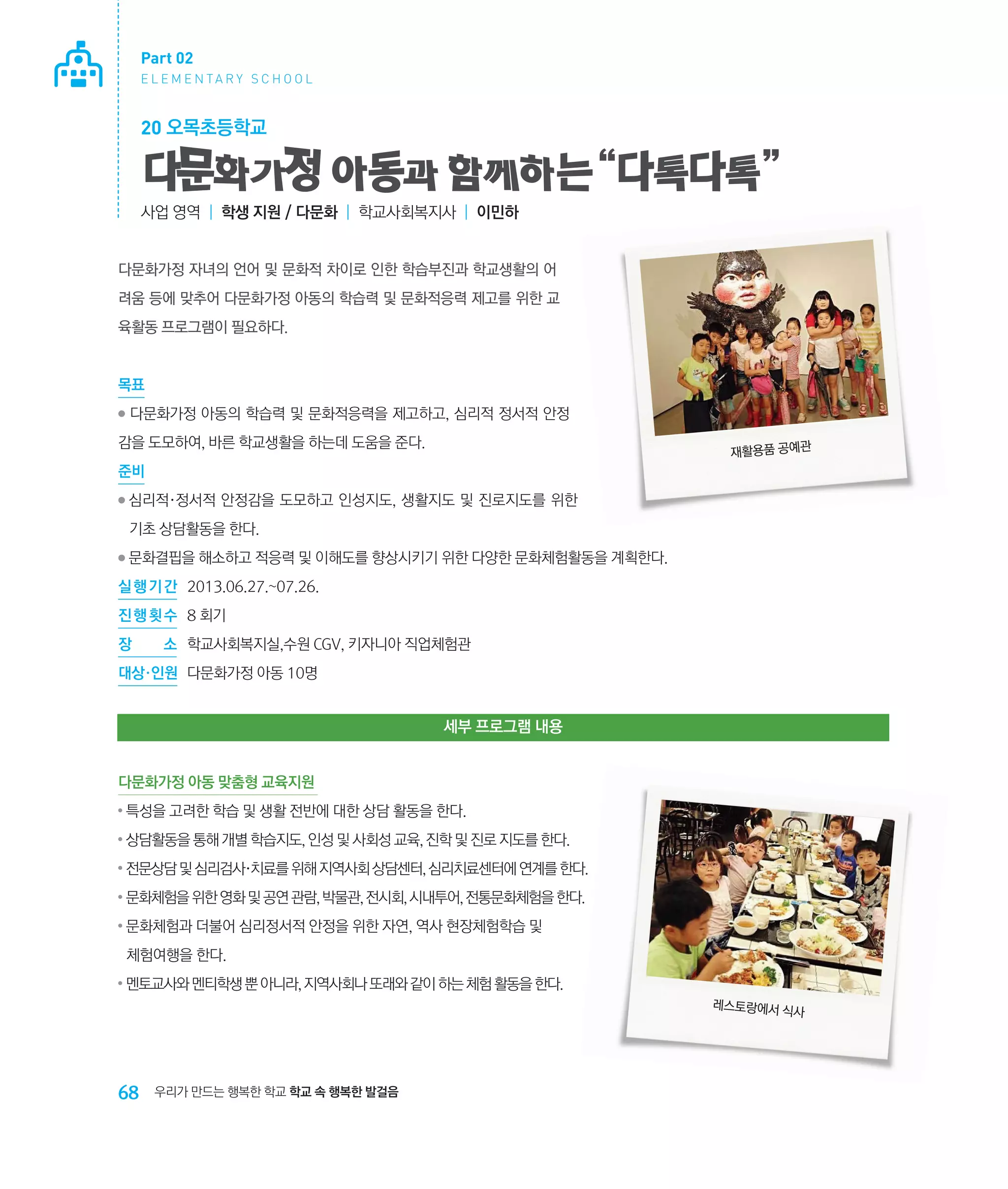 Part 02
E L E M E N TA R Y S C H O O L

20 오목초등학교

다문화가정 아동과 함께하는 “다톡다톡 ”
사업 영역 | 학생 지원 / 다문화 | 학교사회복지사 | 이민하

다문화가정 자녀의 언어 및 문화적 차이로 인한 학습부진과 학교생활의 어
려움 등에 맞추어 다문화가정 아동의 학습력 및 문화적응력 제고를 위한 교
육활동 프로그램이 필요하다.

목표
●

다문화가정 아동의 학습력 및 문화적응력을 제고하고, 심리적 정서적 안정

감을 도모하여, 바른 학교생활을 하는데 도움을 준다.

재활용품 공예관

준비
●

심리적·정서적 안정감을 도모하고 인성지도, 생활지도 및 진로지도를 위한
‌
기초 상담활동을 한다.

●

문화결핍을 해소하고 적응력 및 이해도를 향상시키기 위한 다양한 문화체험활동을 계획한다.

실 행 기 간 	 2013.06.27.~07.26.
진 행 횟 수	 8 회기
장

소	 학교사회복지실,수원 cgv, 키자니아 직업체험관

대상·인원	 다문화가정 아동 10명

세부 프로그램 내용
다문화가정 아동 맞춤형 교육지원
●

특성을 고려한 학습 및 생활 전반에 대한 상담 활동을 한다.

●

상담활동을 통해 개별 학습지도, 인성 및 사회성 교육, 진학 및 진로 지도를 한다.

●

전문상담 및 심리검사·치료를 위해 지역사회 상담센터, 심리치료센터에 연계를 한다.

●

문화체험을 위한 영화 및 공연 관람, 박물관, 전시회, 시내투어, 전통문화체험을 한다.

●

문화체험과 더불어 심리정서적 안정을 위한 자연, 역사 현장체험학습 및 	
‌
체험여행을 한다.

●

멘토교사와 멘티학생 뿐 아니라, 지역사회나 또래와 같이 하는 체험 활동을 한다.
레스토랑에서 식
사

68

우리가 만드는 행복한 학교 학교 속 행복한 발걸음

 