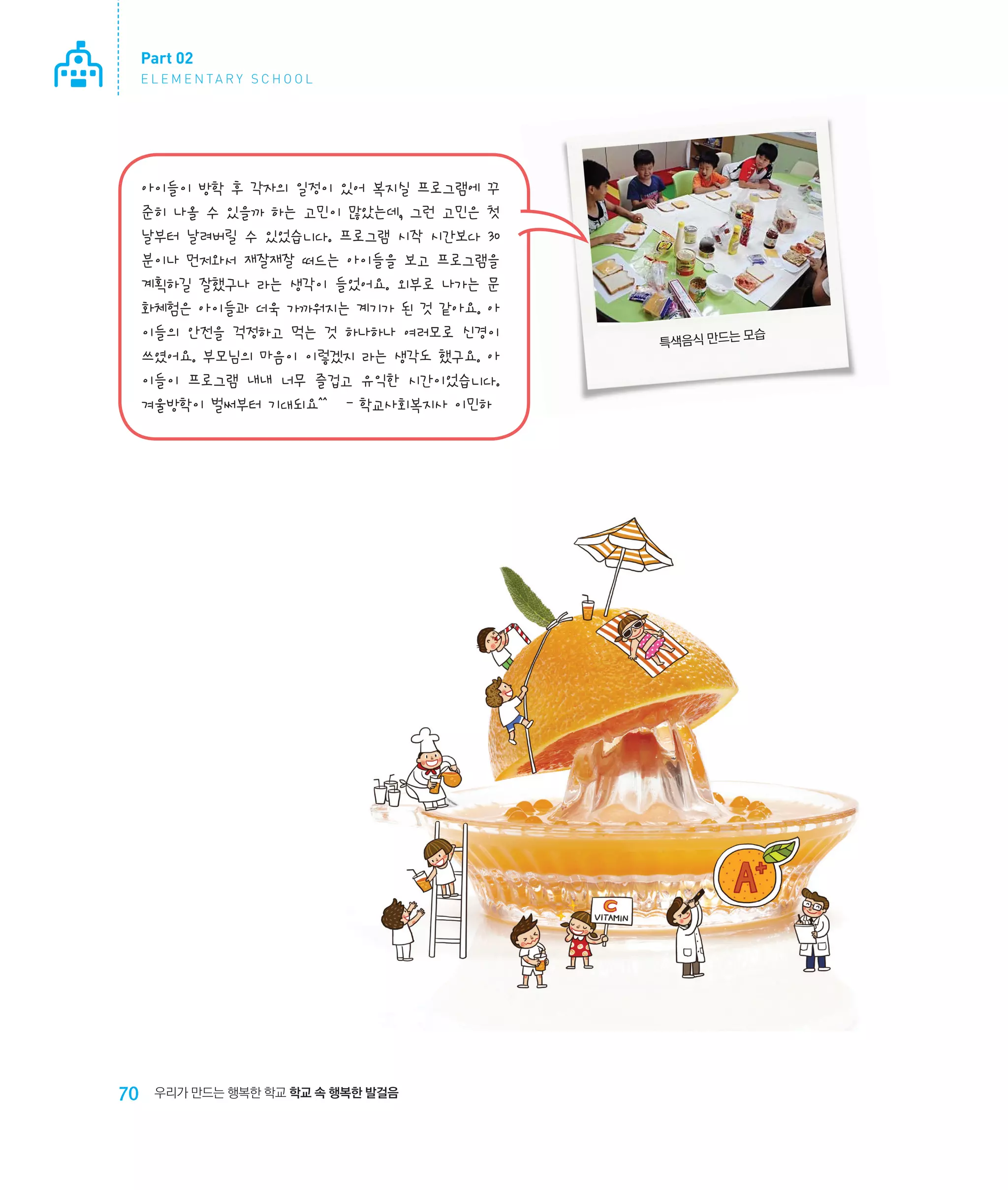 Part 02
E L E M E N TA R Y S C H O O L

아이들이 방학 후 각자의 일정이 있어 복지실 프로그램에 꾸
준히 나올 수 있을까 하는 고민이 많았는데, 그런 고민은 첫
날부터 날려버릴 수 있었습니다. 프로그램 시작 시간보다 30
분이나 먼저와서 재잘재잘 떠드는 아이들을 보고 프로그램을
계획하길 잘했구나 라는 생각이 들었어요. 외부로 나가는 문
화체험은 아이들과 더욱 가까워지는 계기가 된 것 같아요. 아
이들의 안전을 걱정하고 먹는 것 하나하나 여러모로 신경이
쓰였어요. 부모님의 마음이 이렇겠지 라는 생각도 했구요. 아
이들이 프로그램 내내 너무 즐겁고 유익한 시간이었습니다.
겨울방학이 벌써부터 기대되요^^   - 학교사회복지사 이민하

70

우리가 만드는 행복한 학교 학교 속 행복한 발걸음

모습
특색음식 만드는

 