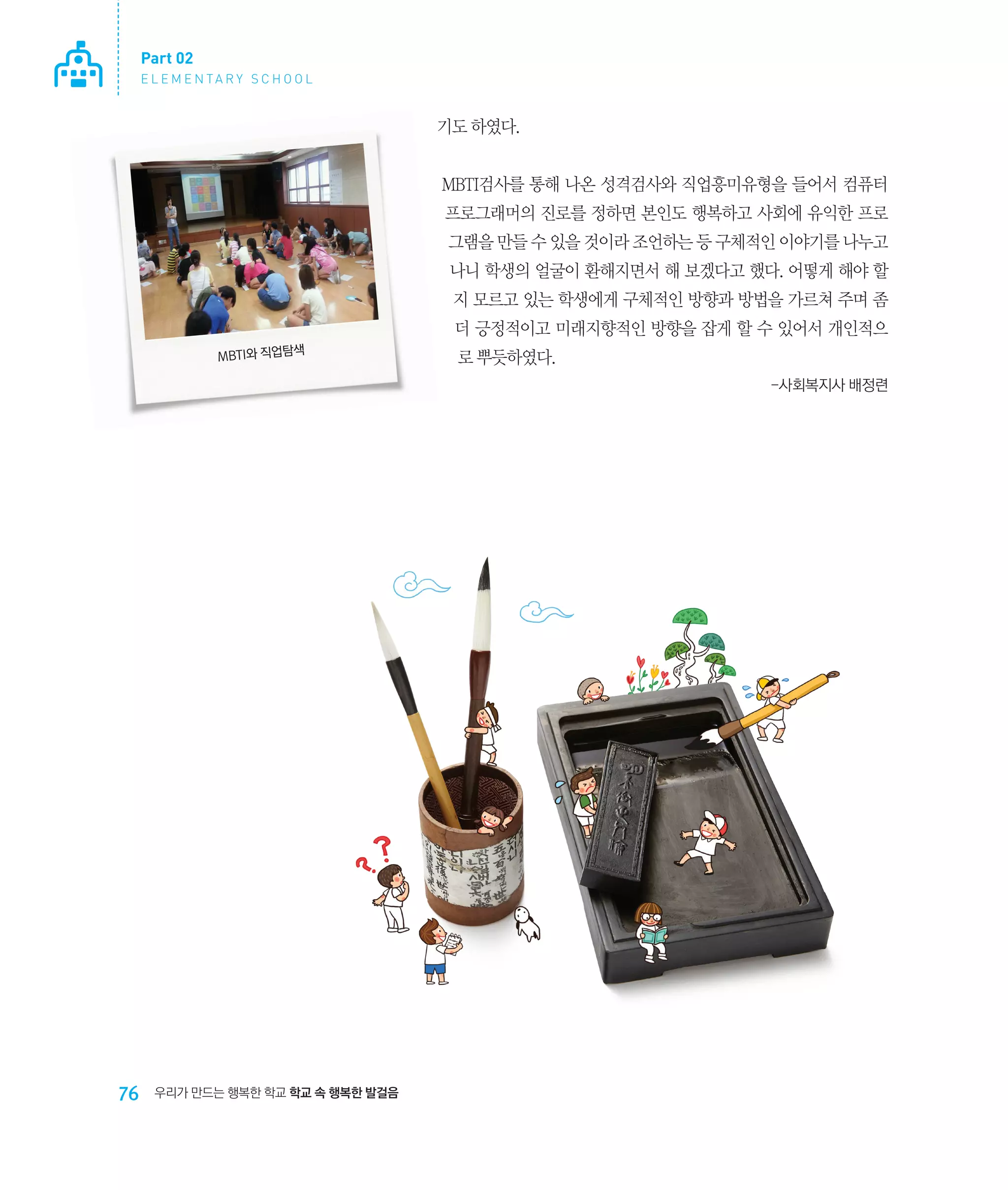 Part 02
E L E M E N TA R Y S C H O O L

기도 하였다.
MBTI검사를 통해 나온 성격검사와 직업흥미유형을 들어서 컴퓨터
프로그래머의 진로를 정하면 본인도 행복하고 사회에 유익한 프로
그램을 만들 수 있을 것이라 조언하는 등 구체적인 이야기를 나누고
나니 학생의 얼굴이 환해지면서 해 보겠다고 했다. 어떻게 해야 할
지 모르고 있는 학생에게 구체적인 방향과 방법을 가르쳐 주며 좀
더 긍정적이고 미래지향적인 방향을 잡게 할 수 있어서 개인적으
색
MBTI와 직업탐

로 뿌듯하였다.
-사회복지사 배정련

76

우리가 만드는 행복한 학교 학교 속 행복한 발걸음

 