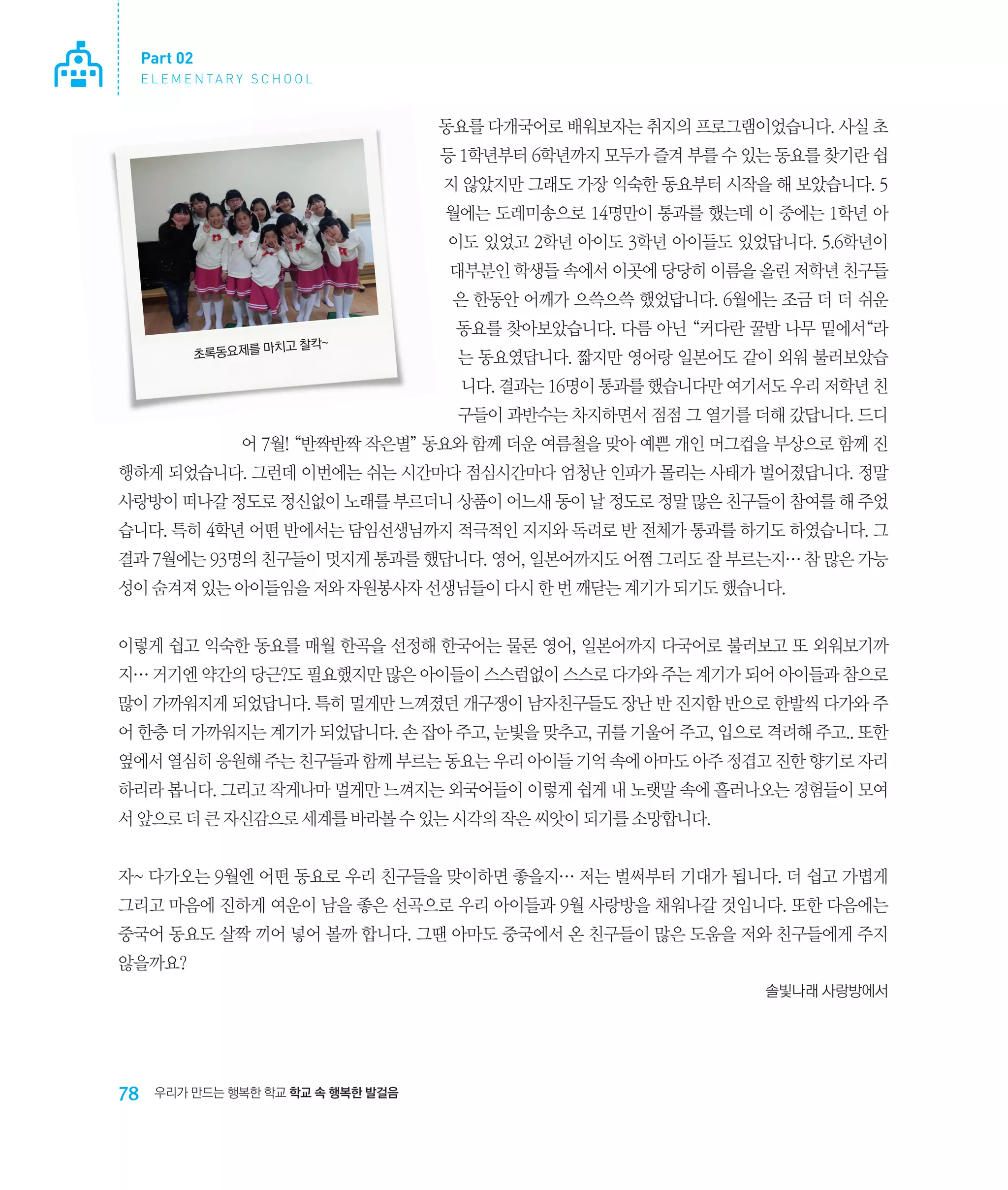 Part 02
E L E M E N TA R Y S C H O O L

동요를 다개국어로 배워보자는 취지의 프로그램이었습니다. 사실 초
등 1학년부터 6학년까지 모두가 즐겨 부를 수 있는 동요를 찾기란 쉽
지 않았지만 그래도 가장 익숙한 동요부터 시작을 해 보았습니다. 5
월에는 도레미송으로 14명만이 통과를 했는데 이 중에는 1학년 아
이도 있었고 2학년 아이도 3학년 아이들도 있었답니다. 5.6학년이
대부분인 학생들 속에서 이곳에 당당히 이름을 올린 저학년 친구들
은 한동안 어깨가 으쓱으쓱 했었답니다. 6월에는 조금 더 더 쉬운
치고 찰칵~
초록동요제를 마

동요를 찾아보았습니다. 다름 아닌 “커다란 꿀밤 나무 밑에서“라
는 동요였답니다. 짧지만 영어랑 일본어도 같이 외워 불러보았습
니다. 결과는 16명이 통과를 했습니다만 여기서도 우리 저학년 친
구들이 과반수는 차지하면서 점점 그 열기를 더해 갔답니다. 드디

어 7월! “반짝반짝 작은별” 동요와 함께 더운 여름철을 맞아 예쁜 개인 머그컵을 부상으로 함께 진
행하게 되었습니다. 그런데 이번에는 쉬는 시간마다 점심시간마다 엄청난 인파가 몰리는 사태가 벌어졌답니다. 정말
사랑방이 떠나갈 정도로 정신없이 노래를 부르더니 상품이 어느새 동이 날 정도로 정말 많은 친구들이 참여를 해 주었
습니다. 특히 4학년 어떤 반에서는 담임선생님까지 적극적인 지지와 독려로 반 전체가 통과를 하기도 하였습니다. 그
결과 7월에는 93명의 친구들이 멋지게 통과를 했답니다. 영어, 일본어까지도 어쩜 그리도 잘 부르는지… 참 많은 가능
성이 숨겨져 있는 아이들임을 저와 자원봉사자 선생님들이 다시 한 번 깨닫는 계기가 되기도 했습니다.
이렇게 쉽고 익숙한 동요를 매월 한곡을 선정해 한국어는 물론 영어, 일본어까지 다국어로 불러보고 또 외워보기까
지… 거기엔 약간의 당근?도 필요했지만 많은 아이들이 스스럼없이 스스로 다가와 주는 계기가 되어 아이들과 참으로
많이 가까워지게 되었답니다. 특히 멀게만 느껴졌던 개구쟁이 남자친구들도 장난 반 진지함 반으로 한발씩 다가와 주
어 한층 더 가까워지는 계기가 되었답니다. 손 잡아 주고, 눈빛을 맞추고, 귀를 기울어 주고, 입으로 격려해 주고.. 또한
옆에서 열심히 응원해 주는 친구들과 함께 부르는 동요는 우리 아이들 기억 속에 아마도 아주 정겹고 진한 향기로 자리
하리라 봅니다. 그리고 작게나마 멀게만 느껴지는 외국어들이 이렇게 쉽게 내 노랫말 속에 흘러나오는 경험들이 모여
서 앞으로 더 큰 자신감으로 세계를 바라볼 수 있는 시각의 작은 씨앗이 되기를 소망합니다.
자~ 다가오는 9월엔 어떤 동요로 우리 친구들을 맞이하면 좋을지… 저는 벌써부터 기대가 됩니다. 더 쉽고 가볍게
그리고 마음에 진하게 여운이 남을 좋은 선곡으로 우리 아이들과 9월 사랑방을 채워나갈 것입니다. 또한 다음에는
중국어 동요도 살짝 끼어 넣어 볼까 합니다. 그땐 아마도 중국에서 온 친구들이 많은 도움을 저와 친구들에게 주지
않을까요?
솔빛나래 사랑방에서

78

우리가 만드는 행복한 학교 학교 속 행복한 발걸음

 