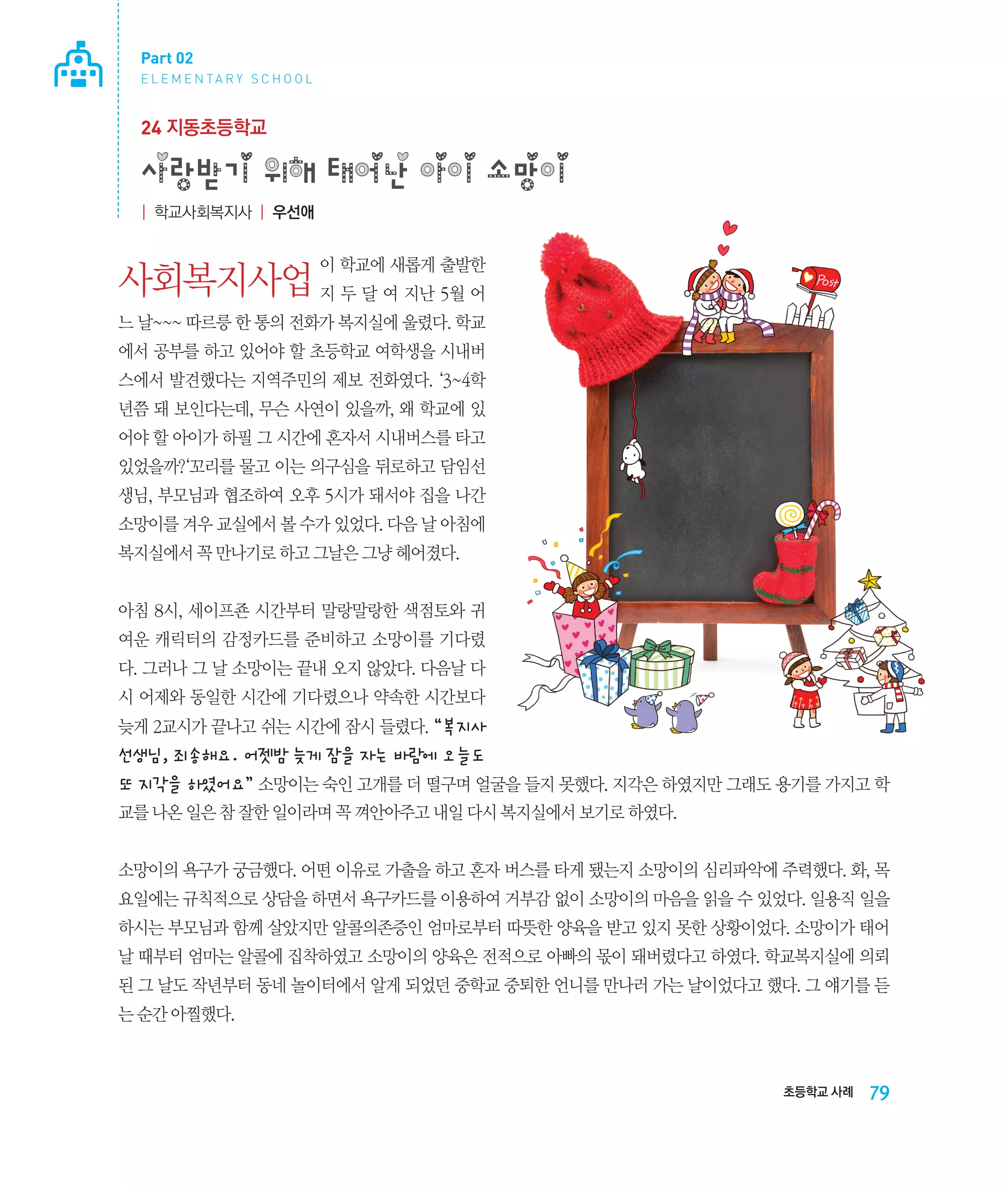 Part 02
E L E M E N TA R Y S C H O O L

24 지동초등학교

사랑받기 위해 태어난 아이 소망이
| 학교사회복지사 | 우선애

이 학교에 새롭게 출발한

사회복지사업 지 두 달 여 지난 5월 어
느 날~~~ 따르릉 한 통의 전화가 복지실에 울렸다. 학교
에서 공부를 하고 있어야 할 초등학교 여학생을 시내버
스에서 발견했다는 지역주민의 제보 전화였다. ‘3~4학
년쯤 돼 보인다는데, 무슨 사연이 있을까, 왜 학교에 있
어야 할 아이가 하필 그 시간에 혼자서 시내버스를 타고
있었을까?‘꼬리를 물고 이는 의구심을 뒤로하고 담임선
생님, 부모님과 협조하여 오후 5시가 돼서야 집을 나간
소망이를 겨우 교실에서 볼 수가 있었다. 다음 날 아침에
복지실에서 꼭 만나기로 하고 그날은 그냥 헤어졌다.
아침 8시, 세이프죤 시간부터 말랑말랑한 색점토와 귀
여운 캐릭터의 감정카드를 준비하고 소망이를 기다렸
다. 그러나 그 날 소망이는 끝내 오지 않았다. 다음날 다
시 어제와 동일한 시간에 기다렸으나 약속한 시간보다
늦게 2교시가 끝나고 쉬는 시간에 잠시 들렸다. “복지사

선생님, 죄송해요. 어젯밤 늦게 잠을 자는 바람에 오늘도
또 지각을 하였어요” 소망이는 숙인 고개를 더 떨구며 얼굴을 들지 못했다. 지각은 하였지만 그래도 용기를 가지고 학
교를 나온 일은 참 잘한 일이라며 꼭 껴안아주고 내일 다시 복지실에서 보기로 하였다.
소망이의 욕구가 궁금했다. 어떤 이유로 가출을 하고 혼자 버스를 타게 됐는지 소망이의 심리파악에 주력했다. 화, 목
요일에는 규칙적으로 상담을 하면서 욕구카드를 이용하여 거부감 없이 소망이의 마음을 읽을 수 있었다. 일용직 일을
하시는 부모님과 함께 살았지만 알콜의존증인 엄마로부터 따뜻한 양육을 받고 있지 못한 상황이었다. 소망이가 태어
날 때부터 엄마는 알콜에 집착하였고 소망이의 양육은 전적으로 아빠의 몫이 돼버렸다고 하였다. 학교복지실에 의뢰
된 그 날도 작년부터 동네 놀이터에서 알게 되었던 중학교 중퇴한 언니를 만나러 가는 날이었다고 했다. 그 얘기를 듣
는 순간 아찔했다.

초등학교 사례

79

 