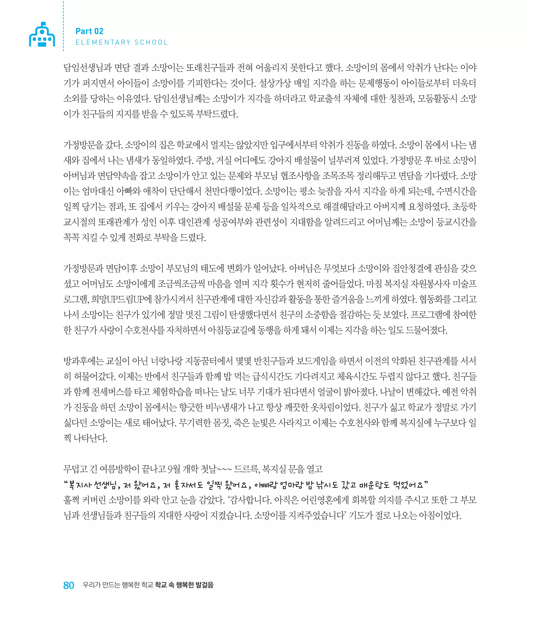 Part 02
E L E M E N TA R Y S C H O O L

담임선생님과 면담 결과 소망이는 또래친구들과 전혀 어울리지 못한다고 했다. 소망이의 몸에서 악취가 난다는 이야
기가 퍼지면서 아이들이 소망이를 기피한다는 것이다. 설상가상 매일 지각을 하는 문제행동이 아이들로부터 더욱더
소외를 당하는 이유였다. 담임선생님께는 소망이가 지각을 하더라고 학교출석 자체에 대한 칭찬과, 모둠활동시 소망
이가 친구들의 지지를 받을 수 있도록 부탁드렸다.
가정방문을 갔다. 소망이의 집은 학교에서 멀지는 않았지만 입구에서부터 악취가 진동을 하였다. 소망이 몸에서 나는 냄
새와 집에서 나는 냄새가 동일하였다. 주방, 거실 어디에도 강아지 배설물이 널부러져 있었다. 가정방문 후 바로 소망이
아버님과 면담약속을 잡고 소망이가 안고 있는 문제와 부모님 협조사항을 조목조목 정리해두고 면담을 기다렸다. 소망
이는 엄마대신 아빠와 애착이 단단해서 천만다행이었다. 소망이는 평소 늦잠을 자서 지각을 하게 되는데, 수면시간을
일찍 당기는 점과, 또 집에서 키우는 강아지 배설물 문제 등을 일차적으로 해결해달라고 아버지께 요청하였다. 초등학
교시절의 또래관계가 성인 이후 대인관계 성공여부와 관련성이 지대함을 알려드리고 어머님께는 소망이 등교시간을
꼭꼭 지킬 수 있게 전화로 부탁을 드렸다.
가정방문과 면담이후 소망이 부모님의 태도에 변화가 일어났다. 아버님은 무엇보다 소망이와 집안청결에 관심을 갖으
셨고 어머님도 소망이에게 조금씩조금씩 마음을 열며 지각 횟수가 현저히 줄어들었다. 마침 복지실 자원봉사자 미술프
로그램, 희망UP드림UP에 참가시켜서 친구관계에 대한 자신감과 활동을 통한 즐거움을 느끼게 하였다. 협동화를 그리고
나서 소망이는 친구가 있기에 정말 멋진 그림이 탄생했다면서 친구의 소중함을 절감하는 듯 보였다. 프로그램에 참여한
한 친구가 사랑이 수호천사를 자처하면서 아침등교길에 동행을 하게 돼서 이제는 지각을 하는 일도 드물어졌다.
방과후에는 교실이 아닌 너랑나랑 지동꿈터에서 몇몇 반친구들과 보드게임을 하면서 이전의 악화된 친구관계를 서서
히 허물어갔다. 이제는 반에서 친구들과 함께 밥 먹는 급식시간도 기다려지고 체육시간도 두렵지 않다고 했다. 친구들
과 함께 전세버스를 타고 체험학습을 떠나는 날도 너무 기대가 된다면서 얼굴이 밝아졌다. 나날이 변해갔다. 예전 악취
가 진동을 하던 소망이 몸에서는 향긋한 비누냄새가 나고 항상 깨끗한 옷차림이었다. 친구가 싫고 학교가 정말로 가기
싫다던 소망이는 새로 태어났다. 무기력한 몸짓, 죽은 눈빛은 사라지고 이제는 수호천사와 함께 복지실에 누구보다 일
찍 나타난다.
무덥고 긴 여름방학이 끝나고 9월 개학 첫날~~~ 드르륵, 복지실 문을 열고

“복지사 선생님, 저 왔어요, 저 혼자서도 일찍 왔어요, 아빠랑 엄마랑 밤 낚시도 갔고 매운탕도 먹었어요”
훌쩍 커버린 소망이를 와락 안고 눈을 감았다. ‘감사합니다. 아직은 어린영혼에게 회복할 의지를 주시고 또한 그 부모
님과 선생님들과 친구들의 지대한 사랑이 지켰습니다. 소망이를 지켜주었습니다’ 기도가 절로 나오는 아침이었다.

80

우리가 만드는 행복한 학교 학교 속 행복한 발걸음

 