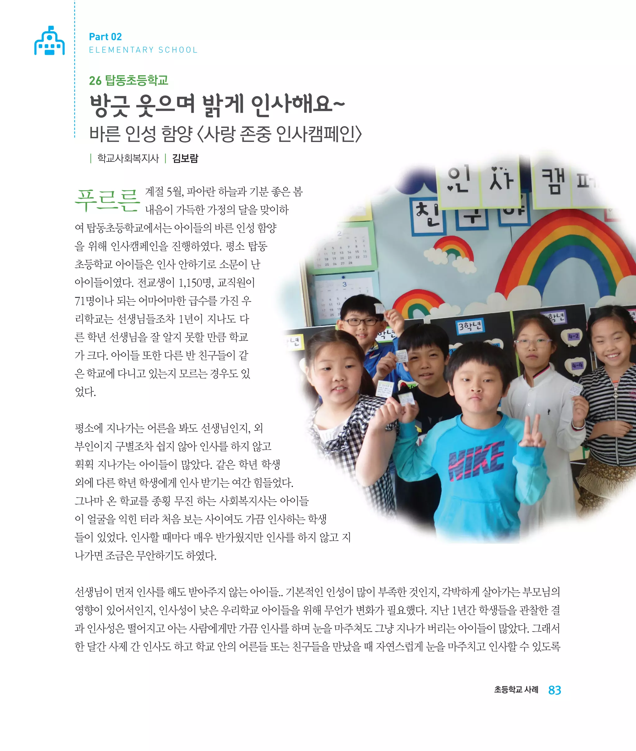 Part 02
E L E M E N TA R Y S C H O O L

26 탑동초등학교

방긋 웃으며 밝게 인사해요~
바른 인성 함양 사랑 존중 인사캠페인
| 학교사회복지사 | 김보람

계절 5월, 파아란 하늘과 기분 좋은 봄

푸르른 내음이 가득한 가정의 달을 맞이하
여 탑동초등학교에서는 아이들의 바른 인성 함양
을 위해 인사캠페인을 진행하였다. 평소 탑동
초등학교 아이들은 인사 안하기로 소문이 난
아이들이였다. 전교생이 1,150명, 교직원이
71명이나 되는 어마어마한 급수를 가진 우
리학교는 선생님들조차 1년이 지나도 다
른 학년 선생님을 잘 알지 못할 만큼 학교
가 크다. 아이들 또한 다른 반 친구들이 같
은 학교에 다니고 있는지 모르는 경우도 있
었다.
평소에 지나가는 어른을 봐도 선생님인지, 외
부인이지 구별조차 쉽지 않아 인사를 하지 않고
휙휙 지나가는 아이들이 많았다. 같은 학년 학생

외에 다른 학년 학생에게 인사 받기는 여간 힘들었다.
그나마 온 학교를 종횡 무진 하는 사회복지사는 아이들
이 얼굴을 익힌 터라 처음 보는 사이여도 가끔 인사하는 학생
들이 있었다. 인사할 때마다 매우 반가웠지만 인사를 하지 않고 지
나가면 조금은 무안하기도 하였다.
선생님이 먼저 인사를 해도 받아주지 않는 아이들.. 기본적인 인성이 많이 부족한 것인지, 각박하게 살아가는 부모님의
영향이 있어서인지, 인사성이 낮은 우리학교 아이들을 위해 무언가 변화가 필요했다. 지난 1년간 학생들을 관찰한 결
과 인사성은 떨어지고 아는 사람에게만 가끔 인사를 하며 눈을 마주쳐도 그냥 지나가 버리는 아이들이 많았다. 그래서
한 달간 사제 간 인사도 하고 학교 안의 어른들 또는 친구들을 만났을 때 자연스럽게 눈을 마주치고 인사할 수 있도록

초등학교 사례

83

 