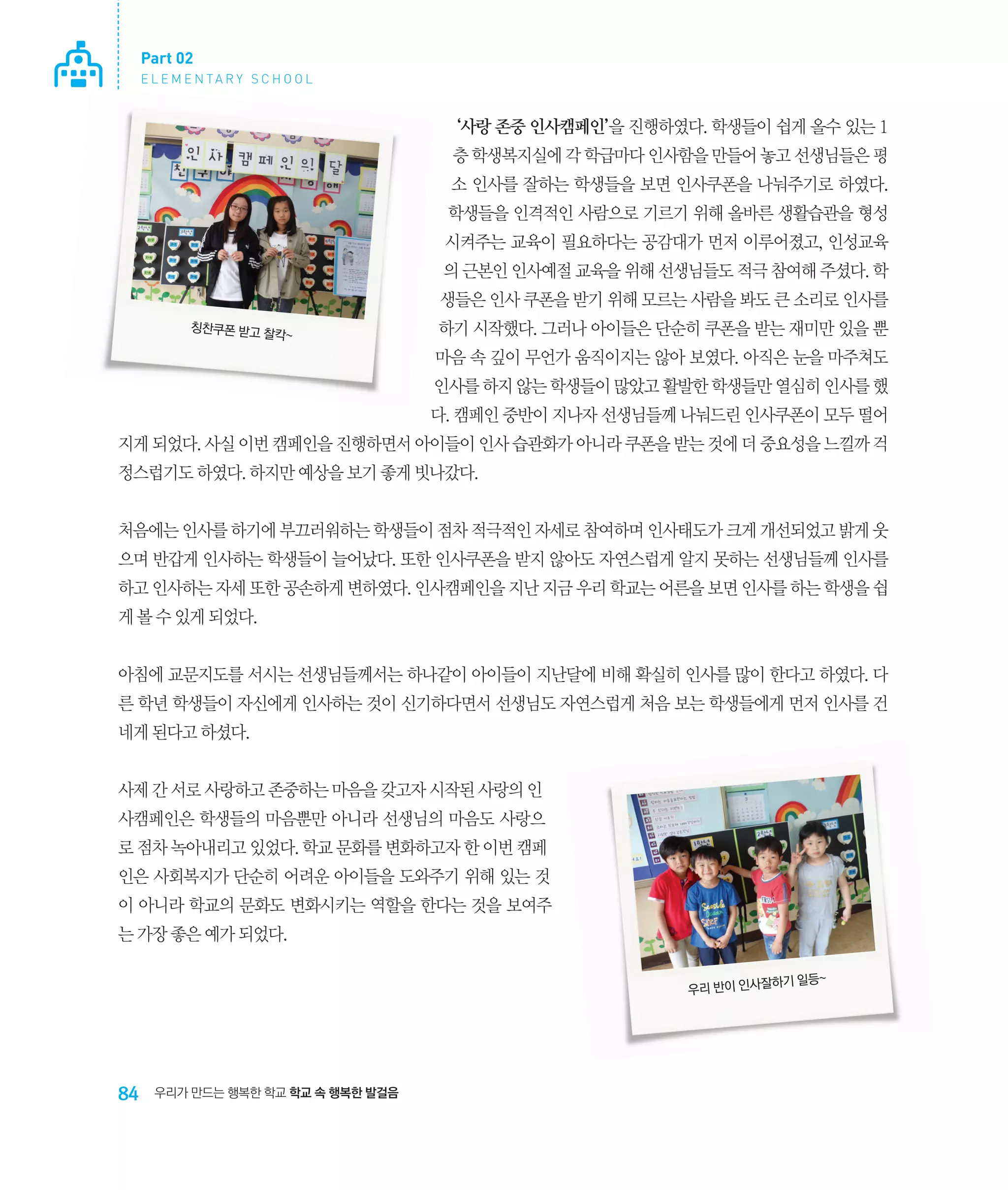 Part 02
E L E M E N TA R Y S C H O O L

‘사랑 존중 인사캠페인’을 진행하였다. 학생들이 쉽게 올수 있는 1
층 학생복지실에 각 학급마다 인사함을 만들어 놓고 선생님들은 평
소 인사를 잘하는 학생들을 보면 인사쿠폰을 나눠주기로 하였다.
학생들을 인격적인 사람으로 기르기 위해 올바른 생활습관을 형성
시켜주는 교육이 필요하다는 공감대가 먼저 이루어졌고, 인성교육
의 근본인 인사예절 교육을 위해 선생님들도 적극 참여해 주셨다. 학
생들은 인사 쿠폰을 받기 위해 모르는 사람을 봐도 큰 소리로 인사를
칭찬쿠폰 받고 찰
칵~

하기 시작했다. 그러나 아이들은 단순히 쿠폰을 받는 재미만 있을 뿐
마음 속 깊이 무언가 움직이지는 않아 보였다. 아직은 눈을 마주쳐도
인사를 하지 않는 학생들이 많았고 활발한 학생들만 열심히 인사를 했
다. 캠페인 중반이 지나자 선생님들께 나눠드린 인사쿠폰이 모두 떨어

지게 되었다. 사실 이번 캠페인을 진행하면서 아이들이 인사 습관화가 아니라 쿠폰을 받는 것에 더 중요성을 느낄까 걱
정스럽기도 하였다. 하지만 예상을 보기 좋게 빗나갔다.
처음에는 인사를 하기에 부끄러워하는 학생들이 점차 적극적인 자세로 참여하며 인사태도가 크게 개선되었고 밝게 웃
으며 반갑게 인사하는 학생들이 늘어났다. 또한 인사쿠폰을 받지 않아도 자연스럽게 알지 못하는 선생님들께 인사를
하고 인사하는 자세 또한 공손하게 변하였다. 인사캠페인을 지난 지금 우리 학교는 어른을 보면 인사를 하는 학생을 쉽
게 볼 수 있게 되었다.
아침에 교문지도를 서시는 선생님들께서는 하나같이 아이들이 지난달에 비해 확실히 인사를 많이 한다고 하였다. 다
른 학년 학생들이 자신에게 인사하는 것이 신기하다면서 선생님도 자연스럽게 처음 보는 학생들에게 먼저 인사를 건
네게 된다고 하셨다.
사제 간 서로 사랑하고 존중하는 마음을 갖고자 시작된 사랑의 인
사캠페인은 학생들의 마음뿐만 아니라 선생님의 마음도 사랑으
로 점차 녹아내리고 있었다. 학교 문화를 변화하고자 한 이번 캠페
인은 사회복지가 단순히 어려운 아이들을 도와주기 위해 있는 것
이 아니라 학교의 문화도 변화시키는 역할을 한다는 것을 보여주
는 가장 좋은 예가 되었다.
하기 일등~
우리 반이 인사잘

84

우리가 만드는 행복한 학교 학교 속 행복한 발걸음

 