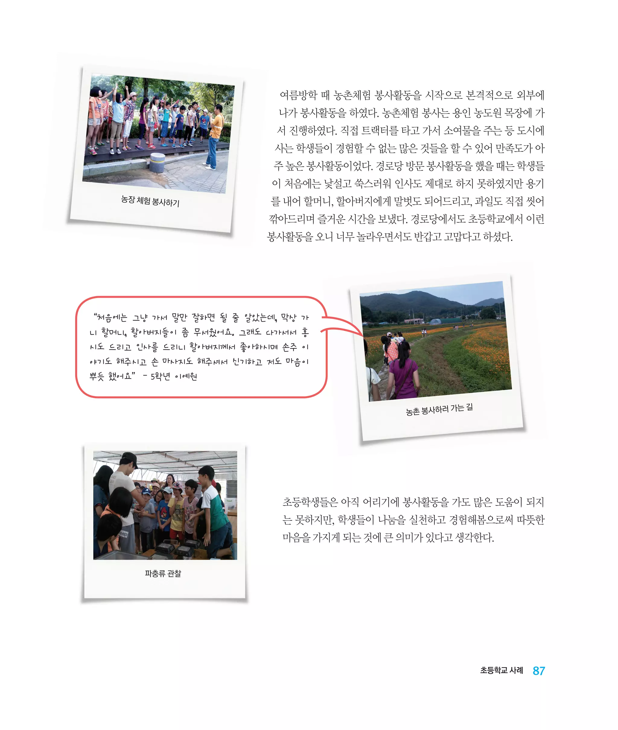 여름방학 때 농촌체험 봉사활동을 시작으로 본격적으로 외부에
나가 봉사활동을 하였다. 농촌체험 봉사는 용인 농도원 목장에 가
서 진행하였다. 직접 트랙터를 타고 가서 소여물을 주는 등 도시에
사는 학생들이 경험할 수 없는 많은 것들을 할 수 있어 만족도가 아
주 높은 봉사활동이었다. 경로당 방문 봉사활동을 했을 때는 학생들
이 처음에는 낯설고 쑥스러워 인사도 제대로 하지 못하였지만 용기
농장 체험 봉사하
기

를 내어 할머니, 할아버지에게 말벗도 되어드리고, 과일도 직접 씻어
깎아드리며 즐거운 시간을 보냈다. 경로당에서도 초등학교에서 이런
봉사활동을 오니 너무 놀라우면서도 반갑고 고맙다고 하셨다.

“처음에는 그냥 가서 말만 잘하면 될 줄 알았는데, 막상 가
니 할머니, 할아버지들이 좀 무서웠어요. 그래도 다가서서 홍
시도 드리고 인사를 드리니 할아버지께서 좋아하시며 손주 이
야기도 해주시고 손 마사지도 해주셔서 신기하고 저도 마음이
뿌듯 했어요” - 5학년 이예원
는길
농촌 봉사하러 가

초등학생들은 아직 어리기에 봉사활동을 가도 많은 도움이 되지
는 못하지만, 학생들이 나눔을 실천하고 경험해봄으로써 따뜻한
마음을 가지게 되는 것에 큰 의미가 있다고 생각한다.
파충류 관찰

초등학교 사례

87

 