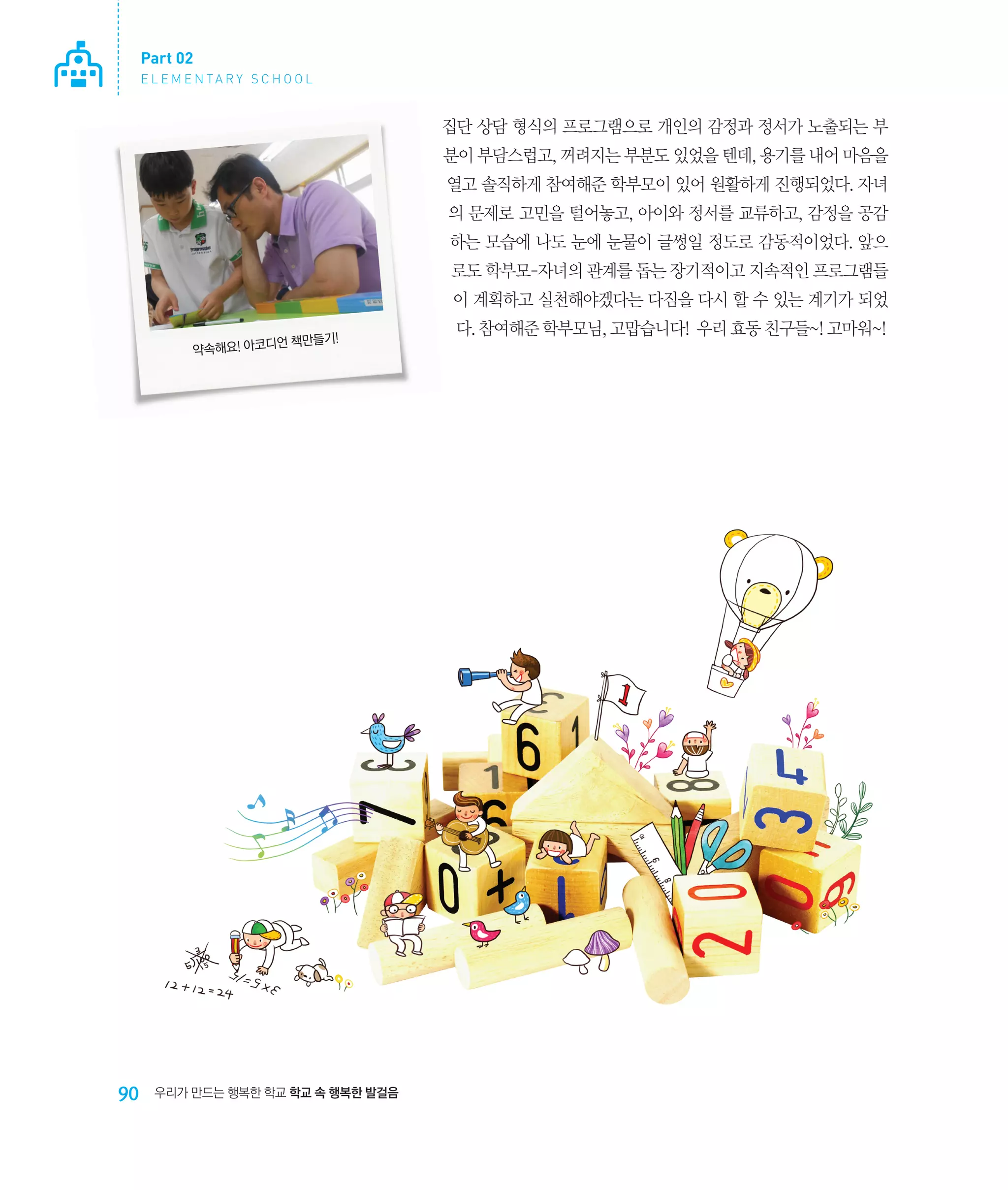 Part 02
E L E M E N TA R Y S C H O O L

집단 상담 형식의 프로그램으로 개인의 감정과 정서가 노출되는 부
분이 부담스럽고, 꺼려지는 부분도 있었을 텐데, 용기를 내어 마음을
열고 솔직하게 참여해준 학부모이 있어 원활하게 진행되었다. 자녀
의 문제로 고민을 털어놓고, 아이와 정서를 교류하고, 감정을 공감
하는 모습에 나도 눈에 눈물이 글썽일 정도로 감동적이었다. 앞으
로도 학부모-자녀의 관계를 돕는 장기적이고 지속적인 프로그램들
이 계획하고 실천해야겠다는 다짐을 다시 할 수 있는 계기가 되었
언 책만들기!
약속해요! 아코디

90

우리가 만드는 행복한 학교 학교 속 행복한 발걸음

다. 참여해준 학부모님, 고맙습니다! 우리 효동 친구들~! 고마워~!

 