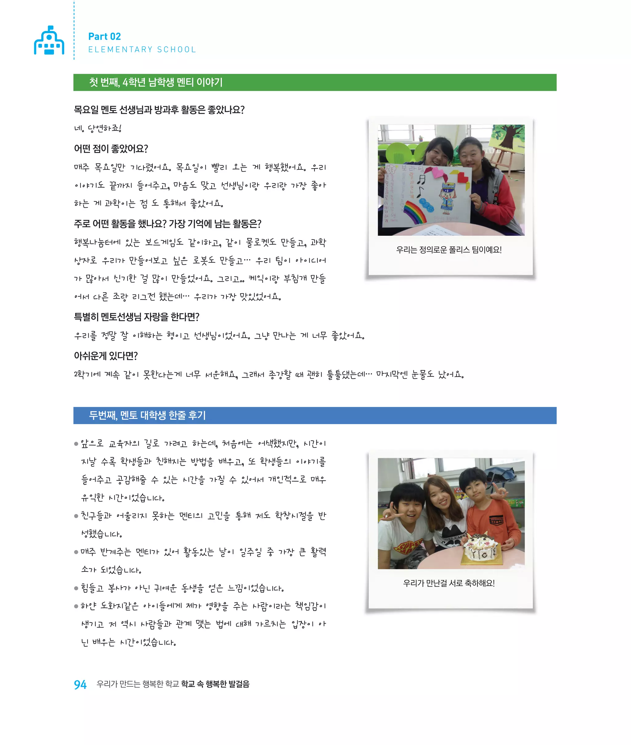 Part 02
E L E M E N TA R Y S C H O O L

첫 번째, 4학년 남학생 멘티 이야기
목요일 멘토 선생님과 방과후 활동은 좋았나요?

네. 당연하죠!
어떤 점이 좋았어요?

매주 목요일만 기다렸어요. 목요일이 빨리 오는 게 행복했어요. 우리
이야기도 끝까지 들어주고, 마음도 맞고 선생님이랑 우리랑 가장 좋아
하는 게 과학이는 점 도 통해서 좋았어요.
주로 어떤 활동을 했나요? 가장 기억에 남는 활동은?

행복나눔터에 있는 보드게임도 같이하고, 같이 물로켓도 만들고, 과학

우리는 정의로운 폴리스 팀이예요!

상자로 우리가 만들어보고 싶은 로봇도 만들고… 우리 팀이 아이디어
가 많아서 신기한 걸 많이 만들었어요. 그리고.. 케익이랑 부침개 만들
어서 다른 조랑 리그전 했는데… 우리가 가장 맛있었어요.
특별히 멘토선생님 자랑을 한다면?

우리를 정말 잘 이해하는 형이고 선생님이었어요. 그냥 만나는 게 너무 좋았어요.
아쉬운게 있다면?

2학기에 계속 같이 못한다는게 너무 서운해요, 그래서 종강할 때 괜히 툴툴댔는데… 마지막엔 눈물도 났어요.

두번째, 멘토 대학생 한줄 후기
 ‌ 으로 교육자의 길로 가려고 하는데, 처음에는 어색했지만, 시간이
앞

●

지날 수록 학생들과 친해지는 방법을 배우고, 또 학생들의 이야기를
들어주고 공감해줄 수 있는 시간을 가질 수 있어서 개인적으로 매우
유익한 시간이었습니다.
 ‌ 구들과 어울리지 못하는 멘티의 고민을 통해 저도 학창시절을 반
친

●

성했습니다.
 ‌ 주 반겨주는 멘티가 있어 활동있는 날이 일주일 중 가장 큰 활력
매

●

소가 되었습니다.
 ‌ 들고 봉사가 아닌 귀여운 동생을 얻은 느낌이었습니다.
힘

●

 ‌ 얀 도화지같은 아이들에게 제가 영향을 주는 사람이라는 책임감이
하

●

생기고 저 역시 사람들과 관계 맺는 법에 대해 가르치는 입장이 아
닌 배우는 시간이었습니다.

94

우리가 만드는 행복한 학교 학교 속 행복한 발걸음

우리가 만난걸 서로 축하해요!

 