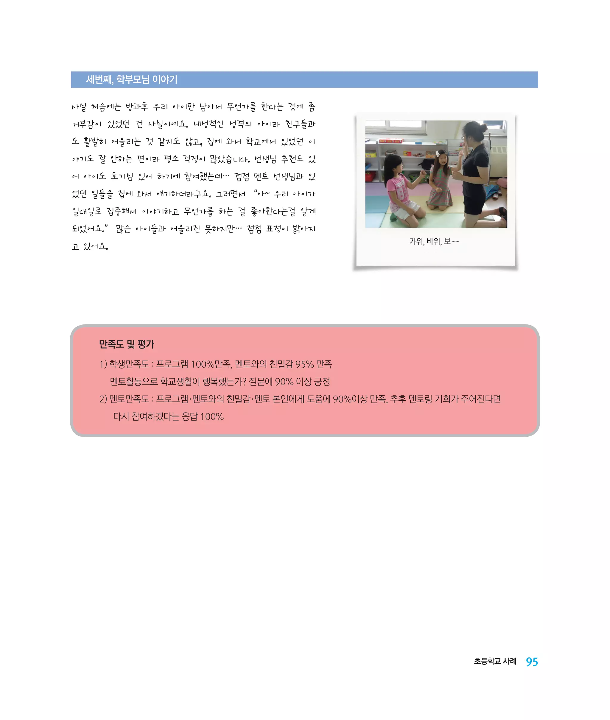 세번째, 학부모님 이야기

사실 처음에는 방과후 우리 아이만 남아서 무언가를 한다는 것에 좀
거부감이 있었던 건 사실이예요. 내성적인 성격의 아이라 친구들과
도 활발히 어울리는 것 같지도 않고, 집에 와서 학교에서 있었던 이
야기도 잘 안하는 편이라 평소 걱정이 많았습니다. 선생님 추천도 있
어 아이도 호기심 있어 하기에 참여했는데… 점점 멘토 선생님과 있
었던 일들을 집에 와서 얘기하더라구요. 그러면서 “아~ 우리 아이가
일대일로 집중해서 이야기하고 무언가를 하는 걸 좋아한다는걸 알게
되었어요.” 많은 아이들과 어울리진 못하지만… 점점 표정이 밝아지
가위, 바위, 보~~

고 있어요.

만족도 및 평가
1) 학생만족도 : 프로그램 100%만족, 멘토와의 친밀감 95% 만족
멘토활동으로 학교생활이 행복했는가? 질문에 90% 이상 긍정
2) ‌
멘토만족도 : 프로그램·멘토와의 친밀감·멘토 본인에게 도움에 90%이상 만족, 추후 멘토링 기회가 주어진다면 	
	 다시 참여하겠다는 응답 100%

초등학교 사례

95

 