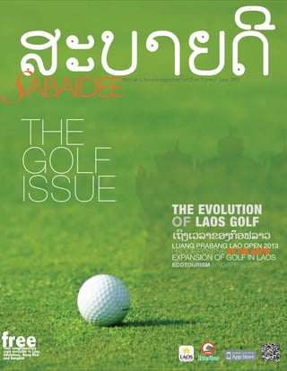 ABA
ABAIDEE
B
S ABAIDEE

LIFES
LIFESTYLE TRAVEL MAGAZINE
LIFESTYLE & TRAVEL MAGAZINE | VOL.2 NO.9 | may - june 2013
TR
MA

THE
GOLF
ISSUE

THE EVOLUTION
OF LAOS GOLF

ເຖິງເວລາຂອງກອຟລາວ
໊

LUANG PRABANG LAO OPEN 2013

PROOF POSITIVE OF THE RAPID
EXPANSION OF GOLF IN LAOS
ECOTOURISM IN NORTHERN LAOS

free

Your complimentary
copy available in Laos,
Udonthani, Nong Khai
and Bangkok

 