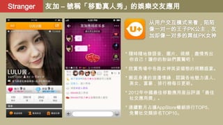 Stranger

友加 – 號稱「移動真人秀」的娛樂交友應用
从用户交互模式来看，陌陌
像一对一的王子PK公主，友
加却像一对多的屌丝PK女神
* 隨時隨地發語音、圖片、視頻，盡情秀出
你自己！讓你的粉絲們震驚吧！
* 欣賞秀場中各路女神英姿媚態的視聽盛宴。
* 邂逅身邊的浪漫情緣，認識各地魅力達人、
美女、富豪，排行榜每日更新。
* 2012年中國最佳移動應用産品評選「最佳
社交應用獎」。
* 連續數月占據AppStore暢銷排行TOP5、
免費社交類排名TOP10。

 
