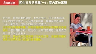 Stranger

陌生交友的挑戰(一)：室內定位困難

在戶外，當你移動的時候，由於有GPS，定位是準確的。
但人們的交友需求，大多是在咖啡廳、餐廳等室內場景
「坐」著交流，這時GPS定位就失靈了。
比如你在某個咖啡廳，你想認識該場所同在喝咖啡的某個
異性，但手機顯示的「附近的人」却可能實際上距離自己
兩、三百米以外的人。
在室內，基地站定位偏差兩三百米很正常，這會對具體的
場景交友帶來很大程度的破壞體驗。

 